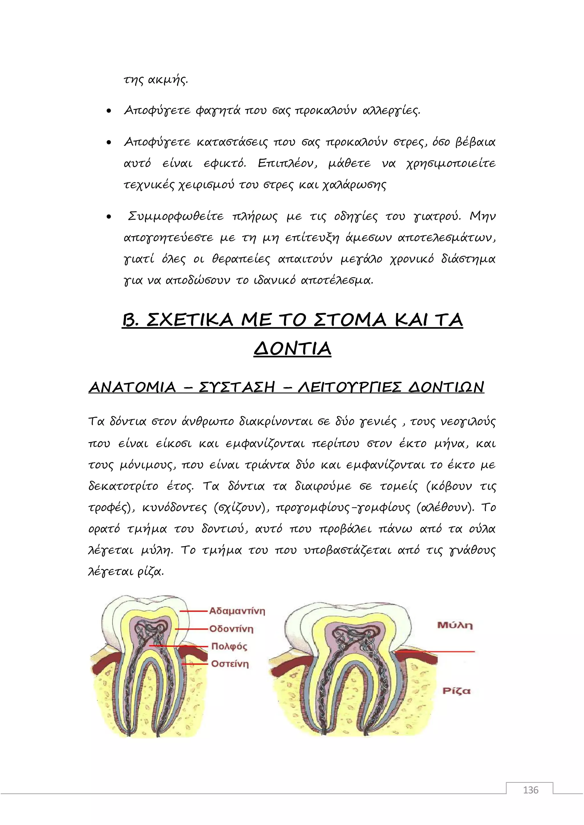 136
της ακμής.
 Αποφύγετε φαγητά που σας προκαλούν αλλεργίες.
 Αποφύγετε καταστάσεις που σας προκαλούν στρες, όσο βέβαια
αυτό είναι εφικτό. Επιπλέον, μάθετε να χρησιμοποιείτε
τεχνικές χειρισμού του στρες και χαλάρωσης
 Συμμορφωθείτε πλήρως με τις οδηγίες του γιατρού. Μην
απογοητεύεστε με τη μη επίτευξη άμεσων αποτελεσμάτων,
γιατί όλες οι θεραπείες απαιτούν μεγάλο χρονικό διάστημα
για να αποδώσουν το ιδανικό αποτέλεσμα.
Β. ΣΧΕΤΙΚΑ ΜΕ ΤΟ ΣΤΟΜΑ ΚΑΙ ΤΑ
ΔΟΝΤΙΑ
ΑΝΑΤΟΜΙΑ – ΣΥΣΤΑΣΗ – ΛΕΙΤΟΥΡΓΙΕΣ ΔΟΝΤΙΩΝ
Τα δόντια στον άνθρωπο διακρίνονται σε δύο γενιές , τους νεογιλούς
που είναι είκοσι και εµφανίζονται περίπου στον έκτο µήνα, και
τους µόνιµους, που είναι τριάντα δύο και εµφανίζονται το έκτο µε
δεκατοτρίτο έτος. Τα δόντια τα διαιρούµε σε τοµείς (κόβουν τις
τροφές), κυνόδοντες (σχίζουν), προγοµφίους-γοµφίους (αλέθουν). Το
ορατό τµήµα του δοντιού, αυτό που προβάλει πάνω από τα ούλα
λέγεται µύλη. Το τµήµα του που υποβαστάζεται από τις γνάθους
λέγεται ρίζα.
 