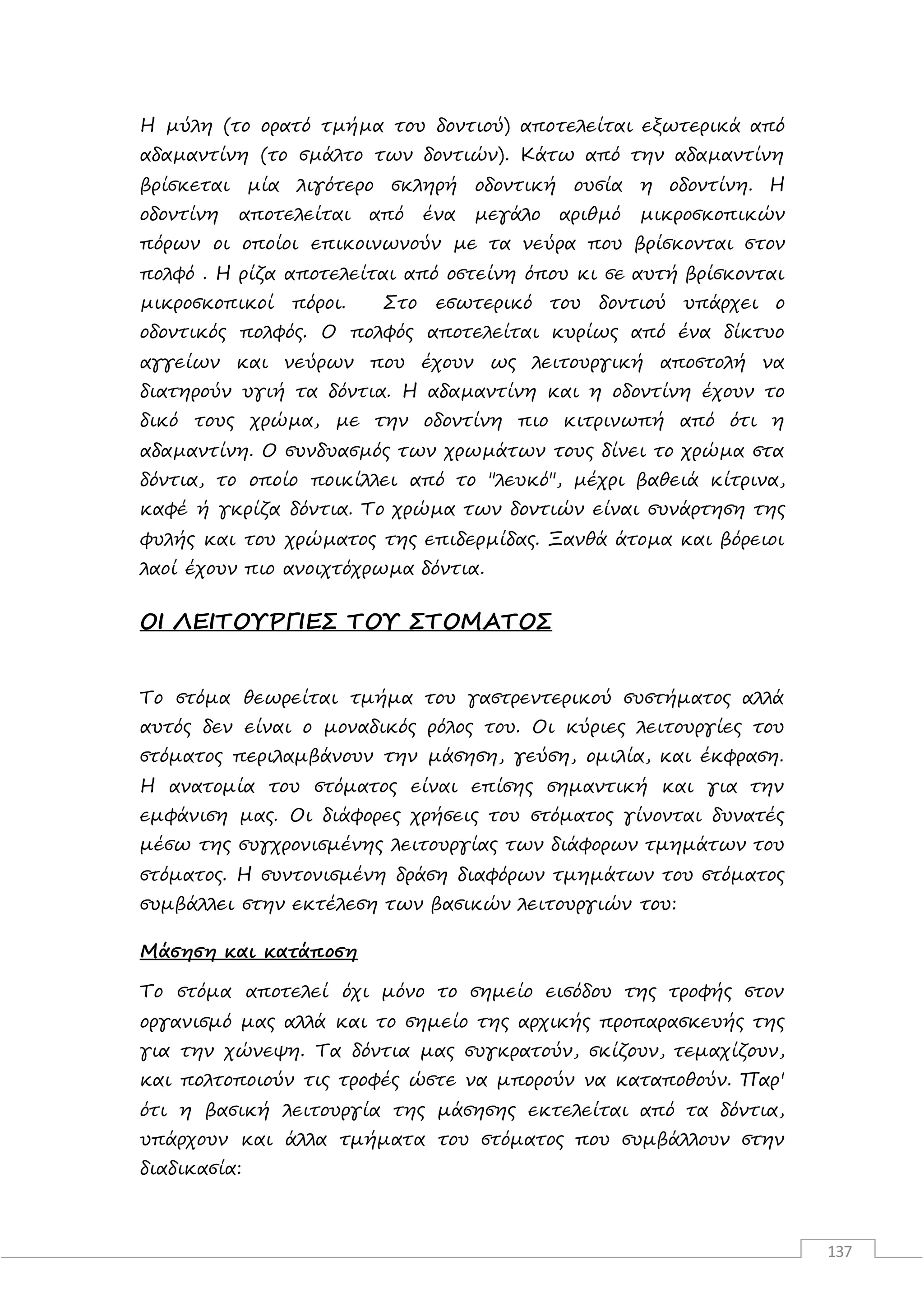 137
Η µύλη (το ορατό τµήµα του δοντιού) αποτελείται εξωτερικά από
αδαµαντίνη (το σµάλτο των δοντιών). Κάτω από την αδαµαντίνη
βρίσκεται µία λιγότερο σκληρή οδοντική ουσία η οδοντίνη. Η
οδοντίνη αποτελείται από ένα µεγάλο αριθµό µικροσκοπικών
πόρων οι οποίοι επικοινωνούν µε τα νεύρα που βρίσκονται στον
πολφό . Η ρίζα αποτελείται από οστείνη όπου κι σε αυτή βρίσκονται
µικροσκοπικοί πόροι. Στο εσωτερικό του δοντιού υπάρχει ο
οδοντικός πολφός. Ο πολφός αποτελείται κυρίως από ένα δίκτυο
αγγείων και νεύρων που έχουν ως λειτουργική αποστολή να
διατηρούν υγιή τα δόντια. H αδαµαντίνη και η οδοντίνη έχουν το
δικό τους χρώµα, µε την οδοντίνη πιο κιτρινωπή από ότι η
αδαµαντίνη. Ο συνδυασµός των χρωµάτων τους δίνει το χρώµα στα
δόντια, το οποίο ποικίλλει από το "λευκό", µέχρι βαθειά κίτρινα,
καφέ ή γκρίζα δόντια. Το χρώµα των δοντιών είναι συνάρτηση της
φυλής και του χρώµατος της επιδερµίδας. Ξανθά άτοµα και βόρειοι
λαοί έχουν πιο ανοιχτόχρωµα δόντια.
ΟΙ ΛΕΙΤΟΥΡΓΙΕΣ ΤΟΥ ΣΤΟΜΑΤΟΣ
Το στόμα θεωρείται τμήμα του γαστρεντερικού συστήματος αλλά
αυτός δεν είναι ο μοναδικός ρόλος του. Οι κύριες λειτουργίες του
στόματος περιλαμβάνουν την μάσηση, γεύση, ομιλία, και έκφραση.
Η ανατομία του στόματος είναι επίσης σημαντική και για την
εμφάνιση μας. Οι διάφορες χρήσεις του στόματος γίνονται δυνατές
μέσω της συγχρονισμένης λειτουργίας των διάφορων τμημάτων του
στόματος. Η συντονισμένη δράση διαφόρων τμημάτων του στόματος
συμβάλλει στην εκτέλεση των βασικών λειτουργιών του:
Μάσηση και κατάποση
Το στόμα αποτελεί όχι μόνο το σημείο εισόδου της τροφής στον
οργανισμό μας αλλά και το σημείο της αρχικής προπαρασκευής της
για την χώνεψη. Τα δόντια μας συγκρατούν, σκίζουν, τεμαχίζουν,
και πολτοποιούν τις τροφές ώστε να μπορούν να καταποθούν. Παρ'
ότι η βασική λειτουργία της μάσησης εκτελείται από τα δόντια,
υπάρχουν και άλλα τμήματα του στόματος που συμβάλλουν στην
διαδικασία:
 