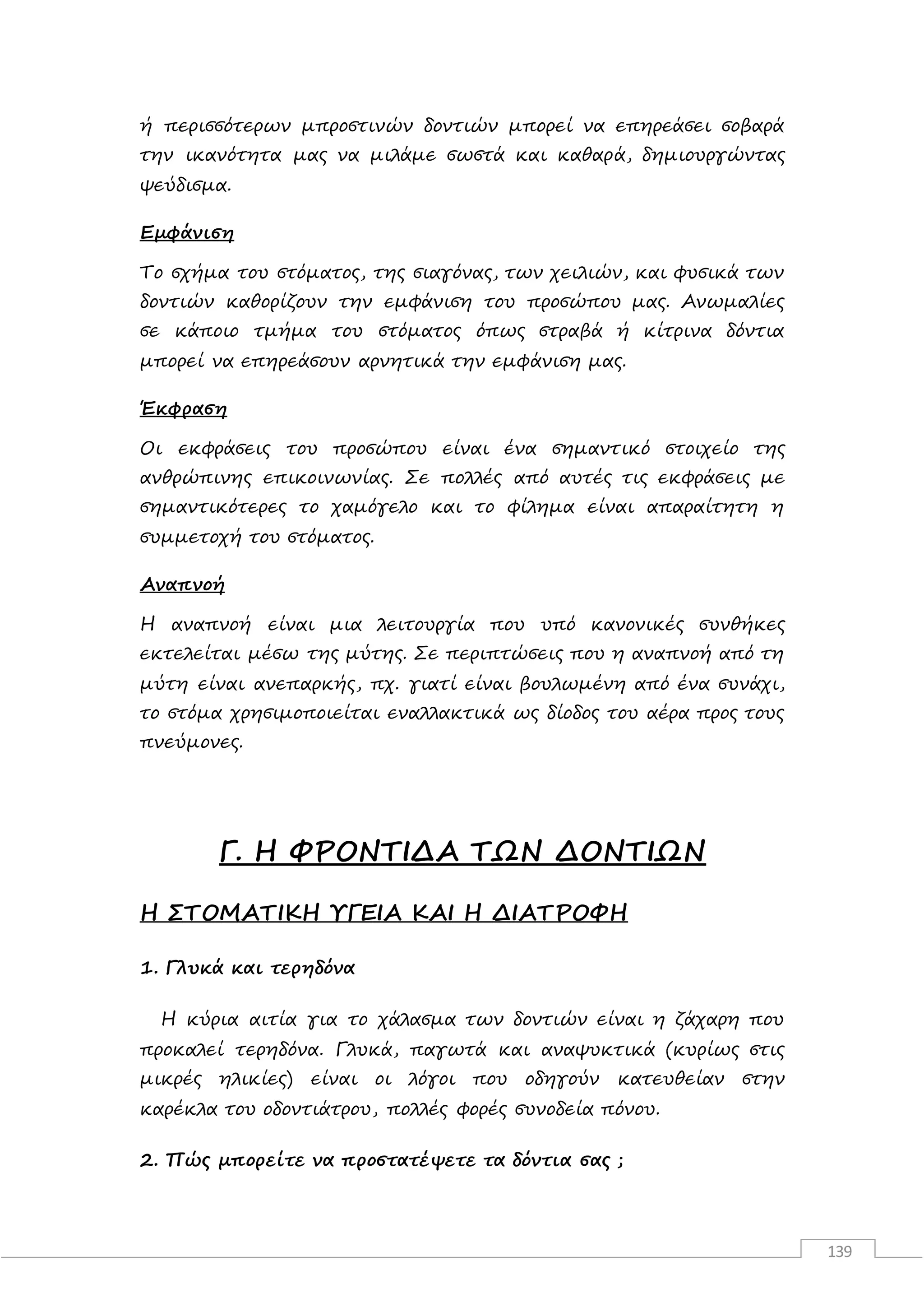 139
ή περισσότερων μπροστινών δοντιών μπορεί να επηρεάσει σοβαρά
την ικανότητα μας να μιλάμε σωστά και καθαρά, δημιουργώντας
ψεύδισμα.
Εμφάνιση
Το σχήμα του στόματος, της σιαγόνας, των χειλιών, και φυσικά των
δοντιών καθορίζουν την εμφάνιση του προσώπου μας. Ανωμαλίες
σε κάποιο τμήμα του στόματος όπως στραβά ή κίτρινα δόντια
μπορεί να επηρεάσουν αρνητικά την εμφάνιση μας.
Έκφραση
Οι εκφράσεις του προσώπου είναι ένα σημαντικό στοιχείο της
ανθρώπινης επικοινωνίας. Σε πολλές από αυτές τις εκφράσεις με
σημαντικότερες το χαμόγελο και το φίλημα είναι απαραίτητη η
συμμετοχή του στόματος.
Αναπνοή
Η αναπνοή είναι μια λειτουργία που υπό κανονικές συνθήκες
εκτελείται μέσω της μύτης. Σε περιπτώσεις που η αναπνοή από τη
μύτη είναι ανεπαρκής, πχ. γιατί είναι βουλωμένη από ένα συνάχι,
το στόμα χρησιμοποιείται εναλλακτικά ως δίοδος του αέρα προς τους
πνεύμονες.
Γ. Η ΦΡΟΝΤΙΔΑ ΤΩΝ ΔΟΝΤΙΩΝ
Η ΣΤΟΜΑΤΙΚΗ ΥΓΕΙΑ ΚΑΙ Η ΔΙΑΤΡΟΦΗ
1. Γλυκά και τερηδόνα
Η κύρια αιτία για το χάλασμα των δοντιών είναι η ζάχαρη που
προκαλεί τερηδόνα. Γλυκά, παγωτά και αναψυκτικά (κυρίως στις
μικρές ηλικίες) είναι οι λόγοι που οδηγούν κατευθείαν στην
καρέκλα του οδοντιάτρου, πολλές φορές συνοδεία πόνου.
2. Πώς μπορείτε να προστατέψετε τα δόντια σας ;
 