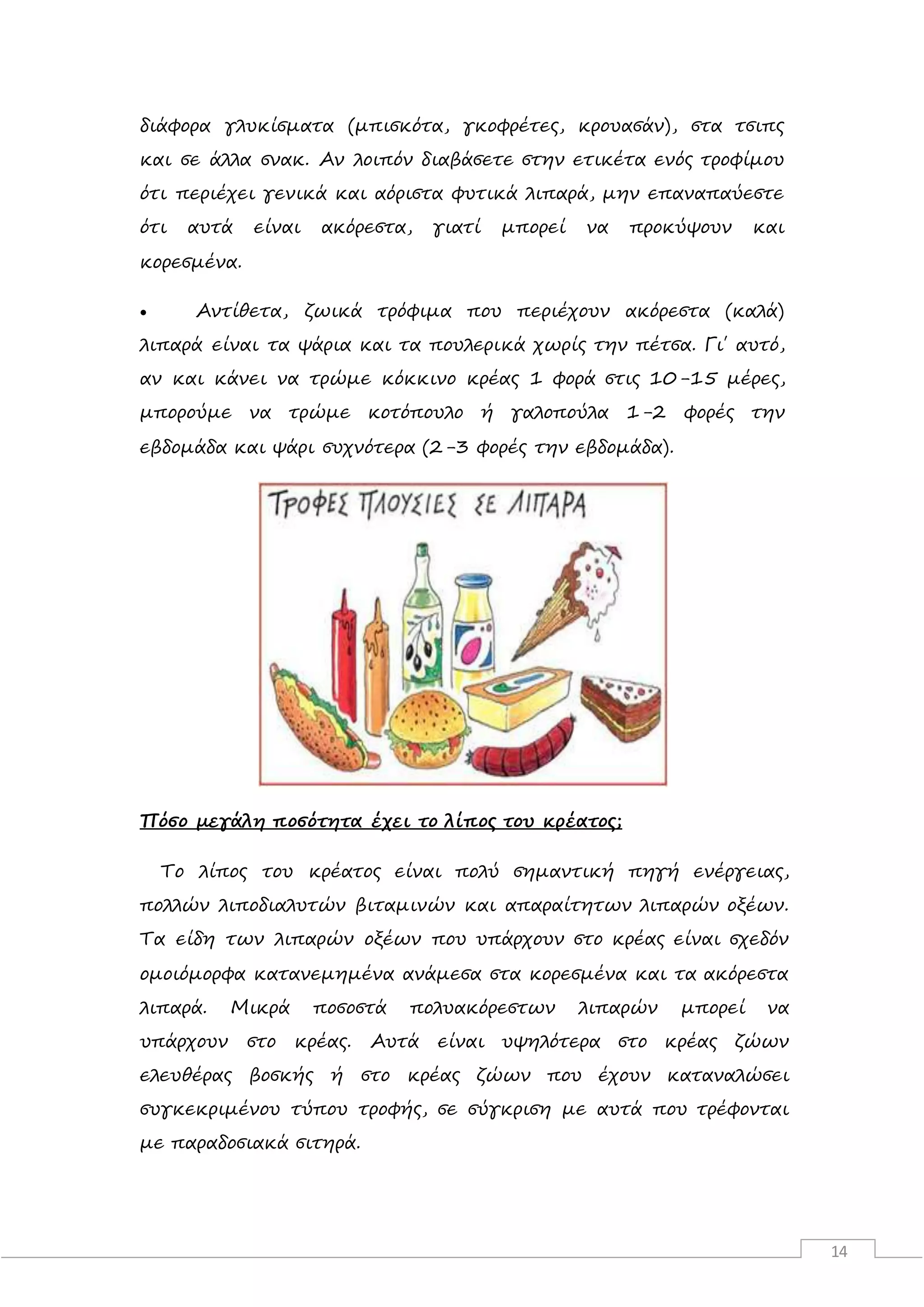 14
διάφορα γλυκίσματα (μπισκότα, γκοφρέτες, κρουασάν), στα τσιπς
και σε άλλα σνακ. Αν λοιπόν διαβάσετε στην ετικέτα ενός τροφίμου
ότι περιέχει γενικά και αόριστα φυτικά λιπαρά, μην επαναπαύεστε
ότι αυτά είναι ακόρεστα, γιατί μπορεί να προκύψουν και
κορεσμένα.
 Αντίθετα, ζωικά τρόφιμα που περιέχουν ακόρεστα (καλά)
λιπαρά είναι τα ψάρια και τα πουλερικά χωρίς την πέτσα. Γι΄ αυτό,
αν και κάνει να τρώμε κόκκινο κρέας 1 φορά στις 10-15 μέρες,
μπορούμε να τρώμε κοτόπουλο ή γαλοπούλα 1-2 φορές την
εβδομάδα και ψάρι συχνότερα (2-3 φορές την εβδομάδα).
Πόσο μεγάλη ποσότητα έχει το λίπος του κρέατος;
Το λίπος του κρέατος είναι πολύ σημαντική πηγή ενέργειας,
πολλών λιποδιαλυτών βιταμινών και απαραίτητων λιπαρών οξέων.
Τα είδη των λιπαρών οξέων που υπάρχουν στο κρέας είναι σχεδόν
ομοιόμορφα κατανεμημένα ανάμεσα στα κορεσμένα και τα ακόρεστα
λιπαρά. Μικρά ποσοστά πολυακόρεστων λιπαρών μπορεί να
υπάρχουν στο κρέας. Αυτά είναι υψηλότερα στο κρέας ζώων
ελευθέρας βοσκής ή στο κρέας ζώων που έχουν καταναλώσει
συγκεκριμένου τύπου τροφής, σε σύγκριση με αυτά που τρέφονται
με παραδοσιακά σιτηρά.
 