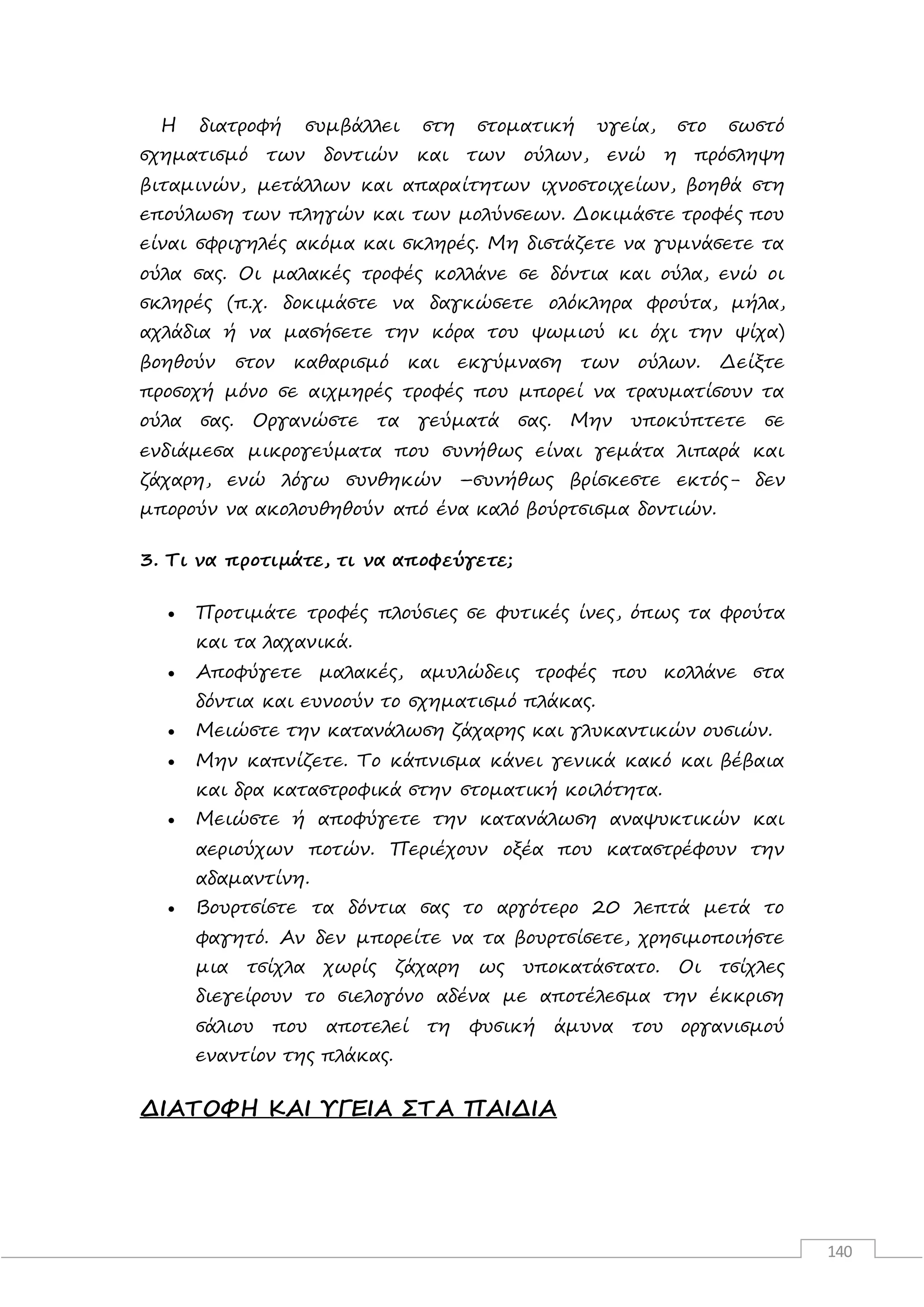 140
Η διατροφή συμβάλλει στη στοματική υγεία, στο σωστό
σχηματισμό των δοντιών και των ούλων, ενώ η πρόσληψη
βιταμινών, μετάλλων και απαραίτητων ιχνοστοιχείων, βοηθά στη
επούλωση των πληγών και των μολύνσεων. Δοκιμάστε τροφές που
είναι σφριγηλές ακόμα και σκληρές. Μη διστάζετε να γυμνάσετε τα
ούλα σας. Οι μαλακές τροφές κολλάνε σε δόντια και ούλα, ενώ οι
σκληρές (π.χ. δοκιμάστε να δαγκώσετε ολόκληρα φρούτα, μήλα,
αχλάδια ή να μασήσετε την κόρα του ψωμιού κι όχι την ψίχα)
βοηθούν στον καθαρισμό και εκγύμναση των ούλων. Δείξτε
προσοχή μόνο σε αιχμηρές τροφές που μπορεί να τραυματίσουν τα
ούλα σας. Οργανώστε τα γεύματά σας. Μην υποκύπτετε σε
ενδιάμεσα μικρογεύματα που συνήθως είναι γεμάτα λιπαρά και
ζάχαρη, ενώ λόγω συνθηκών –συνήθως βρίσκεστε εκτός- δεν
μπορούν να ακολουθηθούν από ένα καλό βούρτσισμα δοντιών.
3. Τι να προτιμάτε, τι να αποφεύγετε;
 Προτιμάτε τροφές πλούσιες σε φυτικές ίνες, όπως τα φρούτα
και τα λαχανικά.
 Αποφύγετε μαλακές, αμυλώδεις τροφές που κολλάνε στα
δόντια και ευνοούν το σχηματισμό πλάκας.
 Μειώστε την κατανάλωση ζάχαρης και γλυκαντικών ουσιών.
 Μην καπνίζετε. Το κάπνισμα κάνει γενικά κακό και βέβαια
και δρα καταστροφικά στην στοματική κοιλότητα.
 Μειώστε ή αποφύγετε την κατανάλωση αναψυκτικών και
αεριούχων ποτών. Περιέχουν οξέα που καταστρέφουν την
αδαμαντίνη.
 Βουρτσίστε τα δόντια σας το αργότερο 20 λεπτά μετά το
φαγητό. Αν δεν μπορείτε να τα βουρτσίσετε, χρησιμοποιήστε
μια τσίχλα χωρίς ζάχαρη ως υποκατάστατο. Οι τσίχλες
διεγείρουν το σιελογόνο αδένα με αποτέλεσμα την έκκριση
σάλιου που αποτελεί τη φυσική άμυνα του οργανισμού
εναντίον της πλάκας.
ΔΙΑΤΟΦΗ ΚΑΙ ΥΓΕΙΑ ΣΤΑ ΠΑΙΔΙΑ
 