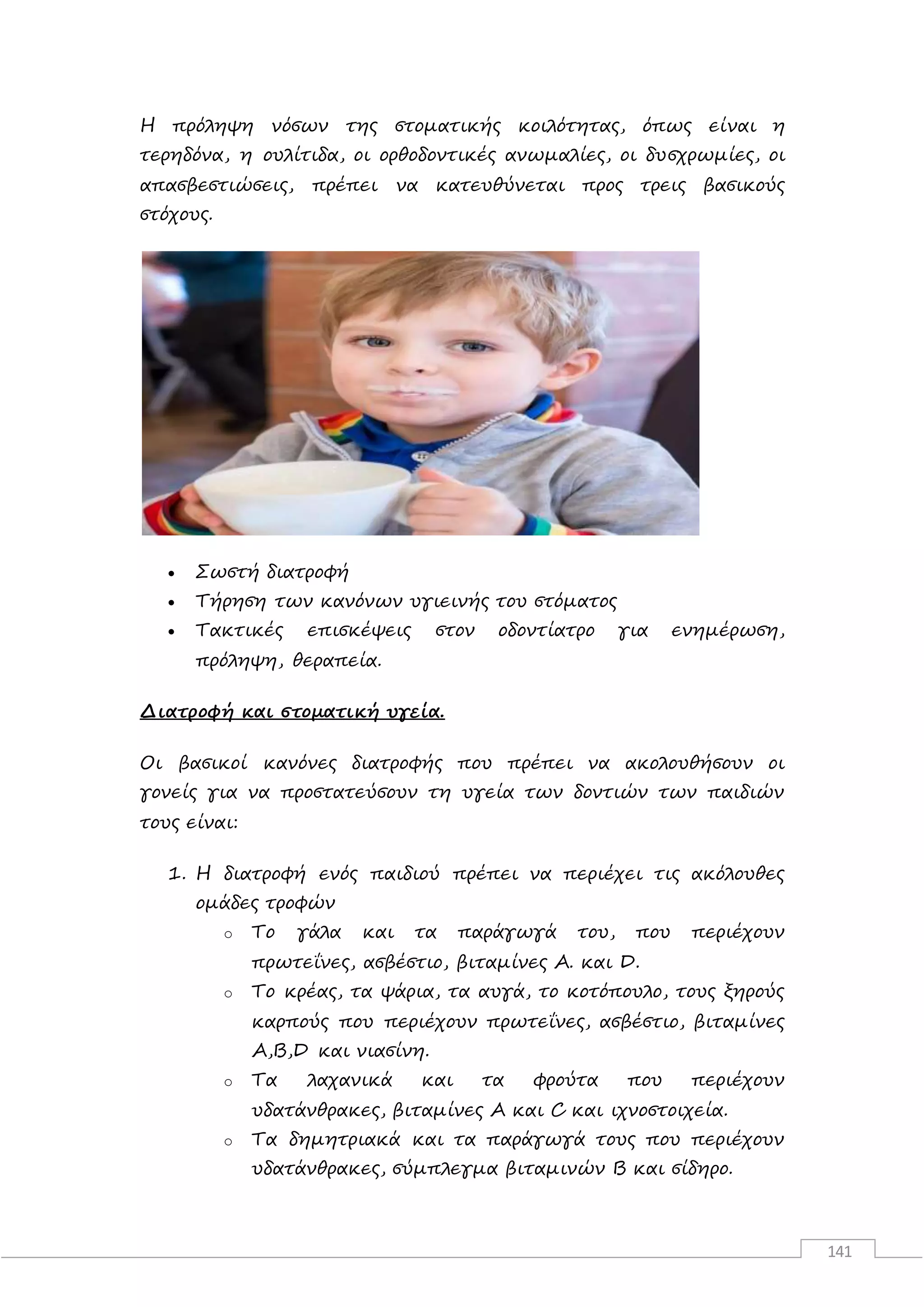141
Η πρόληψη νόσων της στοματικής κοιλότητας, όπως είναι η
τερηδόνα, η ουλίτιδα, οι ορθοδοντικές ανωμαλίες, οι δυσχρωμίες, οι
απασβεστιώσεις, πρέπει να κατευθύνεται προς τρεις βασικούς
στόχους.
 Σωστή διατροφή
 Τήρηση των κανόνων υγιεινής του στόματος
 Τακτικές επισκέψεις στον οδοντίατρο για ενημέρωση,
πρόληψη, θεραπεία.
Διατροφή και στοματική υγεία.
Οι βασικοί κανόνες διατροφής που πρέπει να ακολουθήσουν οι
γονείς για να προστατεύσουν τη υγεία των δοντιών των παιδιών
τους είναι:
1. Η διατροφή ενός παιδιού πρέπει να περιέχει τις ακόλουθες
ομάδες τροφών
o Το γάλα και τα παράγωγά του, που περιέχουν
πρωτεΐνες, ασβέστιο, βιταμίνες A. και D.
o Το κρέας, τα ψάρια, τα αυγά, το κοτόπουλο, τους ξηρούς
καρπούς που περιέχουν πρωτεΐνες, ασβέστιο, βιταμίνες
A,B,D και νιασίνη.
o Τα λαχανικά και τα φρούτα που περιέχουν
υδατάνθρακες, βιταμίνες A και C και ιχνοστοιχεία.
o Τα δημητριακά και τα παράγωγά τους που περιέχουν
υδατάνθρακες, σύμπλεγμα βιταμινών Β και σίδηρο.
 