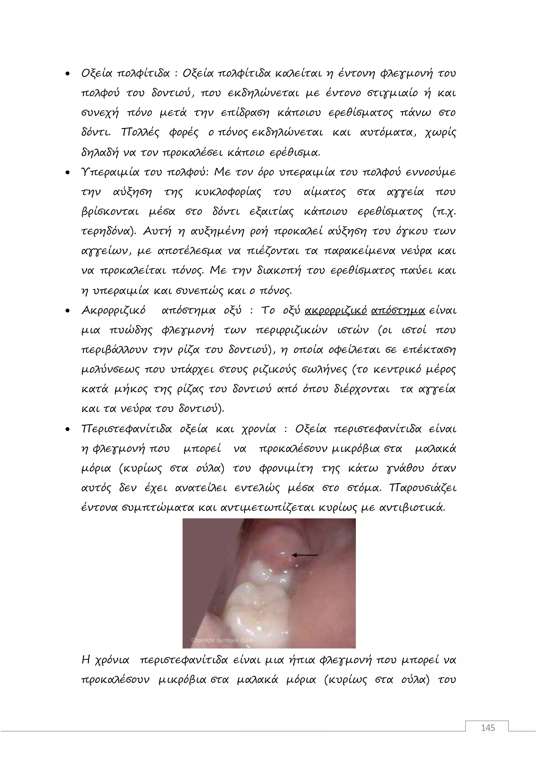 145
 Οξεία πολφίτιδα : Οξεία πολφίτιδα καλείται η έντονη φλεγμονή του
πολφού του δοντιού, που εκδηλώνεται με έντονο στιγμιαίο ή και
συνεχή πόνο μετά την επίδραση κάποιου ερεθίσματος πάνω στο
δόντι. Πολλές φορές ο πόνος εκδηλώνεται και αυτόματα, χωρίς
δηλαδή να τον προκαλέσει κάποιο ερέθισμα.
 Υπεραιμία του πολφού: Με τον όρο υπεραιμία του πολφού εννοούμε
την αύξηση της κυκλοφορίας του αίματος στα αγγεία που
βρίσκονται μέσα στο δόντι εξαιτίας κάποιου ερεθίσματος (π.χ.
τερηδόνα). Αυτή η αυξημένη ροή προκαλεί αύξηση του όγκου των
αγγείων, με αποτέλεσμα να πιέζονται τα παρακείμενα νεύρα και
να προκαλείται πόνος. Με την διακοπή του ερεθίσματος παύει και
η υπεραιμία και συνεπώς και ο πόνος.
 Ακρορριζικό απόστημα οξύ : Το οξύ ακρορριζικό απόστημα είναι
μια πυώδης φλεγμονή των περιρριζικών ιστών (οι ιστοί που
περιβάλλουν την ρίζα του δοντιού), η οποία οφείλεται σε επέκταση
μολύνσεως που υπάρχει στους ριζικούς σωλήνες (το κεντρικό μέρος
κατά μήκος της ρίζας του δοντιού από όπου διέρχονται τα αγγεία
και τα νεύρα του δοντιού).
 Περιστεφανίτιδα οξεία και χρονία : Οξεία περιστεφανίτιδα είναι
η φλεγμονή που μπορεί να προκαλέσουν μικρόβια στα μαλακά
μόρια (κυρίως στα ούλα) του φρονιμίτη της κάτω γνάθου όταν
αυτός δεν έχει ανατείλει εντελώς μέσα στο στόμα. Παρουσιάζει
έντονα συμπτώματα και αντιμετωπίζεται κυρίως με αντιβιοτικά.
Η χρόνια περιστεφανίτιδα είναι μια ήπια φλεγμονή που μπορεί να
προκαλέσουν μικρόβια στα μαλακά μόρια (κυρίως στα ούλα) του
 