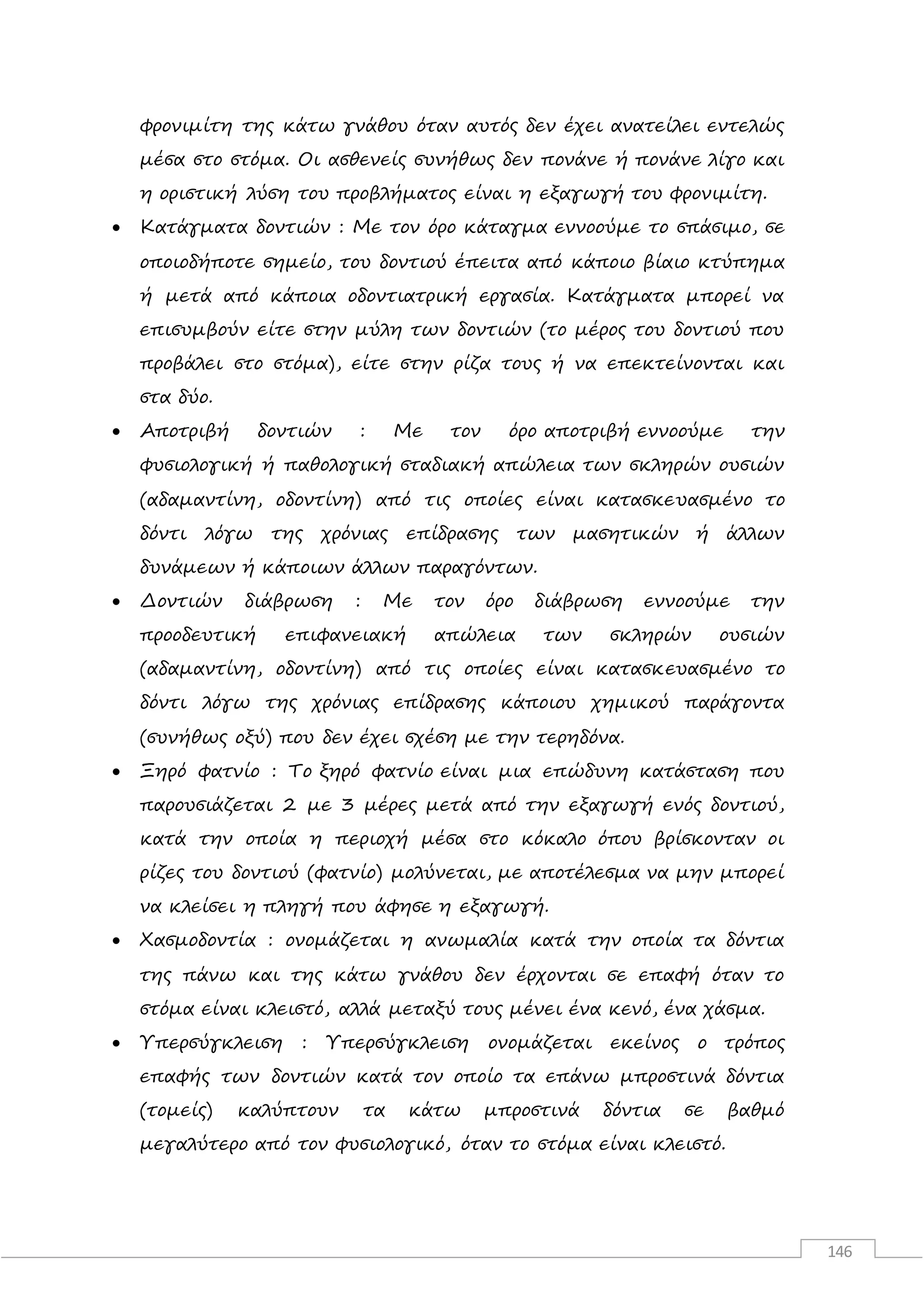 146
φρονιμίτη της κάτω γνάθου όταν αυτός δεν έχει ανατείλει εντελώς
μέσα στο στόμα. Οι ασθενείς συνήθως δεν πονάνε ή πονάνε λίγο και
η οριστική λύση του προβλήματος είναι η εξαγωγή του φρονιμίτη.
 Κατάγματα δοντιών : Με τον όρο κάταγμα εννοούμε το σπάσιμο, σε
οποιοδήποτε σημείο, του δοντιού έπειτα από κάποιο βίαιο κτύπημα
ή μετά από κάποια οδοντιατρική εργασία. Κατάγματα μπορεί να
επισυμβούν είτε στην μύλη των δοντιών (το μέρος του δοντιού που
προβάλει στο στόμα), είτε στην ρίζα τους ή να επεκτείνονται και
στα δύο.
 Αποτριβή δοντιών : Με τον όρο αποτριβή εννοούμε την
φυσιολογική ή παθολογική σταδιακή απώλεια των σκληρών ουσιών
(αδαμαντίνη, οδοντίνη) από τις οποίες είναι κατασκευασμένο το
δόντι λόγω της χρόνιας επίδρασης των μασητικών ή άλλων
δυνάμεων ή κάποιων άλλων παραγόντων.
 Δοντιών διάβρωση : Με τον όρο διάβρωση εννοούμε την
προοδευτική επιφανειακή απώλεια των σκληρών ουσιών
(αδαμαντίνη, οδοντίνη) από τις οποίες είναι κατασκευασμένο το
δόντι λόγω της χρόνιας επίδρασης κάποιου χημικού παράγοντα
(συνήθως οξύ) που δεν έχει σχέση με την τερηδόνα.
 Ξηρό φατνίο : Το ξηρό φατνίο είναι μια επώδυνη κατάσταση που
παρουσιάζεται 2 με 3 μέρες μετά από την εξαγωγή ενός δοντιού,
κατά την οποία η περιοχή μέσα στο κόκαλο όπου βρίσκονταν οι
ρίζες του δοντιού (φατνίο) μολύνεται, με αποτέλεσμα να μην μπορεί
να κλείσει η πληγή που άφησε η εξαγωγή.
 Χασμοδοντία : ονομάζεται η ανωμαλία κατά την οποία τα δόντια
της πάνω και της κάτω γνάθου δεν έρχονται σε επαφή όταν το
στόμα είναι κλειστό, αλλά μεταξύ τους μένει ένα κενό, ένα χάσμα.
 Υπερσύγκλειση : Υπερσύγκλειση ονομάζεται εκείνος ο τρόπος
επαφής των δοντιών κατά τον οποίο τα επάνω μπροστινά δόντια
(τομείς) καλύπτουν τα κάτω μπροστινά δόντια σε βαθμό
μεγαλύτερο από τον φυσιολογικό, όταν το στόμα είναι κλειστό.
 