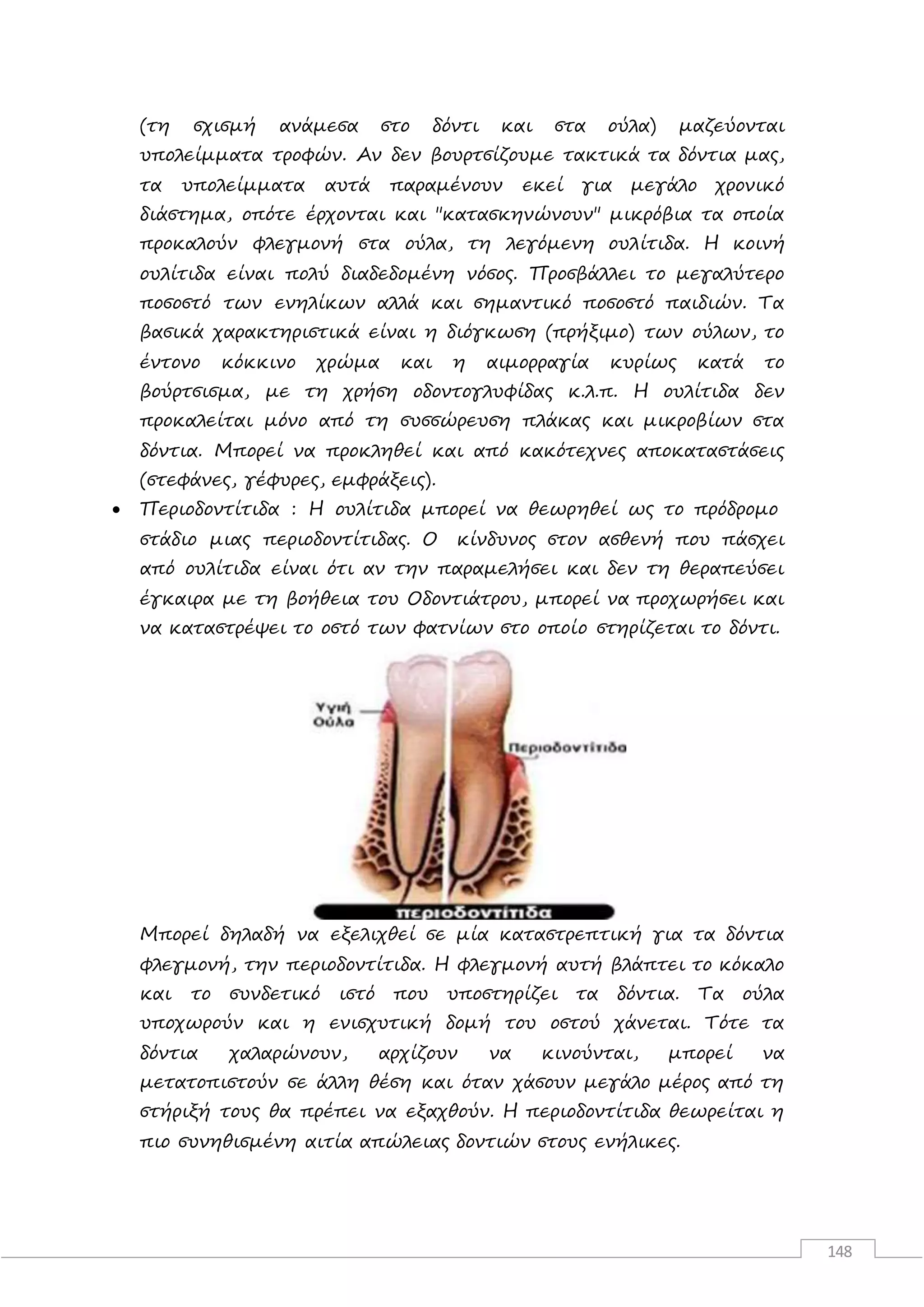 148
(τη σχισμή ανάμεσα στο δόντι και στα ούλα) μαζεύονται
υπολείμματα τροφών. Αν δεν βουρτσίζουμε τακτικά τα δόντια μας,
τα υπολείμματα αυτά παραμένουν εκεί για μεγάλο χρονικό
διάστημα, οπότε έρχονται και "κατασκηνώνουν" μικρόβια τα οποία
προκαλούν φλεγμονή στα ούλα, τη λεγόμενη ουλίτιδα. Η κοινή
ουλίτιδα είναι πολύ διαδεδομένη νόσος. Προσβάλλει το μεγαλύτερο
ποσοστό των ενηλίκων αλλά και σημαντικό ποσοστό παιδιών. Τα
βασικά χαρακτηριστικά είναι η διόγκωση (πρήξιμο) των ούλων, το
έντονο κόκκινο χρώμα και η αιμορραγία κυρίως κατά το
βούρτσισμα, με τη χρήση οδοντογλυφίδας κ.λ.π. Η ουλίτιδα δεν
προκαλείται μόνο από τη συσσώρευση πλάκας και μικροβίων στα
δόντια. Μπορεί να προκληθεί και από κακότεχνες αποκαταστάσεις
(στεφάνες, γέφυρες, εμφράξεις).
 Περιοδοντίτιδα : Η ουλίτιδα μπορεί να θεωρηθεί ως το πρόδρομο
στάδιο μιας περιοδοντίτιδας. Ο κίνδυνος στον ασθενή που πάσχει
από ουλίτιδα είναι ότι αν την παραμελήσει και δεν τη θεραπεύσει
έγκαιρα με τη βοήθεια του Οδοντιάτρου, μπορεί να προχωρήσει και
να καταστρέψει το οστό των φατνίων στο οποίο στηρίζεται το δόντι.
Μπορεί δηλαδή να εξελιχθεί σε μία καταστρεπτική για τα δόντια
φλεγμονή, την περιοδοντίτιδα. Η φλεγμονή αυτή βλάπτει το κόκαλο
και το συνδετικό ιστό που υποστηρίζει τα δόντια. Τα ούλα
υποχωρούν και η ενισχυτική δομή του οστού χάνεται. Τότε τα
δόντια χαλαρώνουν, αρχίζουν να κινούνται, μπορεί να
μετατοπιστούν σε άλλη θέση και όταν χάσουν μεγάλο μέρος από τη
στήριξή τους θα πρέπει να εξαχθούν. Η περιοδοντίτιδα θεωρείται η
πιο συνηθισμένη αιτία απώλειας δοντιών στους ενήλικες.
 