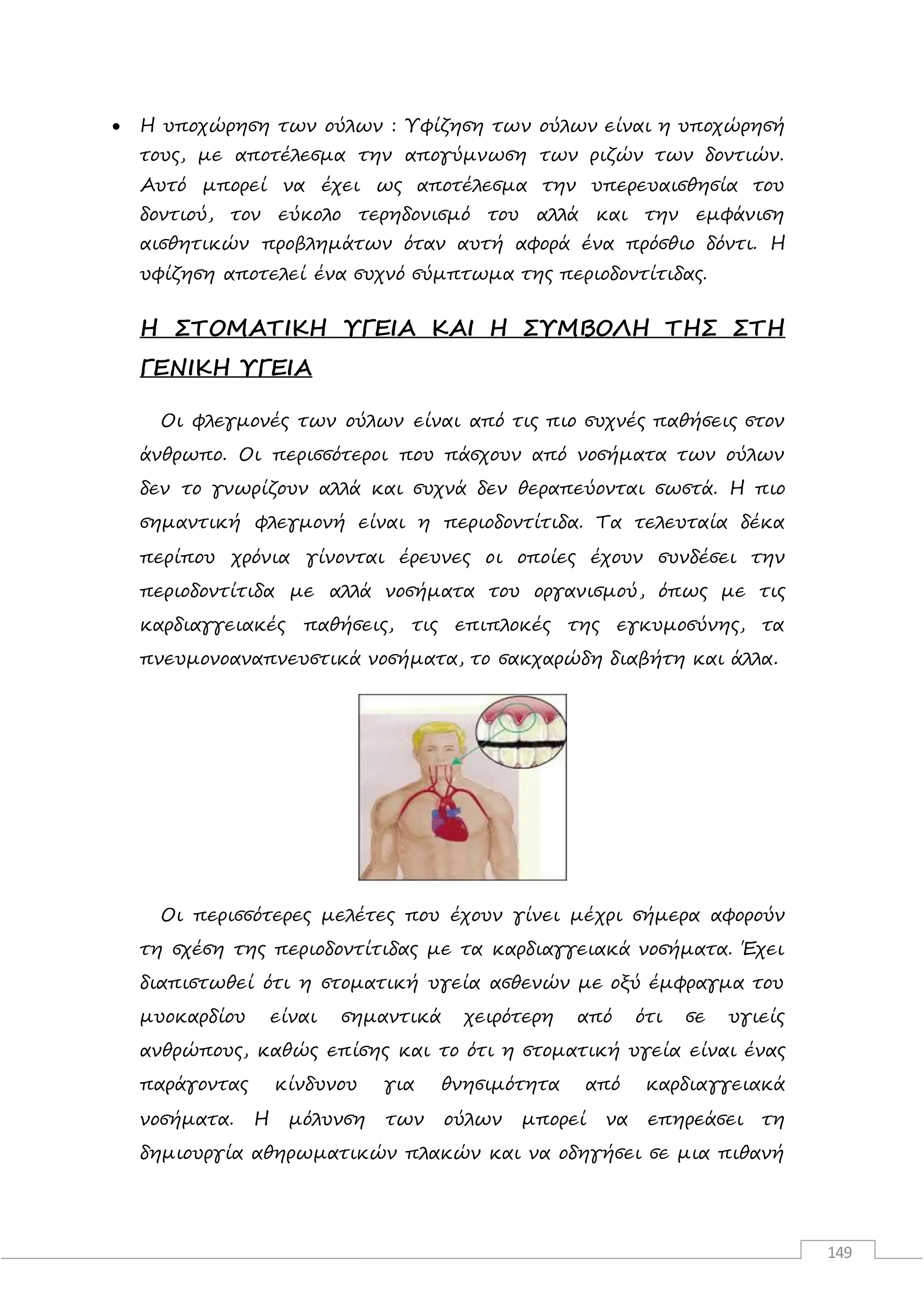 149
 Η υποχώρηση των ούλων : Υφίζηση των ούλων είναι η υποχώρησή
τους, με αποτέλεσμα την απογύμνωση των ριζών των δοντιών.
Αυτό μπορεί να έχει ως αποτέλεσμα την υπερευαισθησία του
δοντιού, τον εύκολο τερηδονισμό του αλλά και την εμφάνιση
αισθητικών προβλημάτων όταν αυτή αφορά ένα πρόσθιο δόντι. Η
υφίζηση αποτελεί ένα συχνό σύμπτωμα της περιοδοντίτιδας.
Η ΣΤΟΜΑΤΙΚΗ ΥΓΕΙΑ ΚΑΙ Η ΣΥΜΒΟΛΗ ΤΗΣ ΣΤΗ
ΓΕΝΙΚΗ ΥΓΕΙΑ
Οι φλεγμονές των ούλων είναι από τις πιο συχνές παθήσεις στον
άνθρωπο. Οι περισσότεροι που πάσχουν από νοσήματα των ούλων
δεν το γνωρίζουν αλλά και συχνά δεν θεραπεύονται σωστά. Η πιο
σημαντική φλεγμονή είναι η περιοδοντίτιδα. Τα τελευταία δέκα
περίπου χρόνια γίνονται έρευνες οι οποίες έχουν συνδέσει την
περιοδοντίτιδα με αλλά νοσήματα του οργανισμού, όπως με τις
καρδιαγγειακές παθήσεις, τις επιπλοκές της εγκυμοσύνης, τα
πνευμονοαναπνευστικά νοσήματα, το σακχαρώδη διαβήτη και άλλα.
Οι περισσότερες μελέτες που έχουν γίνει μέχρι σήμερα αφορούν
τη σχέση της περιοδοντίτιδας με τα καρδιαγγειακά νοσήματα. Έχει
διαπιστωθεί ότι η στοματική υγεία ασθενών με οξύ έμφραγμα του
μυοκαρδίου είναι σημαντικά χειρότερη από ότι σε υγιείς
ανθρώπους, καθώς επίσης και το ότι η στοματική υγεία είναι ένας
παράγοντας κίνδυνου για θνησιμότητα από καρδιαγγειακά
νοσήματα. Η μόλυνση των ούλων μπορεί να επηρεάσει τη
δημιουργία αθηρωματικών πλακών και να οδηγήσει σε μια πιθανή
 