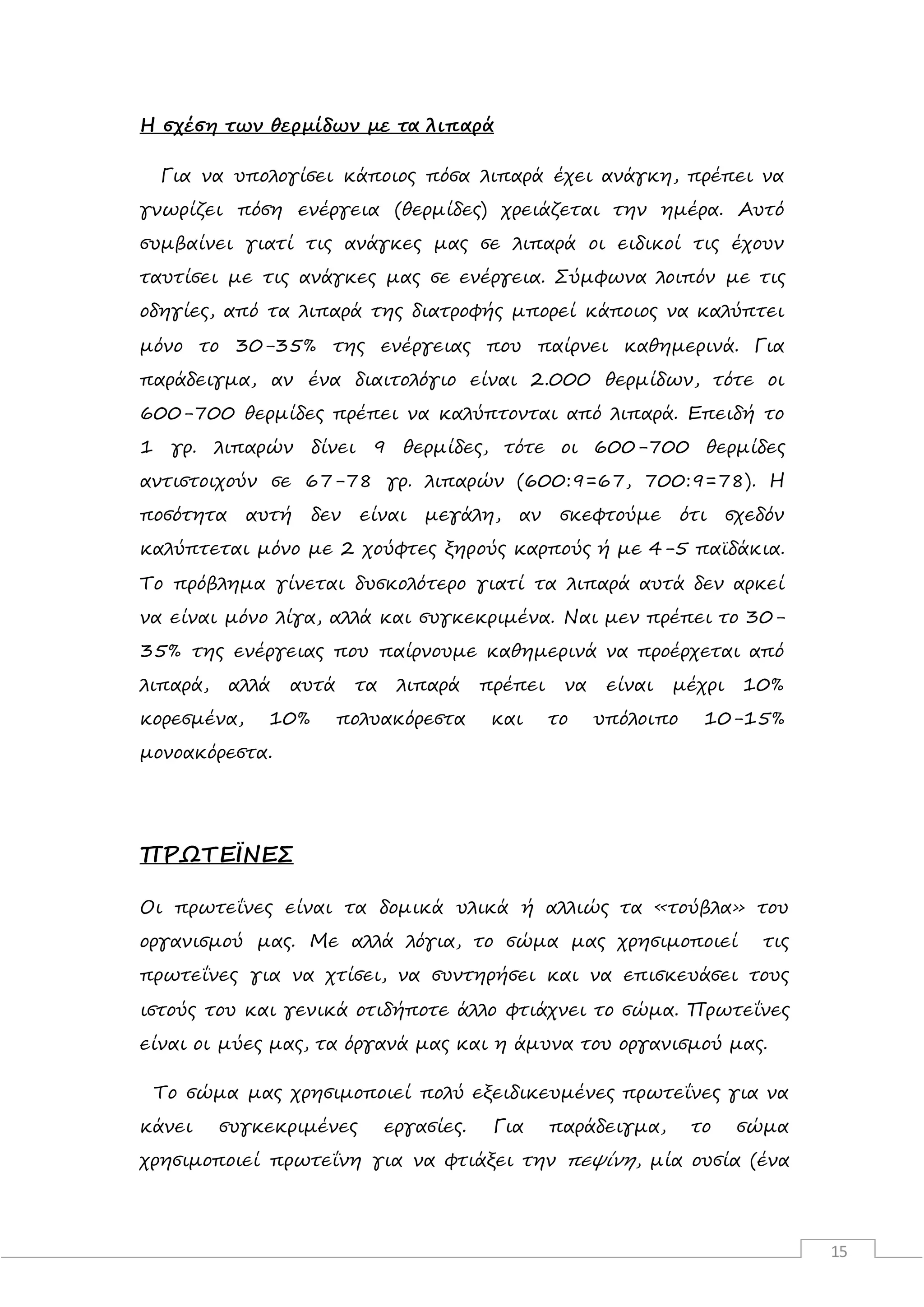 15
Η σχέση των θερμίδων με τα λιπαρά
Για να υπολογίσει κάποιος πόσα λιπαρά έχει ανάγκη, πρέπει να
γνωρίζει πόση ενέργεια (θερμίδες) χρειάζεται την ημέρα. Αυτό
συμβαίνει γιατί τις ανάγκες μας σε λιπαρά οι ειδικοί τις έχουν
ταυτίσει με τις ανάγκες μας σε ενέργεια. Σύμφωνα λοιπόν με τις
οδηγίες, από τα λιπαρά της διατροφής μπορεί κάποιος να καλύπτει
μόνο το 30-35% της ενέργειας που παίρνει καθημερινά. Για
παράδειγμα, αν ένα διαιτολόγιο είναι 2.000 θερμίδων, τότε οι
600-700 θερμίδες πρέπει να καλύπτονται από λιπαρά. Επειδή το
1 γρ. λιπαρών δίνει 9 θερμίδες, τότε οι 600-700 θερμίδες
αντιστοιχούν σε 67-78 γρ. λιπαρών (600:9=67, 700:9=78). H
ποσότητα αυτή δεν είναι μεγάλη, αν σκεφτούμε ότι σχεδόν
καλύπτεται μόνο με 2 χούφτες ξηρούς καρπούς ή με 4-5 παϊδάκια.
Το πρόβλημα γίνεται δυσκολότερο γιατί τα λιπαρά αυτά δεν αρκεί
να είναι μόνο λίγα, αλλά και συγκεκριμένα. Ναι μεν πρέπει το 30-
35% της ενέργειας που παίρνουμε καθημερινά να προέρχεται από
λιπαρά, αλλά αυτά τα λιπαρά πρέπει να είναι μέχρι 10%
κορεσμένα, 10% πολυακόρεστα και το υπόλοιπο 10-15%
μονοακόρεστα.
ΠΡΩΤΕΪΝΕΣ
Οι πρωτεΐνες είναι τα δομικά υλικά ή αλλιώς τα «τούβλα» του
οργανισμού μας. Με αλλά λόγια, το σώμα μας χρησιμοποιεί τις
πρωτεΐνες για να χτίσει, να συντηρήσει και να επισκευάσει τους
ιστούς του και γενικά οτιδήποτε άλλο φτιάχνει το σώμα. Πρωτεΐνες
είναι οι μύες μας, τα όργανά μας και η άμυνα του οργανισμού μας.
Το σώμα μας χρησιμοποιεί πολύ εξειδικευμένες πρωτεΐνες για να
κάνει συγκεκριμένες εργασίες. Για παράδειγμα, το σώμα
χρησιμοποιεί πρωτεΐνη για να φτιάξει την πεψίνη, μία ουσία (ένα
 