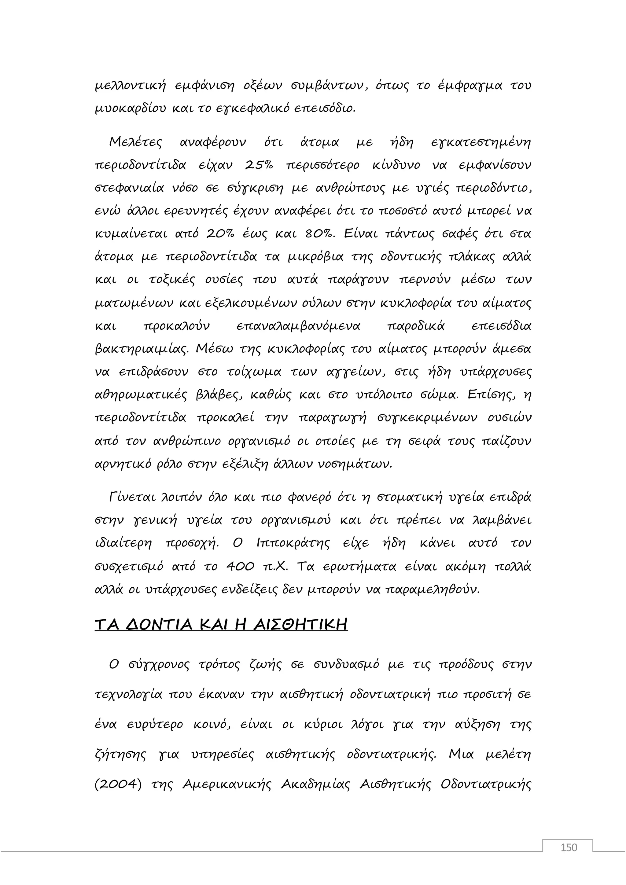 150
μελλοντική εμφάνιση οξέων συμβάντων, όπως το έμφραγμα του
μυοκαρδίου και το εγκεφαλικό επεισόδιο.
Μελέτες αναφέρουν ότι άτομα με ήδη εγκατεστημένη
περιοδοντίτιδα είχαν 25% περισσότερο κίνδυνο να εμφανίσουν
στεφανιαία νόσο σε σύγκριση με ανθρώπους με υγιές περιοδόντιο,
ενώ άλλοι ερευνητές έχουν αναφέρει ότι το ποσοστό αυτό μπορεί να
κυμαίνεται από 20% έως και 80%. Είναι πάντως σαφές ότι στα
άτομα με περιοδοντίτιδα τα μικρόβια της οδοντικής πλάκας αλλά
και οι τοξικές ουσίες που αυτά παράγουν περνούν μέσω των
ματωμένων και εξελκουμένων ούλων στην κυκλοφορία του αίματος
και προκαλούν επαναλαμβανόμενα παροδικά επεισόδια
βακτηριαιμίας. Μέσω της κυκλοφορίας του αίματος μπορούν άμεσα
να επιδράσουν στο τοίχωμα των αγγείων, στις ήδη υπάρχουσες
αθηρωματικές βλάβες, καθώς και στο υπόλοιπο σώμα. Επίσης, η
περιοδοντίτιδα προκαλεί την παραγωγή συγκεκριμένων ουσιών
από τον ανθρώπινο οργανισμό οι οποίες με τη σειρά τους παίζουν
αρνητικό ρόλο στην εξέλιξη άλλων νοσημάτων.
Γίνεται λοιπόν όλο και πιο φανερό ότι η στοματική υγεία επιδρά
στην γενική υγεία του οργανισμού και ότι πρέπει να λαμβάνει
ιδιαίτερη προσοχή. Ο Ιπποκράτης είχε ήδη κάνει αυτό τον
συσχετισμό από το 400 π.Χ. Τα ερωτήματα είναι ακόμη πολλά
αλλά οι υπάρχουσες ενδείξεις δεν μπορούν να παραμεληθούν.
ΤΑ ΔΟΝΤΙΑ ΚΑΙ Η ΑΙΣΘΗΤΙΚΗ
Ο σύγχρονος τρόπος ζωής σε συνδυασμό με τις προόδους στην
τεχνολογία που έκαναν την αισθητική οδοντιατρική πιο προσιτή σε
ένα ευρύτερο κοινό, είναι οι κύριοι λόγοι για την αύξηση της
ζήτησης για υπηρεσίες αισθητικής οδοντιατρικής. Μια μελέτη
(2004) της Αμερικανικής Ακαδημίας Αισθητικής Οδοντιατρικής
 