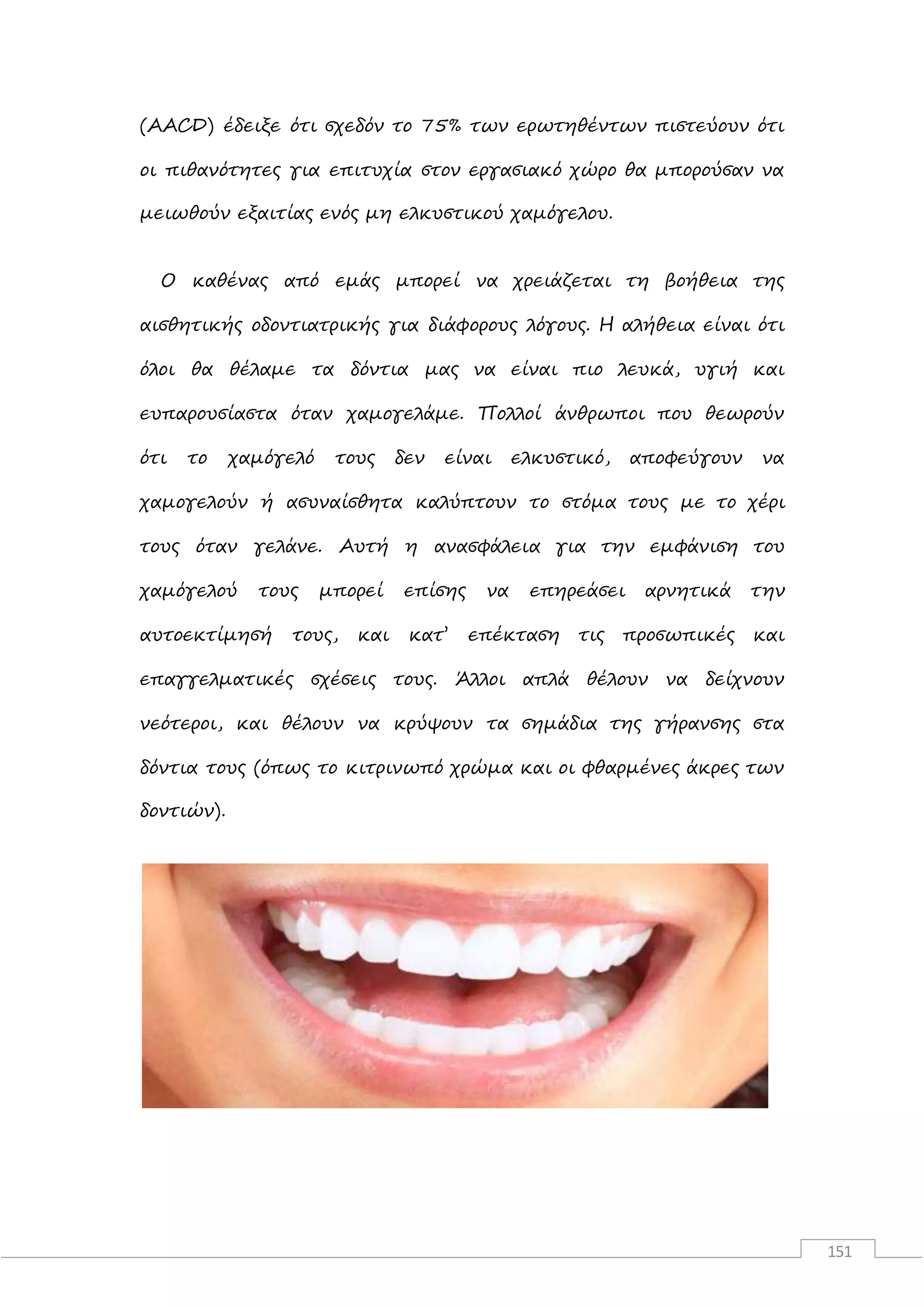 151
(AACD) έδειξε ότι σχεδόν το 75% των ερωτηθέντων πιστεύουν ότι
οι πιθανότητες για επιτυχία στον εργασιακό χώρο θα μπορούσαν να
μειωθούν εξαιτίας ενός μη ελκυστικού χαμόγελου.
Ο καθένας από εμάς μπορεί να χρειάζεται τη βοήθεια της
αισθητικής οδοντιατρικής για διάφορους λόγους. Η αλήθεια είναι ότι
όλοι θα θέλαμε τα δόντια μας να είναι πιο λευκά, υγιή και
ευπαρουσίαστα όταν χαμογελάμε. Πολλοί άνθρωποι που θεωρούν
ότι το χαμόγελό τους δεν είναι ελκυστικό, αποφεύγουν να
χαμογελούν ή ασυναίσθητα καλύπτουν το στόμα τους με το χέρι
τους όταν γελάνε. Αυτή η ανασφάλεια για την εμφάνιση του
χαμόγελού τους μπορεί επίσης να επηρεάσει αρνητικά την
αυτοεκτίμησή τους, και κατ’ επέκταση τις προσωπικές και
επαγγελματικές σχέσεις τους. Άλλοι απλά θέλουν να δείχνουν
νεότεροι, και θέλουν να κρύψουν τα σημάδια της γήρανσης στα
δόντια τους (όπως το κιτρινωπό χρώμα και οι φθαρμένες άκρες των
δοντιών).
 