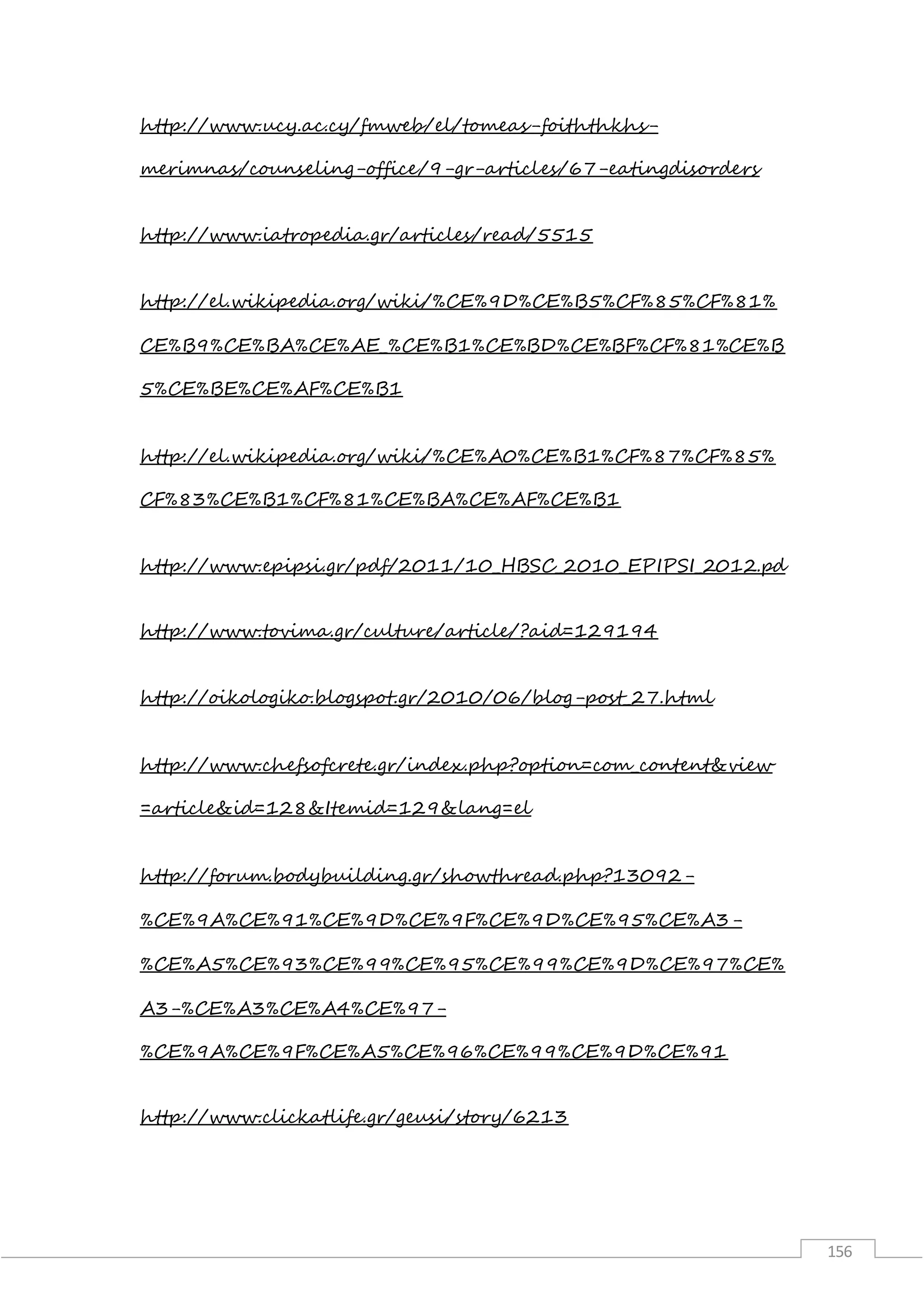 156
http://www.ucy.ac.cy/fmweb/el/tomeas-foiththkhs-
merimnas/counseling-office/9-gr-articles/67-eatingdisorders
http://www.iatropedia.gr/articles/read/5515
http://el.wikipedia.org/wiki/%CE%9D%CE%B5%CF%85%CF%81%
CE%B9%CE%BA%CE%AE_%CE%B1%CE%BD%CE%BF%CF%81%CE%B
5%CE%BE%CE%AF%CE%B1
http://el.wikipedia.org/wiki/%CE%A0%CE%B1%CF%87%CF%85%
CF%83%CE%B1%CF%81%CE%BA%CE%AF%CE%B1
http://www.epipsi.gr/pdf/2011/10_HBSC_2010_EPIPSI_2012.pd
http://www.tovima.gr/culture/article/?aid=129194
http://oikologiko.blogspot.gr/2010/06/blog-post_27.html
http://www.chefsofcrete.gr/index.php?option=com_content&view
=article&id=128&Itemid=129&lang=el
http://forum.bodybuilding.gr/showthread.php?13092-
%CE%9A%CE%91%CE%9D%CE%9F%CE%9D%CE%95%CE%A3-
%CE%A5%CE%93%CE%99%CE%95%CE%99%CE%9D%CE%97%CE%
A3-%CE%A3%CE%A4%CE%97-
%CE%9A%CE%9F%CE%A5%CE%96%CE%99%CE%9D%CE%91
http://www.clickatlife.gr/geusi/story/6213
 