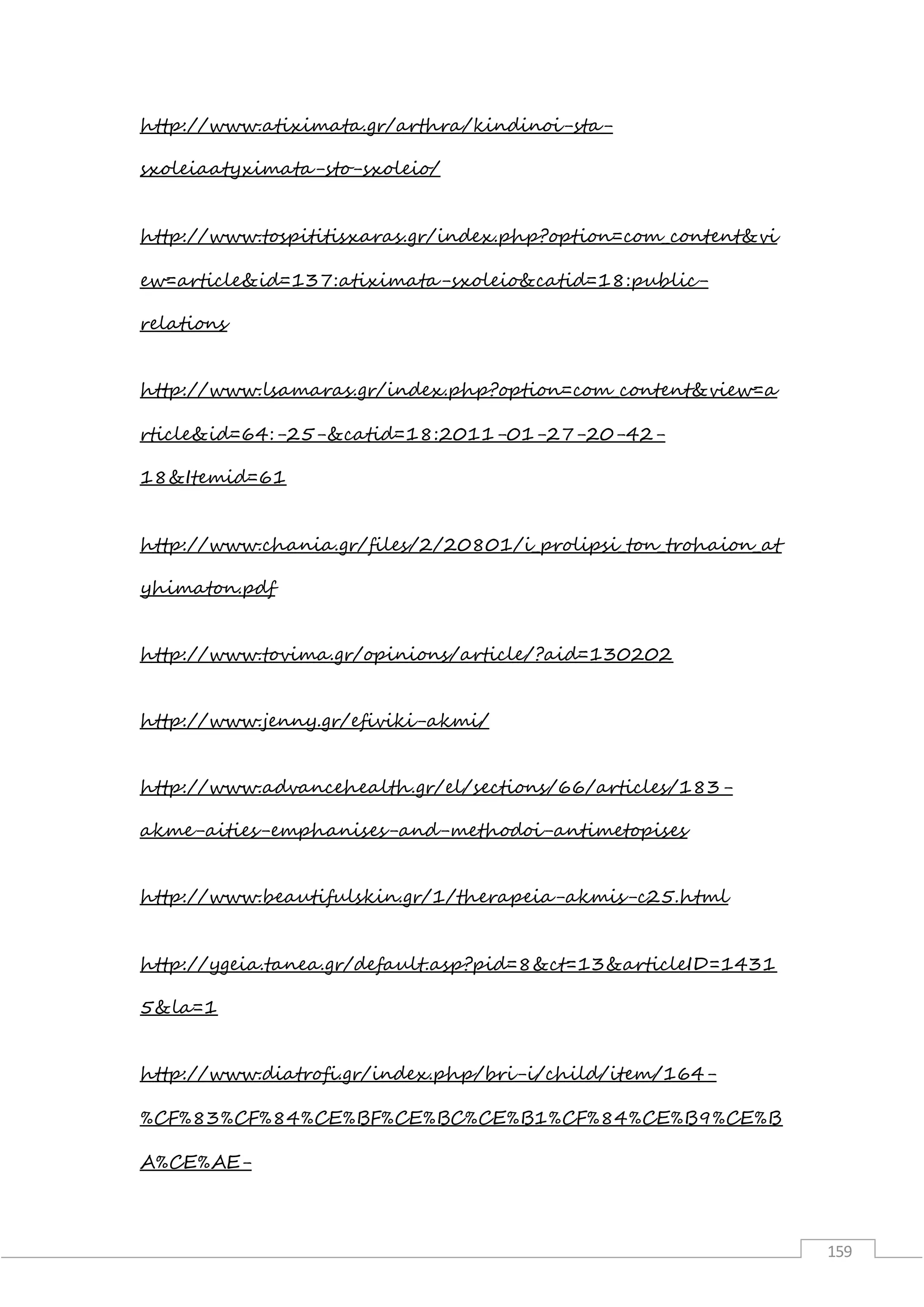 159
http://www.atiximata.gr/arthra/kindinoi-sta-
sxoleiaatyximata-sto-sxoleio/
http://www.tospititisxaras.gr/index.php?option=com_content&vi
ew=article&id=137:atiximata-sxoleio&catid=18:public-
relations
http://www.lsamaras.gr/index.php?option=com_content&view=a
rticle&id=64:-25-&catid=18:2011-01-27-20-42-
18&Itemid=61
http://www.chania.gr/files/2/20801/i_prolipsi_ton_trohaion_at
yhimaton.pdf
http://www.tovima.gr/opinions/article/?aid=130202
http://www.jenny.gr/efiviki-akmi/
http://www.advancehealth.gr/el/sections/66/articles/183-
akme-aities-emphanises-and-methodoi-antimetopises
http://www.beautifulskin.gr/1/therapeia-akmis-c25.html
http://ygeia.tanea.gr/default.asp?pid=8&ct=13&articleID=1431
5&la=1
http://www.diatrofi.gr/index.php/bri-i/child/item/164-
%CF%83%CF%84%CE%BF%CE%BC%CE%B1%CF%84%CE%B9%CE%B
A%CE%AE-
 