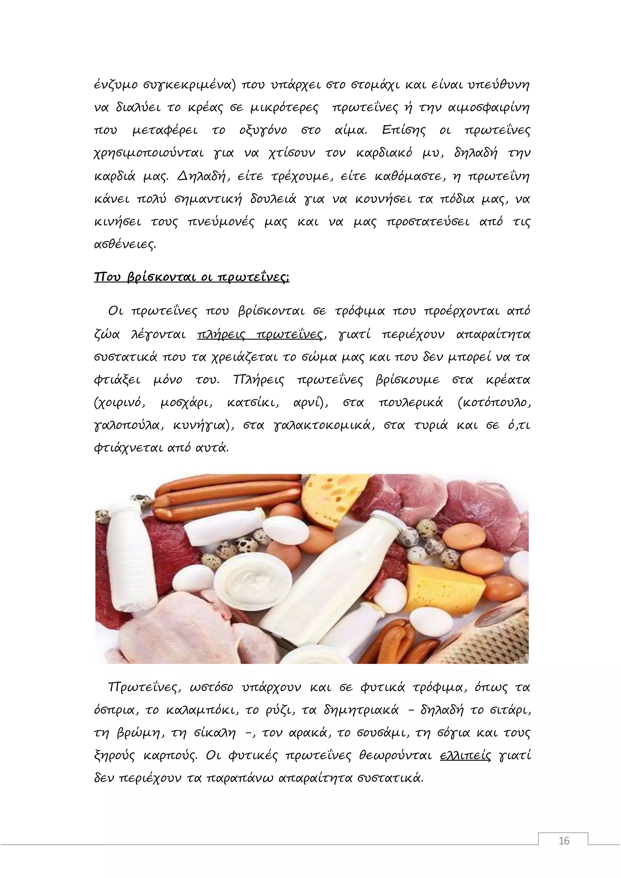 16
ένζυμο συγκεκριμένα) που υπάρχει στο στομάχι και είναι υπεύθυνη
να διαλύει το κρέας σε μικρότερες πρωτεΐνες ή την αιμοσφαιρίνη
που μεταφέρει το οξυγόνο στο αίμα. Επίσης οι πρωτεΐνες
χρησιμοποιούνται για να χτίσουν τον καρδιακό μυ, δηλαδή την
καρδιά μας. Δηλαδή, είτε τρέχουμε, είτε καθόμαστε, η πρωτεΐνη
κάνει πολύ σημαντική δουλειά για να κουνήσει τα πόδια μας, να
κινήσει τους πνεύμονές μας και να μας προστατεύσει από τις
ασθένειες.
Που βρίσκονται οι πρωτεΐνες;
Οι πρωτεΐνες που βρίσκονται σε τρόφιμα που προέρχονται από
ζώα λέγονται πλήρεις πρωτεΐνες, γιατί περιέχουν απαραίτητα
συστατικά που τα χρειάζεται το σώμα μας και που δεν μπορεί να τα
φτιάξει μόνο του. Πλήρεις πρωτεΐνες βρίσκουμε στα κρέατα
(χοιρινό, μοσχάρι, κατσίκι, αρνί), στα πουλερικά (κοτόπουλο,
γαλοπούλα, κυνήγια), στα γαλακτοκομικά, στα τυριά και σε ό,τι
φτιάχνεται από αυτά.
Πρωτεΐνες, ωστόσο υπάρχουν και σε φυτικά τρόφιμα, όπως τα
όσπρια, το καλαμπόκι, το ρύζι, τα δημητριακά - δηλαδή το σιτάρι,
τη βρώμη, τη σίκαλη -, τον αρακά, το σουσάμι, τη σόγια και τους
ξηρούς καρπούς. Οι φυτικές πρωτεΐνες θεωρούνται ελλιπείς γιατί
δεν περιέχουν τα παραπάνω απαραίτητα συστατικά.
 