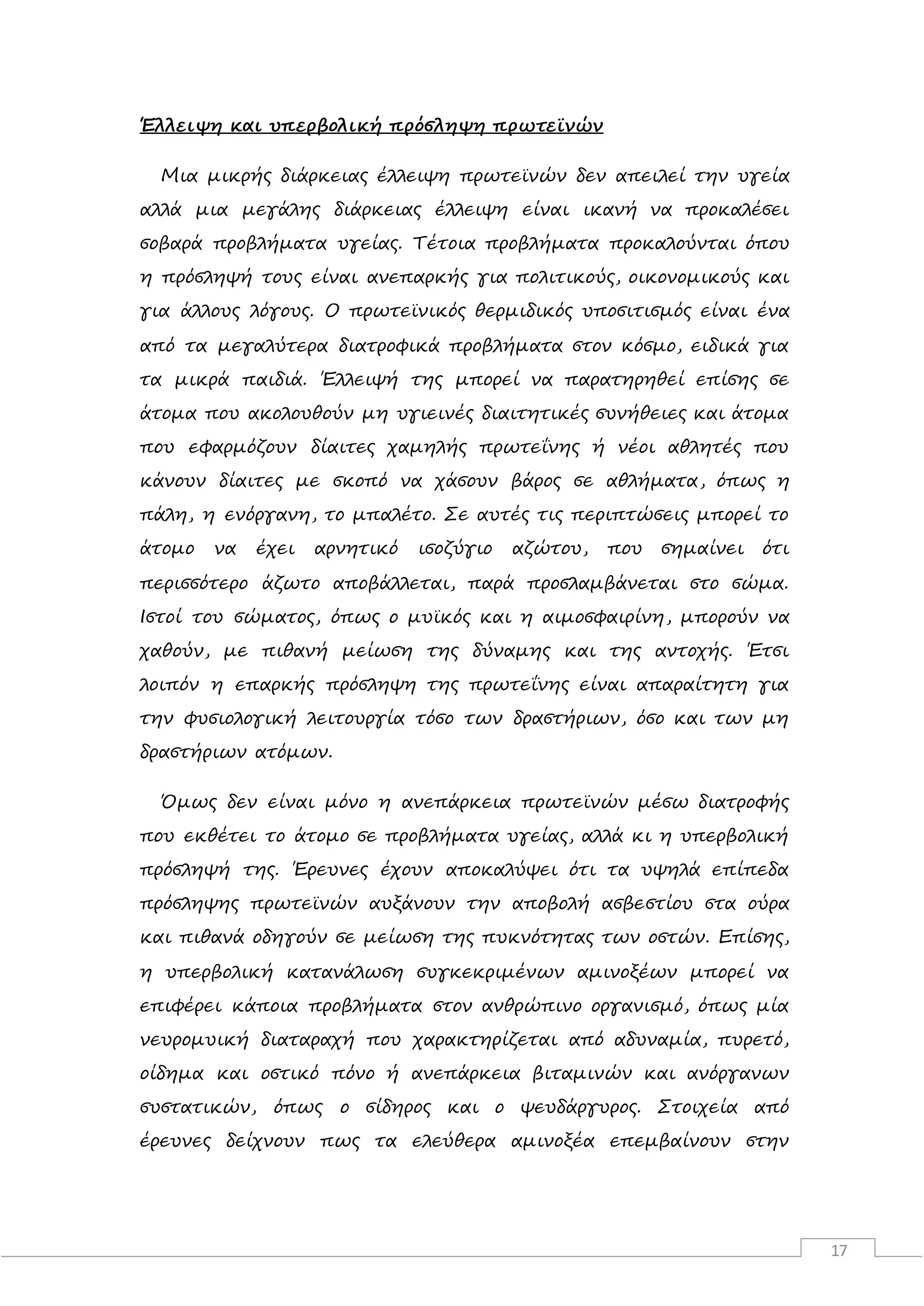 17
Έλλειψη και υπερβολική πρόσληψη πρωτεϊνών
Μια μικρής διάρκειας έλλειψη πρωτεϊνών δεν απειλεί την υγεία
αλλά μια μεγάλης διάρκειας έλλειψη είναι ικανή να προκαλέσει
σοβαρά προβλήματα υγείας. Τέτοια προβλήματα προκαλούνται όπου
η πρόσληψή τους είναι ανεπαρκής για πολιτικούς, οικονομικούς και
για άλλους λόγους. Ο πρωτεϊνικός θερμιδικός υποσιτισμός είναι ένα
από τα μεγαλύτερα διατροφικά προβλήματα στον κόσμο, ειδικά για
τα μικρά παιδιά. Έλλειψή της μπορεί να παρατηρηθεί επίσης σε
άτομα που ακολουθούν μη υγιεινές διαιτητικές συνήθειες και άτομα
που εφαρμόζουν δίαιτες χαμηλής πρωτεΐνης ή νέοι αθλητές που
κάνουν δίαιτες με σκοπό να χάσουν βάρος σε αθλήματα, όπως η
πάλη, η ενόργανη, το μπαλέτο. Σε αυτές τις περιπτώσεις μπορεί το
άτομο να έχει αρνητικό ισοζύγιο αζώτου, που σημαίνει ότι
περισσότερο άζωτο αποβάλλεται, παρά προσλαμβάνεται στο σώμα.
Ιστοί του σώματος, όπως ο μυϊκός και η αιμοσφαιρίνη, μπορούν να
χαθούν, με πιθανή μείωση της δύναμης και της αντοχής. Έτσι
λοιπόν η επαρκής πρόσληψη της πρωτεΐνης είναι απαραίτητη για
την φυσιολογική λειτουργία τόσο των δραστήριων, όσο και των μη
δραστήριων ατόμων.
Όμως δεν είναι μόνο η ανεπάρκεια πρωτεϊνών μέσω διατροφής
που εκθέτει το άτομο σε προβλήματα υγείας, αλλά κι η υπερβολική
πρόσληψή της. Έρευνες έχουν αποκαλύψει ότι τα υψηλά επίπεδα
πρόσληψης πρωτεϊνών αυξάνουν την αποβολή ασβεστίου στα ούρα
και πιθανά οδηγούν σε μείωση της πυκνότητας των οστών. Επίσης,
η υπερβολική κατανάλωση συγκεκριμένων αμινοξέων μπορεί να
επιφέρει κάποια προβλήματα στον ανθρώπινο οργανισμό, όπως μία
νευρομυική διαταραχή που χαρακτηρίζεται από αδυναμία, πυρετό,
οίδημα και οστικό πόνο ή ανεπάρκεια βιταμινών και ανόργανων
συστατικών, όπως ο σίδηρος και ο ψευδάργυρος. Στοιχεία από
έρευνες δείχνουν πως τα ελεύθερα αμινοξέα επεμβαίνουν στην
 