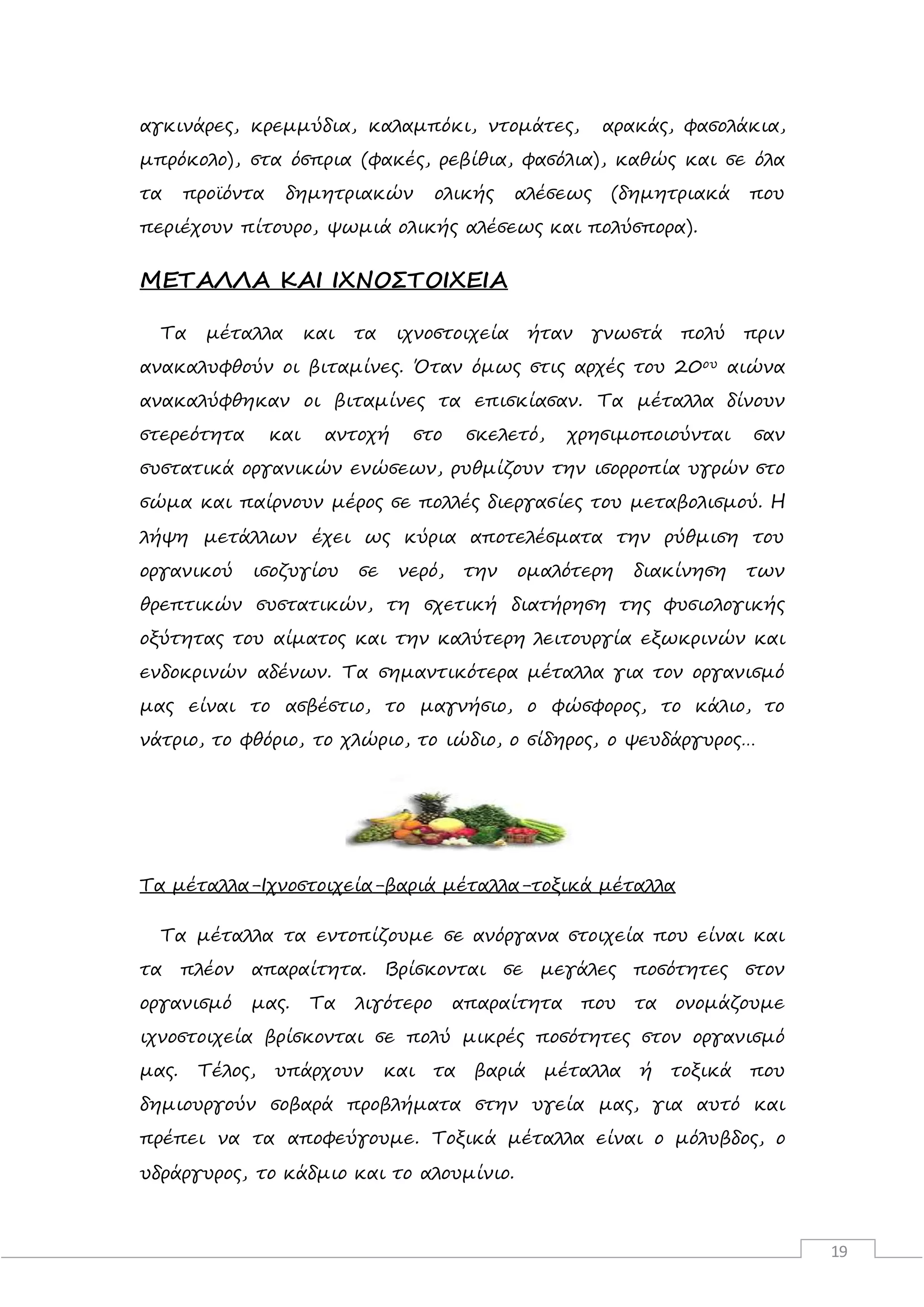 19
αγκινάρες, κρεμμύδια, καλαμπόκι, ντομάτες, αρακάς, φασολάκια,
μπρόκολο), στα όσπρια (φακές, ρεβίθια, φασόλια), καθώς και σε όλα
τα προϊόντα δημητριακών ολικής αλέσεως (δημητριακά που
περιέχουν πίτουρο, ψωμιά ολικής αλέσεως και πολύσπορα).
ΜΕΤΑΛΛΑ ΚΑΙ ΙΧΝΟΣΤΟΙΧΕΙΑ
Τα μέταλλα και τα ιχνοστοιχεία ήταν γνωστά πολύ πριν
ανακαλυφθούν οι βιταμίνες. Όταν όμως στις αρχές του 20ου αιώνα
ανακαλύφθηκαν οι βιταμίνες τα επισκίασαν. Τα μέταλλα δίνουν
στερεότητα και αντοχή στο σκελετό, χρησιμοποιούνται σαν
συστατικά οργανικών ενώσεων, ρυθμίζουν την ισορροπία υγρών στο
σώμα και παίρνουν μέρος σε πολλές διεργασίες του μεταβολισμού. Η
λήψη μετάλλων έχει ως κύρια αποτελέσματα την ρύθμιση του
οργανικού ισοζυγίου σε νερό, την ομαλότερη διακίνηση των
θρεπτικών συστατικών, τη σχετική διατήρηση της φυσιολογικής
οξύτητας του αίματος και την καλύτερη λειτουργία εξωκρινών και
ενδοκρινών αδένων. Τα σημαντικότερα μέταλλα για τον οργανισμό
μας είναι το ασβέστιο, το μαγνήσιο, ο φώσφορος, το κάλιο, το
νάτριο, το φθόριο, το χλώριο, το ιώδιο, ο σίδηρος, ο ψευδάργυρος…
Τα μέταλλα-Ιχνοστοιχεία-βαριά μέταλλα-τοξικά μέταλλα
Τα μέταλλα τα εντοπίζουμε σε ανόργανα στοιχεία που είναι και
τα πλέον απαραίτητα. Βρίσκονται σε μεγάλες ποσότητες στον
οργανισμό μας. Τα λιγότερο απαραίτητα που τα ονομάζουμε
ιχνοστοιχεία βρίσκονται σε πολύ μικρές ποσότητες στον οργανισμό
μας. Τέλος, υπάρχουν και τα βαριά μέταλλα ή τοξικά που
δημιουργούν σοβαρά προβλήματα στην υγεία μας, για αυτό και
πρέπει να τα αποφεύγουμε. Τοξικά μέταλλα είναι ο μόλυβδος, ο
υδράργυρος, το κάδμιο και το αλουμίνιο.
 