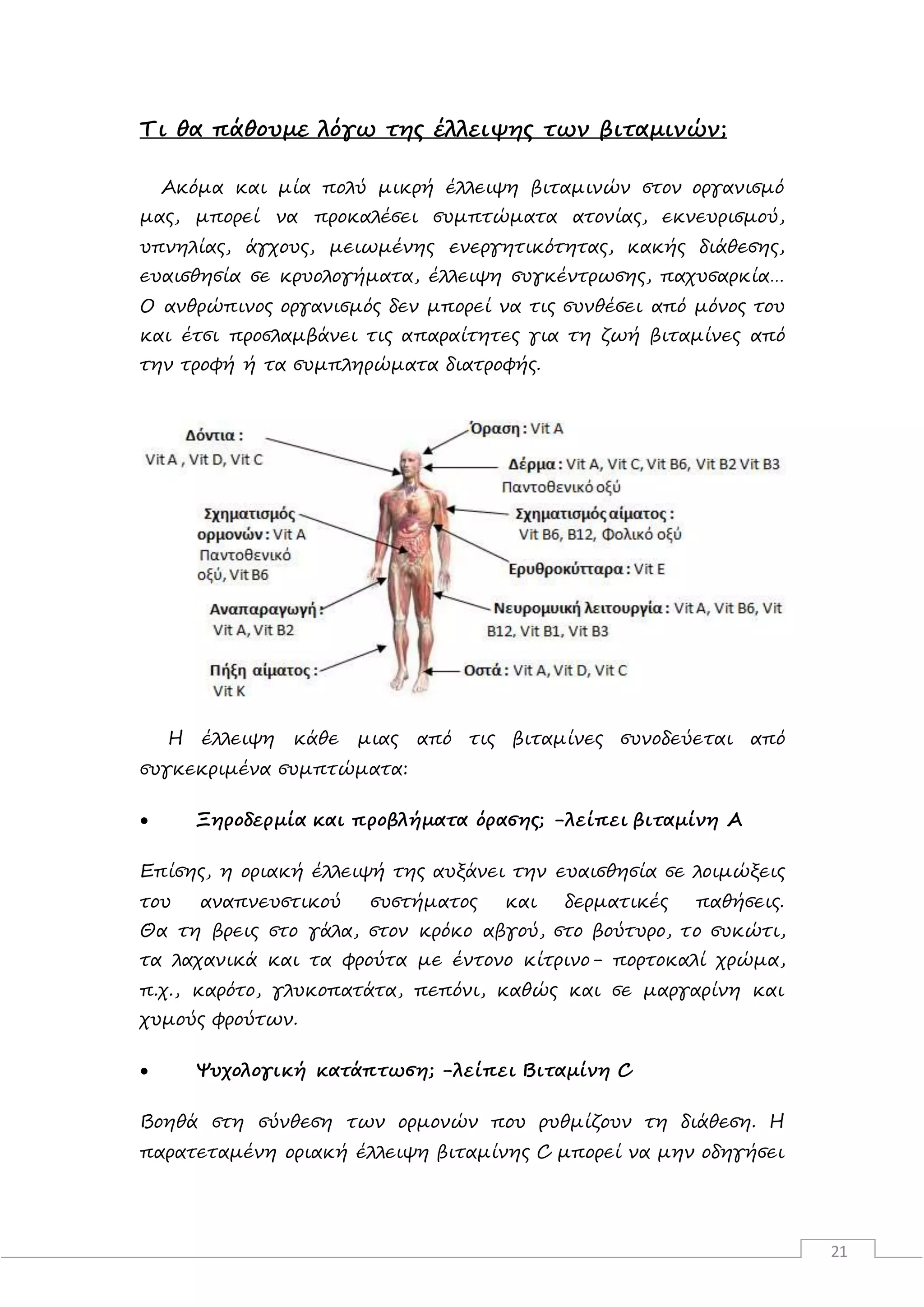 21
Τι θα πάθουμε λόγω της έλλειψης των βιταμινών;
Ακόμα και μία πολύ μικρή έλλειψη βιταμινών στον οργανισμό
μας, μπορεί να προκαλέσει συμπτώματα ατονίας, εκνευρισμού,
υπνηλίας, άγχους, μειωμένης ενεργητικότητας, κακής διάθεσης,
ευαισθησία σε κρυολογήματα, έλλειψη συγκέντρωσης, παχυσαρκία…
Ο ανθρώπινος οργανισμός δεν μπορεί να τις συνθέσει από μόνος του
και έτσι προσλαμβάνει τις απαραίτητες για τη ζωή βιταμίνες από
την τροφή ή τα συμπληρώματα διατροφής.
Η έλλειψη κάθε μιας από τις βιταμίνες συνοδεύεται από
συγκεκριμένα συμπτώματα:
 Ξηροδερμία και προβλήματα όρασης; -λείπει βιταμίνη Α
Επίσης, η οριακή έλλειψή της αυξάνει την ευαισθησία σε λοιμώξεις
του αναπνευστικού συστήματος και δερματικές παθήσεις.
Θα τη βρεις στο γάλα, στον κρόκο αβγού, στο βούτυρο, το συκώτι,
τα λαχανικά και τα φρούτα με έντονο κίτρινο- πορτοκαλί χρώμα,
π.χ., καρότο, γλυκοπατάτα, πεπόνι, καθώς και σε μαργαρίνη και
χυμούς φρούτων.
 Ψυχολογική κατάπτωση; -λείπει Βιταμίνη C
Βοηθά στη σύνθεση των ορμονών που ρυθμίζουν τη διάθεση. Η
παρατεταμένη οριακή έλλειψη βιταμίνης C μπορεί να μην οδηγήσει
 