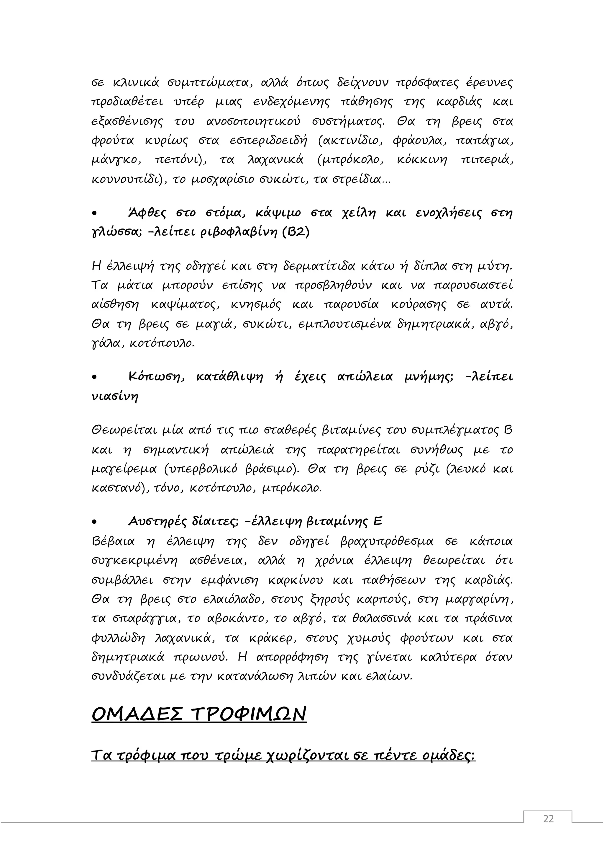 22
σε κλινικά συμπτώματα, αλλά όπως δείχνουν πρόσφατες έρευνες
προδιαθέτει υπέρ μιας ενδεχόμενης πάθησης της καρδιάς και
εξασθένισης του ανοσοποιητικού συστήματος. Θα τη βρεις στα
φρούτα κυρίως στα εσπεριδοειδή (ακτινίδιο, φράουλα, παπάγια,
μάνγκο, πεπόνι), τα λαχανικά (μπρόκολο, κόκκινη πιπεριά,
κουνουπίδι), το μοσχαρίσιο συκώτι, τα στρείδια…
 Άφθες στο στόμα, κάψιμο στα χείλη και ενοχλήσεις στη
γλώσσα; -λείπει ριβοφλαβίνη (Β2)
Η έλλειψή της οδηγεί και στη δερματίτιδα κάτω ή δίπλα στη μύτη.
Τα μάτια μπορούν επίσης να προσβληθούν και να παρουσιαστεί
αίσθηση καψίματος, κνησμός και παρουσία κούρασης σε αυτά.
Θα τη βρεις σε μαγιά, συκώτι, εμπλουτισμένα δημητριακά, αβγό,
γάλα, κοτόπουλο.
 Κόπωση, κατάθλιψη ή έχεις απώλεια μνήμης; -λείπει
νιασίνη
Θεωρείται μία από τις πιο σταθερές βιταμίνες του συμπλέγματος Β
και η σημαντική απώλειά της παρατηρείται συνήθως με το
μαγείρεμα (υπερβολικό βράσιμο). Θα τη βρεις σε ρύζι (λευκό και
καστανό), τόνο, κοτόπουλο, μπρόκολο.
 Αυστηρές δίαιτες; -έλλειψη βιταμίνης Ε
Βέβαια η έλλειψη της δεν οδηγεί βραχυπρόθεσμα σε κάποια
συγκεκριμένη ασθένεια, αλλά η χρόνια έλλειψη θεωρείται ότι
συμβάλλει στην εμφάνιση καρκίνου και παθήσεων της καρδιάς.
Θα τη βρεις στο ελαιόλαδο, στους ξηρούς καρπούς, στη μαργαρίνη,
τα σπαράγγια, το αβοκάντο, το αβγό, τα θαλασσινά και τα πράσινα
φυλλώδη λαχανικά, τα κράκερ, στους χυμούς φρούτων και στα
δημητριακά πρωινού. Η απορρόφηση της γίνεται καλύτερα όταν
συνδυάζεται με την κατανάλωση λιπών και ελαίων.
ΟΜΑΔΕΣ ΤΡΟΦΙΜΩΝ
Τα τρόφιμα που τρώμε χωρίζονται σε πέντε ομάδες:
 
