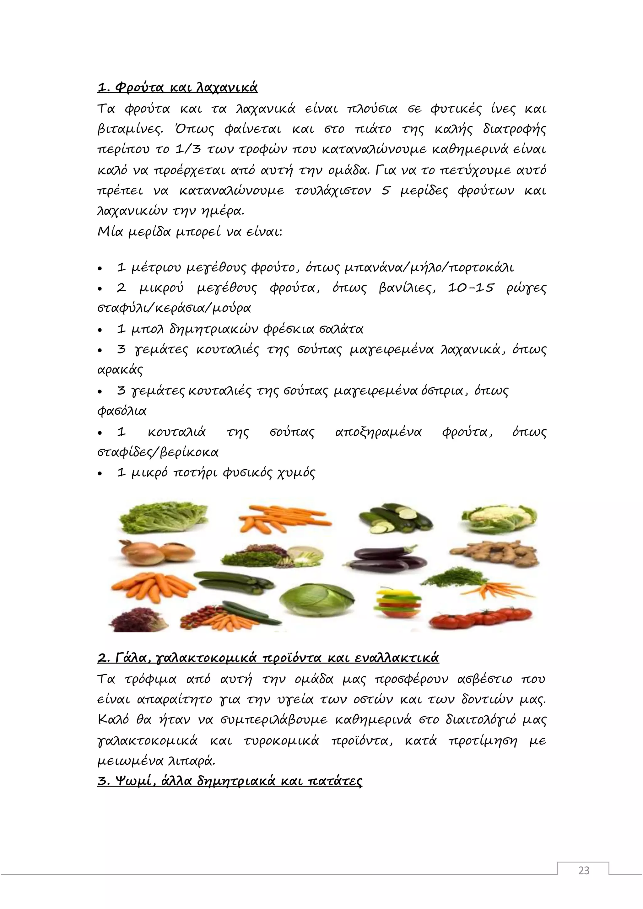 23
1. Φρούτα και λαχανικά
Τα φρούτα και τα λαχανικά είναι πλούσια σε φυτικές ίνες και
βιταμίνες. Όπως φαίνεται και στο πιάτο της καλής διατροφής
περίπου το 1/3 των τροφών που καταναλώνουμε καθημερινά είναι
καλό να προέρχεται από αυτή την ομάδα. Για να το πετύχουμε αυτό
πρέπει να καταναλώνουμε τουλάχιστον 5 μερίδες φρούτων και
λαχανικών την ημέρα.
Μία μερίδα μπορεί να είναι:
 1 μέτριου μεγέθους φρούτο, όπως μπανάνα/μήλο/πορτοκάλι
 2 μικρού μεγέθους φρούτα, όπως βανίλιες, 10-15 ρώγες
σταφύλι/κεράσια/μούρα
 1 μπολ δημητριακών φρέσκια σαλάτα
 3 γεμάτες κουταλιές της σούπας μαγειρεμένα λαχανικά, όπως
αρακάς
 3 γεμάτες κουταλιές της σούπας μαγειρεμένα όσπρια, όπως
φασόλια
 1 κουταλιά της σούπας αποξηραμένα φρούτα, όπως
σταφίδες/βερίκοκα
 1 μικρό ποτήρι φυσικός χυμός
2. Γάλα, γαλακτοκομικά προϊόντα και εναλλακτικά
Τα τρόφιμα από αυτή την ομάδα μας προσφέρουν ασβέστιο που
είναι απαραίτητο για την υγεία των οστών και των δοντιών μας.
Καλό θα ήταν να συμπεριλάβουμε καθημερινά στο διαιτολόγιό μας
γαλακτοκομικά και τυροκομικά προϊόντα, κατά προτίμηση με
μειωμένα λιπαρά.
3. Ψωμί, άλλα δημητριακά και πατάτες
 