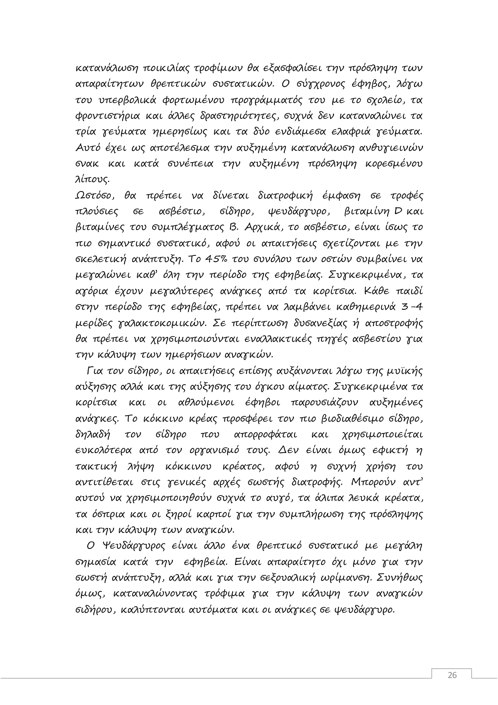 26
κατανάλωση ποικιλίας τροφίμων θα εξασφαλίσει την πρόσληψη των
απαραίτητων θρεπτικών συστατικών. Ο σύγχρονος έφηβος, λόγω
του υπερβολικά φορτωμένου προγράμματός του με το σχολείο, τα
φροντιστήρια και άλλες δραστηριότητες, συχνά δεν καταναλώνει τα
τρία γεύματα ημερησίως και τα δύο ενδιάμεσα ελαφριά γεύματα.
Αυτό έχει ως αποτέλεσμα την αυξημένη κατανάλωση ανθυγιεινών
σνακ και κατά συνέπεια την αυξημένη πρόσληψη κορεσμένου
λίπους.
Ωστόσο, θα πρέπει να δίνεται διατροφική έμφαση σε τροφές
πλούσιες σε ασβέστιο, σίδηρο, ψευδάργυρο, βιταμίνη D και
βιταμίνες του συμπλέγματος Β. Αρχικά, το ασβέστιο, είναι ίσως το
πιο σημαντικό συστατικό, αφού οι απαιτήσεις σχετίζονται με την
σκελετική ανάπτυξη. Το 45% του συνόλου των οστών συμβαίνει να
μεγαλώνει καθ’ όλη την περίοδο της εφηβείας. Συγκεκριμένα, τα
αγόρια έχουν μεγαλύτερες ανάγκες από τα κορίτσια. Κάθε παιδί
στην περίοδο της εφηβείας, πρέπει να λαμβάνει καθημερινά 3-4
μερίδες γαλακτοκομικών. Σε περίπτωση δυσανεξίας ή αποστροφής
θα πρέπει να χρησιμοποιούνται εναλλακτικές πηγές ασβεστίου για
την κάλυψη των ημερήσιων αναγκών.
Για τον σίδηρο, οι απαιτήσεις επίσης αυξάνονται λόγω της μυϊκής
αύξησης αλλά και της αύξησης του όγκου αίματος. Συγκεκριμένα τα
κορίτσια και οι αθλούμενοι έφηβοι παρουσιάζουν αυξημένες
ανάγκες. Το κόκκινο κρέας προσφέρει τον πιο βιοδιαθέσιμο σίδηρο,
δηλαδή τον σίδηρο που απορροφάται και χρησιμοποιείται
ευκολότερα από τον οργανισμό τους. Δεν είναι όμως εφικτή η
τακτική λήψη κόκκινου κρέατος, αφού η συχνή χρήση του
αντιτίθεται στις γενικές αρχές σωστής διατροφής. Μπορούν αντ’
αυτού να χρησιμοποιηθούν συχνά το αυγό, τα άλιπα λευκά κρέατα,
τα όσπρια και οι ξηροί καρποί για την συμπλήρωση της πρόσληψης
και την κάλυψη των αναγκών.
Ο Ψευδάργυρος είναι άλλο ένα θρεπτικό συστατικό με μεγάλη
σημασία κατά την εφηβεία. Είναι απαραίτητο όχι μόνο για την
σωστή ανάπτυξη, αλλά και για την σεξουαλική ωρίμανση. Συνήθως
όμως, καταναλώνοντας τρόφιμα για την κάλυψη των αναγκών
σιδήρου, καλύπτονται αυτόματα και οι ανάγκες σε ψευδάργυρο.
 