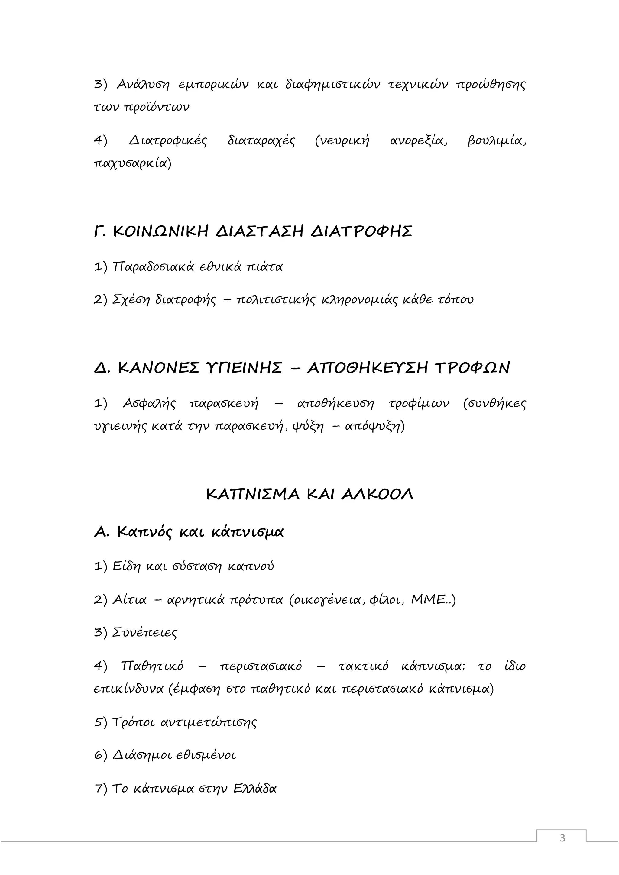 3
3) Ανάλυση εμπορικών και διαφημιστικών τεχνικών προώθησης
των προϊόντων
4) Διατροφικές διαταραχές (νευρική ανορεξία, βουλιμία,
παχυσαρκία)
Γ. ΚΟΙΝΩΝΙΚΗ ΔΙΑΣΤΑΣΗ ΔΙΑΤΡΟΦΗΣ
1) Παραδοσιακά εθνικά πιάτα
2) Σχέση διατροφής – πολιτιστικής κληρονομιάς κάθε τόπου
Δ. ΚΑΝΟΝΕΣ ΥΓΙΕΙΝΗΣ – ΑΠΟΘΗΚΕΥΣΗ ΤΡΟΦΩΝ
1) Ασφαλής παρασκευή – αποθήκευση τροφίμων (συνθήκες
υγιεινής κατά την παρασκευή, ψύξη – απόψυξη)
ΚΑΠΝΙΣΜΑ ΚΑΙ ΑΛΚΟΟΛ
Α. Καπνός και κάπνισμα
1) Είδη και σύσταση καπνού
2) Αίτια – αρνητικά πρότυπα (οικογένεια, φίλοι, ΜΜΕ..)
3) Συνέπειες
4) Παθητικό – περιστασιακό – τακτικό κάπνισμα: το ίδιο
επικίνδυνα (έμφαση στο παθητικό και περιστασιακό κάπνισμα)
5) Τρόποι αντιμετώπισης
6) Διάσημοι εθισμένοι
7) Το κάπνισμα στην Ελλάδα
 