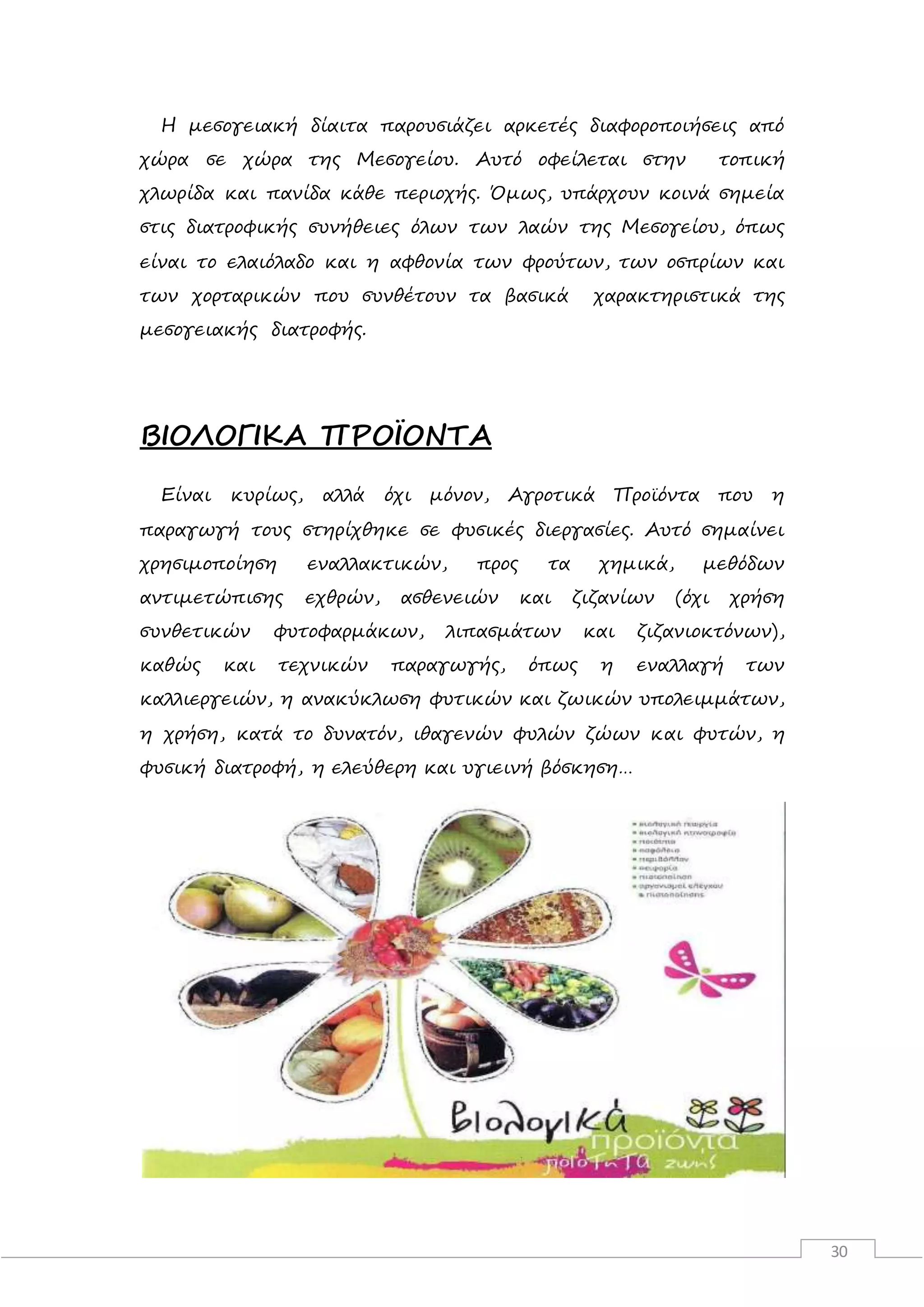 30
Η μεσογειακή δίαιτα παρουσιάζει αρκετές διαφοροποιήσεις από
χώρα σε χώρα της Μεσογείου. Αυτό οφείλεται στην τοπική
χλωρίδα και πανίδα κάθε περιοχής. Όμως, υπάρχουν κοινά σημεία
στις διατροφικής συνήθειες όλων των λαών της Μεσογείου, όπως
είναι το ελαιόλαδο και η αφθονία των φρούτων, των οσπρίων και
των χορταρικών που συνθέτουν τα βασικά χαρακτηριστικά της
μεσογειακής διατροφής.
ΒΙΟΛΟΓΙΚΑ ΠΡΟΪΟΝΤΑ
Είναι κυρίως, αλλά όχι μόνον, Αγροτικά Προϊόντα που η
παραγωγή τους στηρίχθηκε σε φυσικές διεργασίες. Αυτό σημαίνει
χρησιμοποίηση εναλλακτικών, προς τα χημικά, μεθόδων
αντιμετώπισης εχθρών, ασθενειών και ζιζανίων (όχι χρήση
συνθετικών φυτοφαρμάκων, λιπασμάτων και ζιζανιοκτόνων),
καθώς και τεχνικών παραγωγής, όπως η εναλλαγή των
καλλιεργειών, η ανακύκλωση φυτικών και ζωικών υπολειμμάτων,
η χρήση, κατά το δυνατόν, ιθαγενών φυλών ζώων και φυτών, η
φυσική διατροφή, η ελεύθερη και υγιεινή βόσκηση…
 