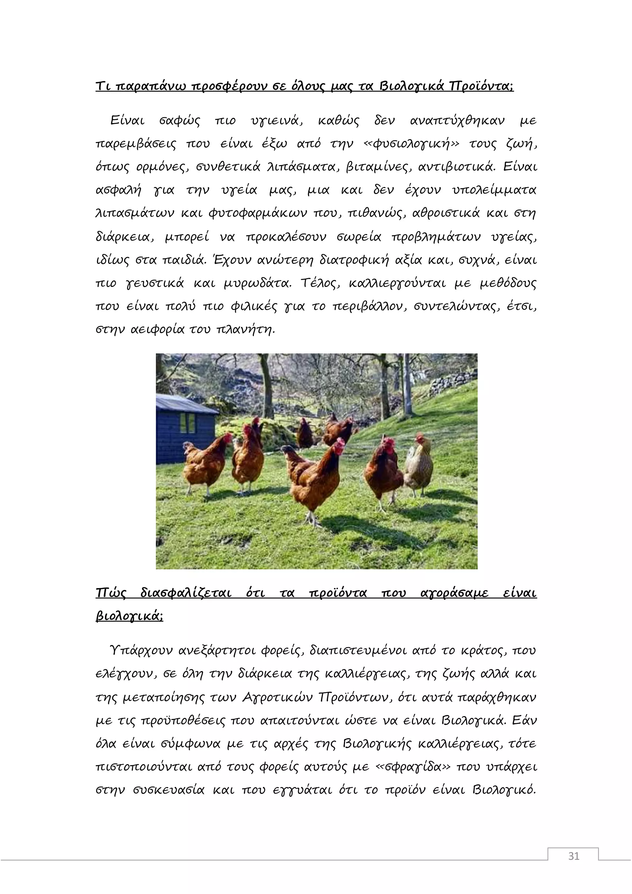 31
Τι παραπάνω προσφέρουν σε όλους μας τα Βιολογικά Προϊόντα;
Είναι σαφώς πιο υγιεινά, καθώς δεν αναπτύχθηκαν με
παρεμβάσεις που είναι έξω από την «φυσιολογική» τους ζωή,
όπως ορμόνες, συνθετικά λιπάσματα, βιταμίνες, αντιβιοτικά. Είναι
ασφαλή για την υγεία μας, μια και δεν έχουν υπολείμματα
λιπασμάτων και φυτοφαρμάκων που, πιθανώς, αθροιστικά και στη
διάρκεια, μπορεί να προκαλέσουν σωρεία προβλημάτων υγείας,
ιδίως στα παιδιά. Έχουν ανώτερη διατροφική αξία και, συχνά, είναι
πιο γευστικά και μυρωδάτα. Τέλος, καλλιεργούνται με μεθόδους
που είναι πολύ πιο φιλικές για το περιβάλλον, συντελώντας, έτσι,
στην αειφορία του πλανήτη.
Πώς διασφαλίζεται ότι τα προϊόντα που αγοράσαμε είναι
βιολογικά;
Υπάρχουν ανεξάρτητοι φορείς, διαπιστευμένοι από το κράτος, που
ελέγχουν, σε όλη την διάρκεια της καλλιέργειας, της ζωής αλλά και
της μεταποίησης των Αγροτικών Προϊόντων, ότι αυτά παράχθηκαν
με τις προϋποθέσεις που απαιτούνται ώστε να είναι Βιολογικά. Εάν
όλα είναι σύμφωνα με τις αρχές της Βιολογικής καλλιέργειας, τότε
πιστοποιούνται από τους φορείς αυτούς με «σφραγίδα» που υπάρχει
στην συσκευασία και που εγγυάται ότι το προϊόν είναι Βιολογικό.
 