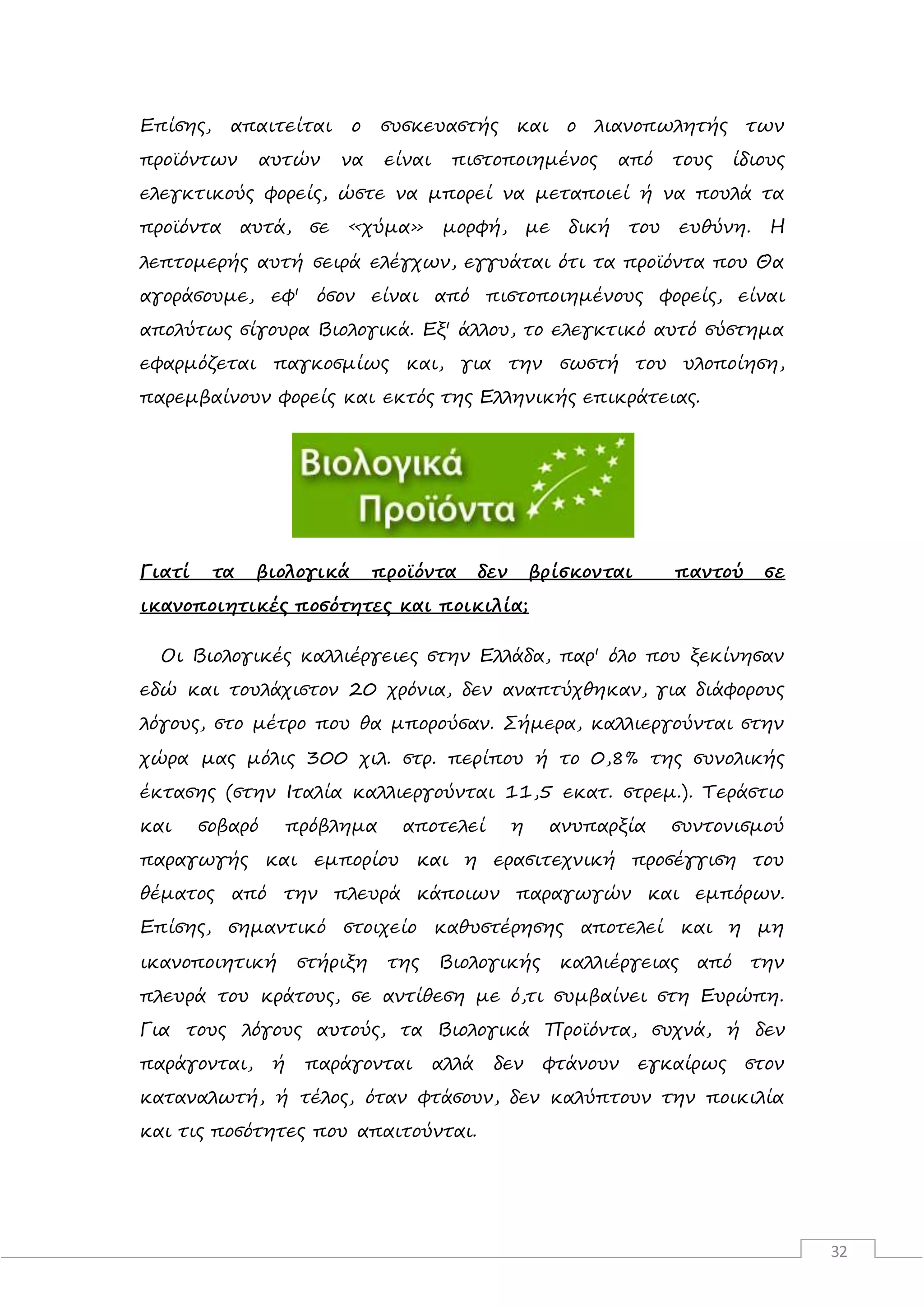 32
Επίσης, απαιτείται ο συσκευαστής και ο λιανοπωλητής των
προϊόντων αυτών να είναι πιστοποιημένος από τους ίδιους
ελεγκτικούς φορείς, ώστε να μπορεί να μεταποιεί ή να πουλά τα
προϊόντα αυτά, σε «χύμα» μορφή, με δική του ευθύνη. Η
λεπτομερής αυτή σειρά ελέγχων, εγγυάται ότι τα προϊόντα που Θα
αγοράσουμε, εφ' όσον είναι από πιστοποιημένους φορείς, είναι
απολύτως σίγουρα Βιολογικά. Εξ' άλλου, το ελεγκτικό αυτό σύστημα
εφαρμόζεται παγκοσμίως και, για την σωστή του υλοποίηση,
παρεμβαίνουν φορείς και εκτός της Ελληνικής επικράτειας.
Γιατί τα βιολογικά προϊόντα δεν βρίσκονται παντού σε
ικανοποιητικές ποσότητες και ποικιλία;
Οι Βιολογικές καλλιέργειες στην Ελλάδα, παρ' όλο που ξεκίνησαν
εδώ και τουλάχιστον 20 χρόνια, δεν αναπτύχθηκαν, για διάφορους
λόγους, στο μέτρο που θα μπορούσαν. Σήμερα, καλλιεργούνται στην
χώρα μας μόλις 300 χιλ. στρ. περίπου ή το 0,8% της συνολικής
έκτασης (στην Ιταλία καλλιεργούνται 11,5 εκατ. στρεμ.). Τεράστιο
και σοβαρό πρόβλημα αποτελεί η ανυπαρξία συντονισμού
παραγωγής και εμπορίου και η ερασιτεχνική προσέγγιση του
θέματος από την πλευρά κάποιων παραγωγών και εμπόρων.
Επίσης, σημαντικό στοιχείο καθυστέρησης αποτελεί και η μη
ικανοποιητική στήριξη της Βιολογικής καλλιέργειας από την
πλευρά του κράτους, σε αντίθεση με ό,τι συμβαίνει στη Ευρώπη.
Για τους λόγους αυτούς, τα Βιολογικά Προϊόντα, συχνά, ή δεν
παράγονται, ή παράγονται αλλά δεν φτάνουν εγκαίρως στον
καταναλωτή, ή τέλος, όταν φτάσουν, δεν καλύπτουν την ποικιλία
και τις ποσότητες που απαιτούνται.
 