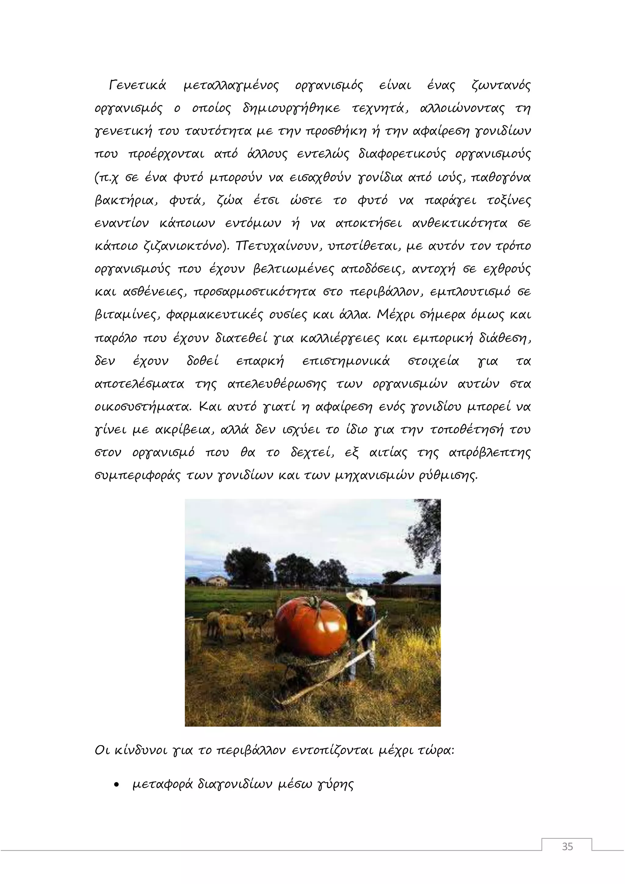 35
Γενετικά μεταλλαγμένος οργανισμός είναι ένας ζωντανός
οργανισμός ο οποίος δημιουργήθηκε τεχνητά, αλλοιώνοντας τη
γενετική του ταυτότητα με την προσθήκη ή την αφαίρεση γονιδίων
που προέρχονται από άλλους εντελώς διαφορετικούς οργανισμούς
(π.χ σε ένα φυτό μπορούν να εισαχθούν γονίδια από ιούς, παθογόνα
βακτήρια, φυτά, ζώα έτσι ώστε το φυτό να παράγει τοξίνες
εναντίον κάποιων εντόμων ή να αποκτήσει ανθεκτικότητα σε
κάποιο ζιζανιοκτόνο). Πετυχαίνουν, υποτίθεται, με αυτόν τον τρόπο
οργανισμούς που έχουν βελτιωμένες αποδόσεις, αντοχή σε εχθρούς
και ασθένειες, προσαρμοστικότητα στο περιβάλλον, εμπλουτισμό σε
βιταμίνες, φαρμακευτικές ουσίες και άλλα. Μέχρι σήμερα όμως και
παρόλο που έχουν διατεθεί για καλλιέργειες και εμπορική διάθεση,
δεν έχουν δοθεί επαρκή επιστημονικά στοιχεία για τα
αποτελέσματα της απελευθέρωσης των οργανισμών αυτών στα
οικοσυστήματα. Και αυτό γιατί η αφαίρεση ενός γονιδίου μπορεί να
γίνει με ακρίβεια, αλλά δεν ισχύει το ίδιο για την τοποθέτησή του
στον οργανισμό που θα το δεχτεί, εξ αιτίας της απρόβλεπτης
συμπεριφοράς των γονιδίων και των μηχανισμών ρύθμισης.
Οι κίνδυνοι για το περιβάλλον εντοπίζονται μέχρι τώρα:
 μεταφορά διαγονιδίων μέσω γύρης
 