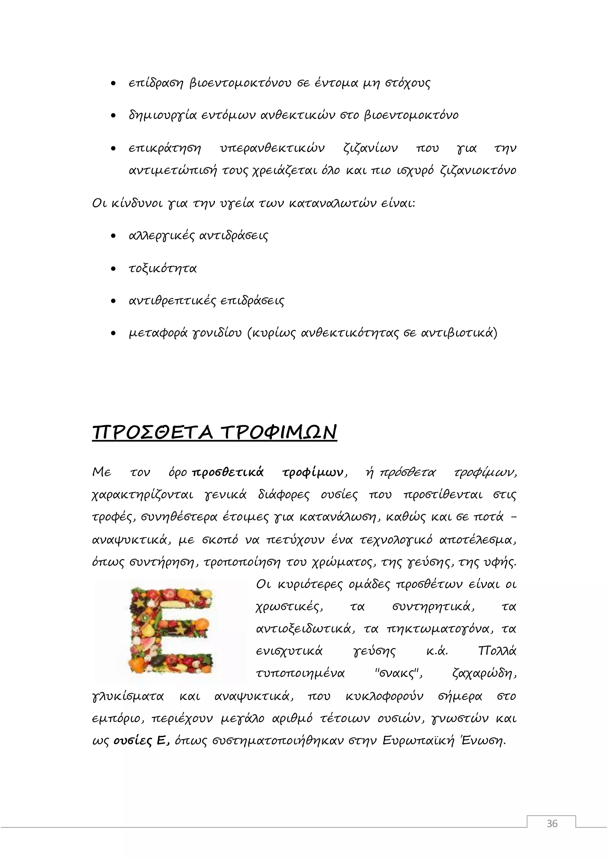 36
 επίδραση βιοεντομοκτόνου σε έντομα μη στόχους
 δημιουργία εντόμων ανθεκτικών στο βιοεντομοκτόνο
 επικράτηση υπερανθεκτικών ζιζανίων που για την
αντιμετώπισή τους χρειάζεται όλο και πιο ισχυρό ζιζανιοκτόνο
Οι κίνδυνοι για την υγεία των καταναλωτών είναι:
 αλλεργικές αντιδράσεις
 τοξικότητα
 αντιθρεπτικές επιδράσεις
 μεταφορά γονιδίου (κυρίως ανθεκτικότητας σε αντιβιοτικά)
ΠΡΟΣΘΕΤΑ ΤΡΟΦΙΜΩΝ
Με τον όρο προσθετικά τροφίμων, ή πρόσθετα τροφίμων,
χαρακτηρίζονται γενικά διάφορες ουσίες που προστίθενται στις
τροφές, συνηθέστερα έτοιμες για κατανάλωση, καθώς και σε ποτά -
αναψυκτικά, με σκοπό να πετύχουν ένα τεχνολογικό αποτέλεσμα,
όπως συντήρηση, τροποποίηση του χρώματος, της γεύσης, της υφής.
Οι κυριότερες ομάδες προσθέτων είναι οι
χρωστικές, τα συντηρητικά, τα
αντιοξειδωτικά, τα πηκτωματογόνα, τα
ενισχυτικά γεύσης κ.ά. Πολλά
τυποποιημένα "σνακς", ζαχαρώδη,
γλυκίσματα και αναψυκτικά, που κυκλοφορούν σήμερα στο
εμπόριο, περιέχουν μεγάλο αριθμό τέτοιων ουσιών, γνωστών και
ως ουσίες Ε, όπως συστηματοποιήθηκαν στην Ευρωπαϊκή Ένωση.
 