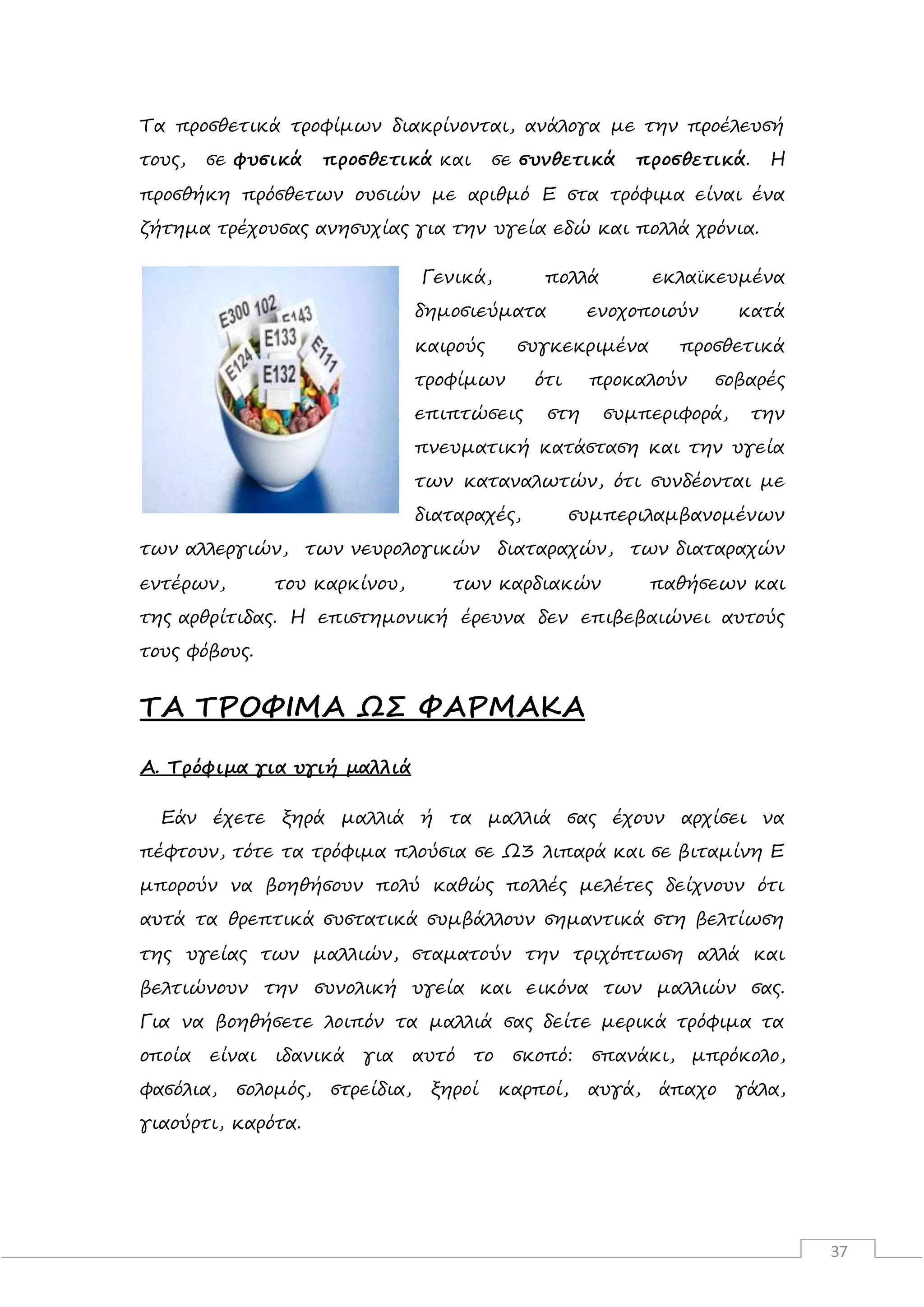 37
Τα προσθετικά τροφίμων διακρίνονται, ανάλογα με την προέλευσή
τους, σε φυσικά προσθετικά και σε συνθετικά προσθετικά. Η
προσθήκη πρόσθετων ουσιών με αριθμό Ε στα τρόφιμα είναι ένα
ζήτημα τρέχουσας ανησυχίας για την υγεία εδώ και πολλά χρόνια.
Γενικά, πολλά εκλαϊκευμένα
δημοσιεύματα ενοχοποιούν κατά
καιρούς συγκεκριμένα προσθετικά
τροφίμων ότι προκαλούν σοβαρές
επιπτώσεις στη συμπεριφορά, την
πνευματική κατάσταση και την υγεία
των καταναλωτών, ότι συνδέονται με
διαταραχές, συμπεριλαμβανομένων
των αλλεργιών, των νευρολογικών διαταραχών, των διαταραχών
εντέρων, του καρκίνου, των καρδιακών παθήσεων και
της αρθρίτιδας. Η επιστημονική έρευνα δεν επιβεβαιώνει αυτούς
τους φόβους.
ΤΑ ΤΡΟΦΙΜΑ ΩΣ ΦΑΡΜΑΚΑ
A. Τρόφιμα για υγιή μαλλιά
Εάν έχετε ξηρά μαλλιά ή τα μαλλιά σας έχουν αρχίσει να
πέφτουν, τότε τα τρόφιμα πλούσια σε Ω3 λιπαρά και σε βιταμίνη Ε
μπορούν να βοηθήσουν πολύ καθώς πολλές μελέτες δείχνουν ότι
αυτά τα θρεπτικά συστατικά συμβάλλουν σημαντικά στη βελτίωση
της υγείας των μαλλιών, σταματούν την τριχόπτωση αλλά και
βελτιώνουν την συνολική υγεία και εικόνα των μαλλιών σας.
Για να βοηθήσετε λοιπόν τα μαλλιά σας δείτε μερικά τρόφιμα τα
οποία είναι ιδανικά για αυτό το σκοπό: σπανάκι, μπρόκολο,
φασόλια, σολομός, στρείδια, ξηροί καρποί, αυγά, άπαχο γάλα,
γιαούρτι, καρότα.
 