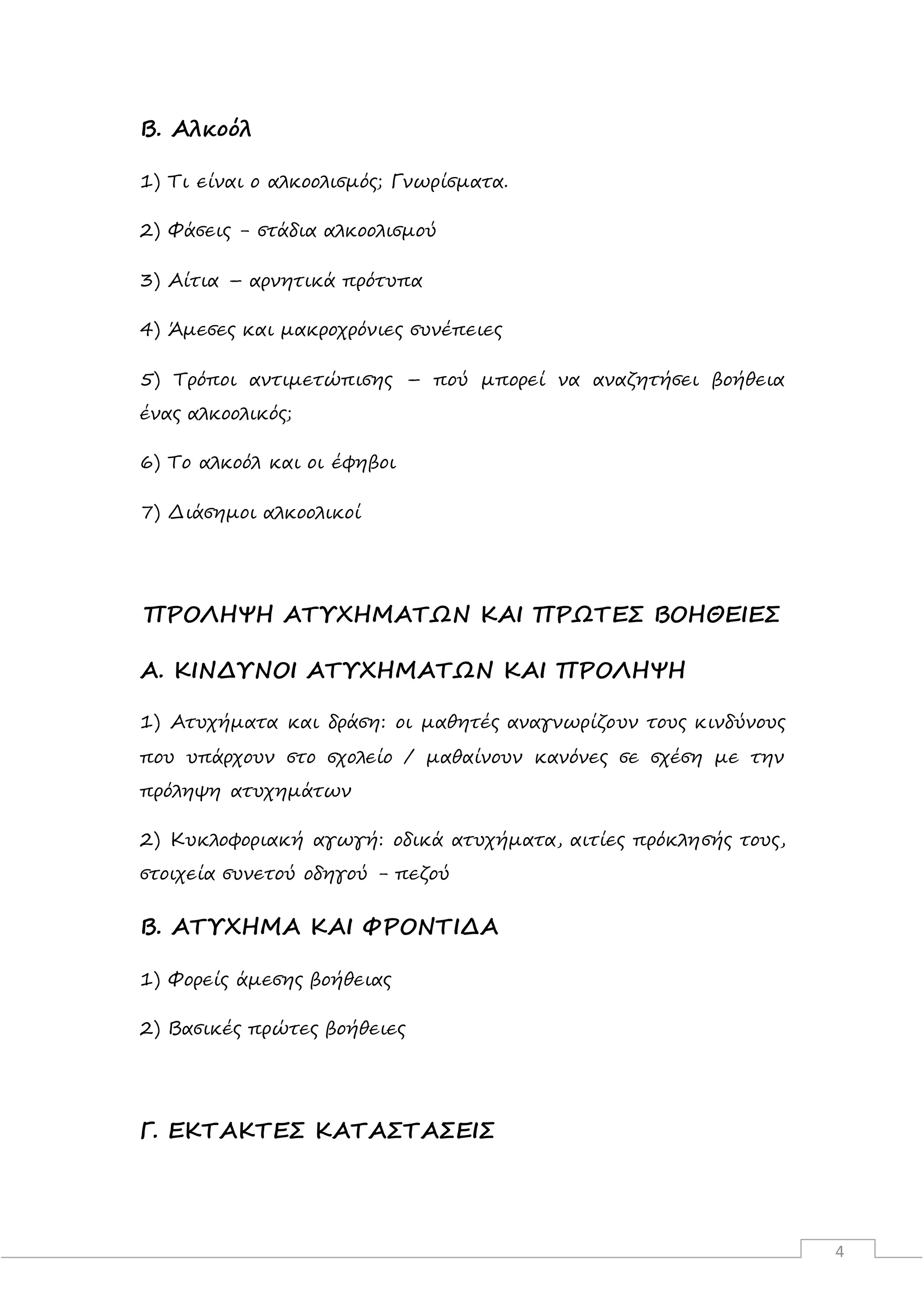 4
Β. Αλκοόλ
1) Τι είναι ο αλκοολισμός; Γνωρίσματα.
2) Φάσεις - στάδια αλκοολισμού
3) Αίτια – αρνητικά πρότυπα
4) Άμεσες και μακροχρόνιες συνέπειες
5) Τρόποι αντιμετώπισης – πού μπορεί να αναζητήσει βοήθεια
ένας αλκοολικός;
6) Το αλκοόλ και οι έφηβοι
7) Διάσημοι αλκοολικοί
ΠΡΟΛΗΨΗ ΑΤΥΧΗΜΑΤΩΝ ΚΑΙ ΠΡΩΤΕΣ ΒΟΗΘΕΙΕΣ
Α. ΚΙΝΔΥΝΟΙ ΑΤΥΧΗΜΑΤΩΝ ΚΑΙ ΠΡΟΛΗΨΗ
1) Ατυχήματα και δράση: οι μαθητές αναγνωρίζουν τους κινδύνους
που υπάρχουν στο σχολείο / μαθαίνουν κανόνες σε σχέση με την
πρόληψη ατυχημάτων
2) Κυκλοφοριακή αγωγή: οδικά ατυχήματα, αιτίες πρόκλησής τους,
στοιχεία συνετού οδηγού - πεζού
Β. ΑΤΥΧΗΜΑ ΚΑΙ ΦΡΟΝΤΙΔΑ
1) Φορείς άμεσης βοήθειας
2) Βασικές πρώτες βοήθειες
Γ. ΕΚΤΑΚΤΕΣ ΚΑΤΑΣΤΑΣΕΙΣ
 