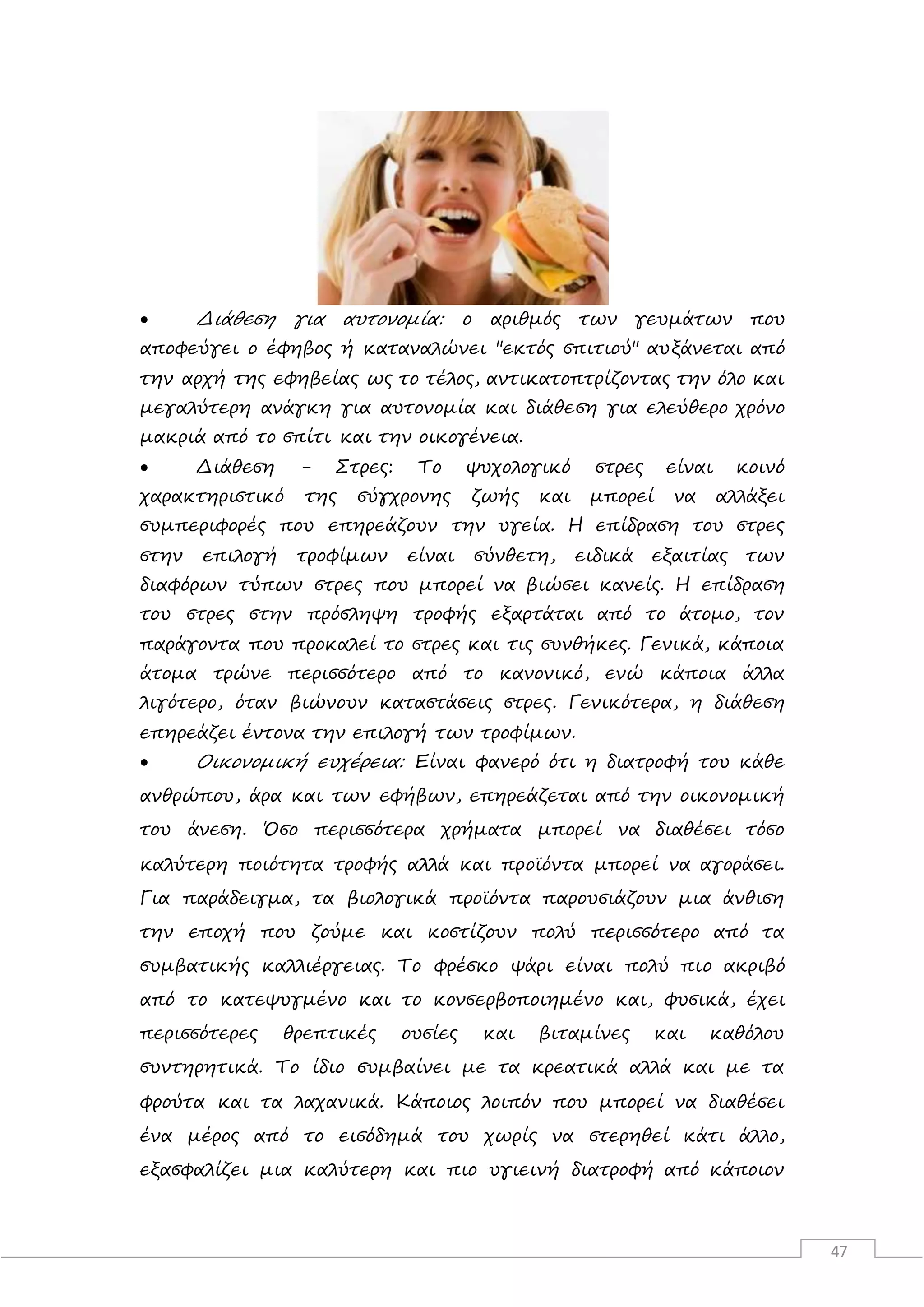 47
 Διάθεση για αυτονομία: ο αριθμός των γευμάτων που
αποφεύγει ο έφηβος ή καταναλώνει "εκτός σπιτιού" αυξάνεται από
την αρχή της εφηβείας ως το τέλος, αντικατοπτρίζοντας την όλο και
μεγαλύτερη ανάγκη για αυτονομία και διάθεση για ελεύθερο χρόνο
μακριά από το σπίτι και την οικογένεια.
 Διάθεση - Στρες: Το ψυχολογικό στρες είναι κοινό
χαρακτηριστικό της σύγχρονης ζωής και μπορεί να αλλάξει
συμπεριφορές που επηρεάζουν την υγεία. Η επίδραση του στρες
στην επιλογή τροφίμων είναι σύνθετη, ειδικά εξαιτίας των
διαφόρων τύπων στρες που μπορεί να βιώσει κανείς. Η επίδραση
του στρες στην πρόσληψη τροφής εξαρτάται από το άτομο, τον
παράγοντα που προκαλεί το στρες και τις συνθήκες. Γενικά, κάποια
άτομα τρώνε περισσότερο από το κανονικό, ενώ κάποια άλλα
λιγότερο, όταν βιώνουν καταστάσεις στρες. Γενικότερα, η διάθεση
επηρεάζει έντονα την επιλογή των τροφίμων.
 Οικονομική ευχέρεια: Είναι φανερό ότι η διατροφή του κάθε
ανθρώπου, άρα και των εφήβων, επηρεάζεται από την οικονομική
του άνεση. Όσο περισσότερα χρήματα μπορεί να διαθέσει τόσο
καλύτερη ποιότητα τροφής αλλά και προϊόντα μπορεί να αγοράσει.
Για παράδειγμα, τα βιολογικά προϊόντα παρουσιάζουν μια άνθιση
την εποχή που ζούμε και κοστίζουν πολύ περισσότερο από τα
συμβατικής καλλιέργειας. Το φρέσκο ψάρι είναι πολύ πιο ακριβό
από το κατεψυγμένο και το κονσερβοποιημένο και, φυσικά, έχει
περισσότερες θρεπτικές ουσίες και βιταμίνες και καθόλου
συντηρητικά. Το ίδιο συμβαίνει με τα κρεατικά αλλά και με τα
φρούτα και τα λαχανικά. Κάποιος λοιπόν που μπορεί να διαθέσει
ένα μέρος από το εισόδημά του χωρίς να στερηθεί κάτι άλλο,
εξασφαλίζει μια καλύτερη και πιο υγιεινή διατροφή από κάποιον
 