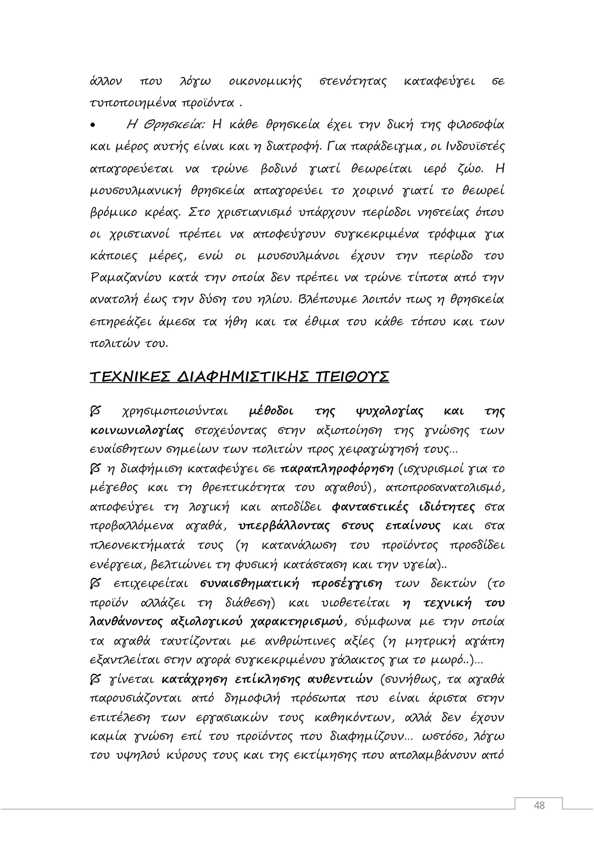48
άλλον που λόγω οικονομικής στενότητας καταφεύγει σε
τυποποιημένα προϊόντα .
 Η Θρησκεία: Η κάθε θρησκεία έχει την δική της φιλοσοφία
και μέρος αυτής είναι και η διατροφή. Για παράδειγμα, οι Ινδουϊστές
απαγορεύεται να τρώνε βοδινό γιατί θεωρείται ιερό ζώο. Η
μουσουλμανική θρησκεία απαγορεύει το χοιρινό γιατί το θεωρεί
βρόμικο κρέας. Στο χριστιανισμό υπάρχουν περίοδοι νηστείας όπου
οι χριστιανοί πρέπει να αποφεύγουν συγκεκριμένα τρόφιμα για
κάποιες μέρες, ενώ οι μουσουλμάνοι έχουν την περίοδο του
Ραμαζανίου κατά την οποία δεν πρέπει να τρώνε τίποτα από την
ανατολή έως την δύση του ηλίου. Βλέπουμε λοιπόν πως η θρησκεία
επηρεάζει άμεσα τα ήθη και τα έθιμα του κάθε τόπου και των
πολιτών του.
ΤΕΧΝΙΚΕΣ ΔΙΑΦΗΜΙΣΤΙΚΗΣ ΠΕΙΘΟΥΣ
 χρησιμοποιούνται μέθοδοι της ψυχολογίας και της
κοινωνιολογίας στοχεύοντας στην αξιοποίηση της γνώσης των
ευαίσθητων σημείων των πολιτών προς χειραγώγησή τους…
 η διαφήμιση καταφεύγει σε παραπληροφόρηση (ισχυρισμοί για το
μέγεθος και τη θρεπτικότητα του αγαθού), αποπροσανατολισμό,
αποφεύγει τη λογική και αποδίδει φανταστικές ιδιότητες στα
προβαλλόμενα αγαθά, υπερβάλλοντας στους επαίνους και στα
πλεονεκτήματά τους (η κατανάλωση του προϊόντος προσδίδει
ενέργεια, βελτιώνει τη φυσική κατάσταση και την υγεία)..
 επιχειρείται συναισθηματική προσέγγιση των δεκτών (το
προϊόν αλλάζει τη διάθεση) και υιοθετείται η τεχνική του
λανθάνοντος αξιολογικού χαρακτηρισμού, σύμφωνα με την οποία
τα αγαθά ταυτίζονται με ανθρώπινες αξίες (η μητρική αγάπη
εξαντλείται στην αγορά συγκεκριμένου γάλακτος για το μωρό..)…
 γίνεται κατάχρηση επίκλησης αυθεντιών (συνήθως, τα αγαθά
παρουσιάζονται από δημοφιλή πρόσωπα που είναι άριστα στην
επιτέλεση των εργασιακών τους καθηκόντων, αλλά δεν έχουν
καμία γνώση επί του προϊόντος που διαφημίζουν… ωστόσο, λόγω
του υψηλού κύρους τους και της εκτίμησης που απολαμβάνουν από
 