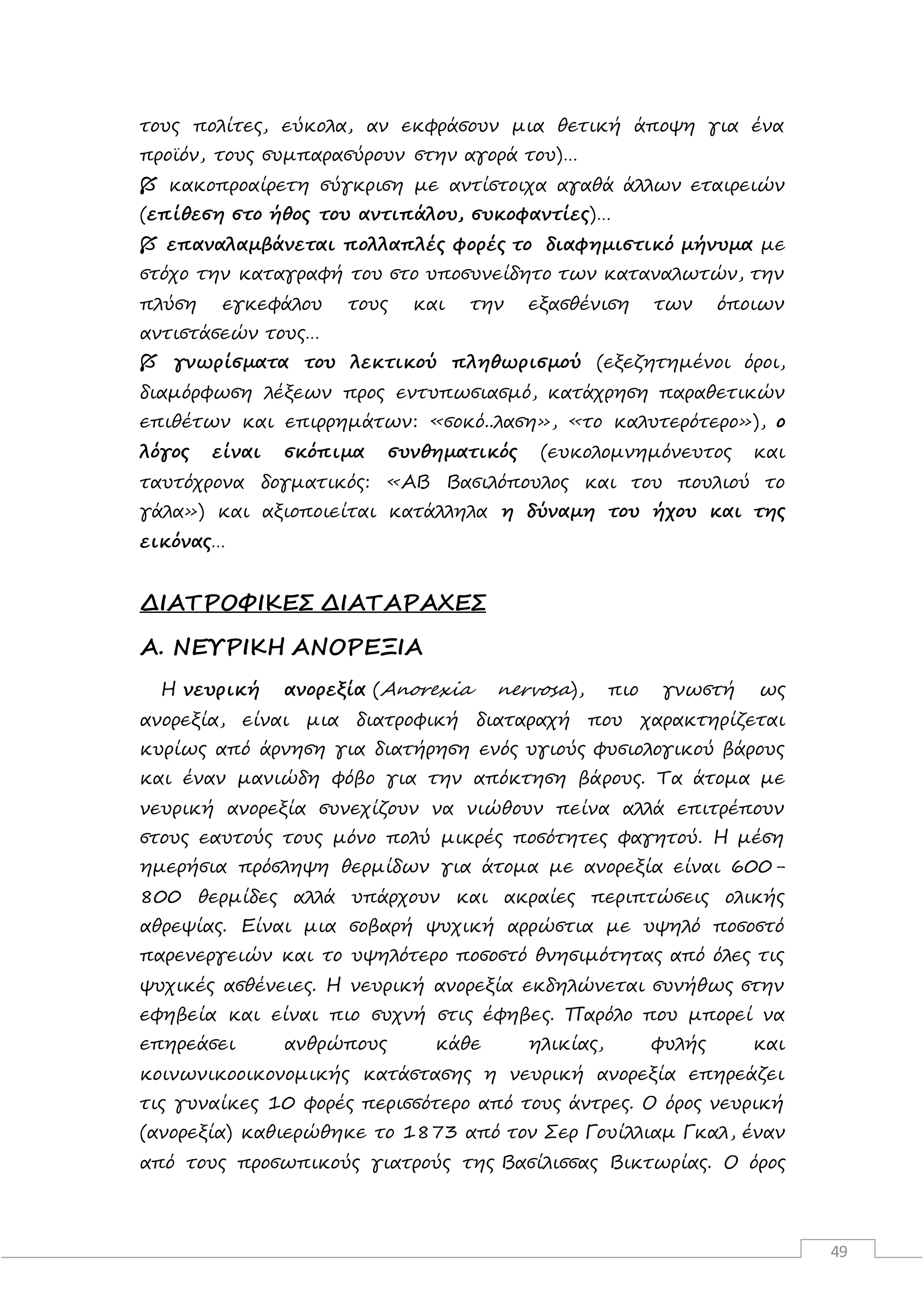 49
τους πολίτες, εύκολα, αν εκφράσουν μια θετική άποψη για ένα
προϊόν, τους συμπαρασύρουν στην αγορά του)…
 κακοπροαίρετη σύγκριση με αντίστοιχα αγαθά άλλων εταιρειών
(επίθεση στο ήθος του αντιπάλου, συκοφαντίες)…
 επαναλαμβάνεται πολλαπλές φορές το διαφημιστικό μήνυμα με
στόχο την καταγραφή του στο υποσυνείδητο των καταναλωτών, την
πλύση εγκεφάλου τους και την εξασθένιση των όποιων
αντιστάσεών τους…
 γνωρίσματα του λεκτικού πληθωρισμού (εξεζητημένοι όροι,
διαμόρφωση λέξεων προς εντυπωσιασμό, κατάχρηση παραθετικών
επιθέτων και επιρρημάτων: «σοκό..λαση», «το καλυτερότερο»), ο
λόγος είναι σκόπιμα συνθηματικός (ευκολομνημόνευτος και
ταυτόχρονα δογματικός: «ΑΒ Βασιλόπουλος και του πουλιού το
γάλα») και αξιοποιείται κατάλληλα η δύναμη του ήχου και της
εικόνας…
ΔΙΑΤΡΟΦΙΚΕΣ ΔΙΑΤΑΡΑΧΕΣ
Α. ΝΕΥΡΙΚΗ ΑΝΟΡΕΞΙΑ
Η νευρική ανορεξία (Anorexia nervosa), πιο γνωστή ως
ανορεξία, είναι μια διατροφική διαταραχή που χαρακτηρίζεται
κυρίως από άρνηση για διατήρηση ενός υγιούς φυσιολογικού βάρους
και έναν μανιώδη φόβο για την απόκτηση βάρους. Τα άτομα με
νευρική ανορεξία συνεχίζουν να νιώθουν πείνα αλλά επιτρέπουν
στους εαυτούς τους μόνο πολύ μικρές ποσότητες φαγητού. Η μέση
ημερήσια πρόσληψη θερμίδων για άτομα με ανορεξία είναι 600-
800 θερμίδες αλλά υπάρχουν και ακραίες περιπτώσεις ολικής
αθρεψίας. Είναι μια σοβαρή ψυχική αρρώστια με υψηλό ποσοστό
παρενεργειών και το υψηλότερο ποσοστό θνησιμότητας από όλες τις
ψυχικές ασθένειες. Η νευρική ανορεξία εκδηλώνεται συνήθως στην
εφηβεία και είναι πιο συχνή στις έφηβες. Παρόλο που μπορεί να
επηρεάσει ανθρώπους κάθε ηλικίας, φυλής και
κοινωνικοοικονομικής κατάστασης η νευρική ανορεξία επηρεάζει
τις γυναίκες 10 φορές περισσότερο από τους άντρες. Ο όρος νευρική
(ανορεξία) καθιερώθηκε το 1873 από τον Σερ Γουίλλιαμ Γκαλ, έναν
από τους προσωπικούς γιατρούς της Βασίλισσας Βικτωρίας. Ο όρος
 
