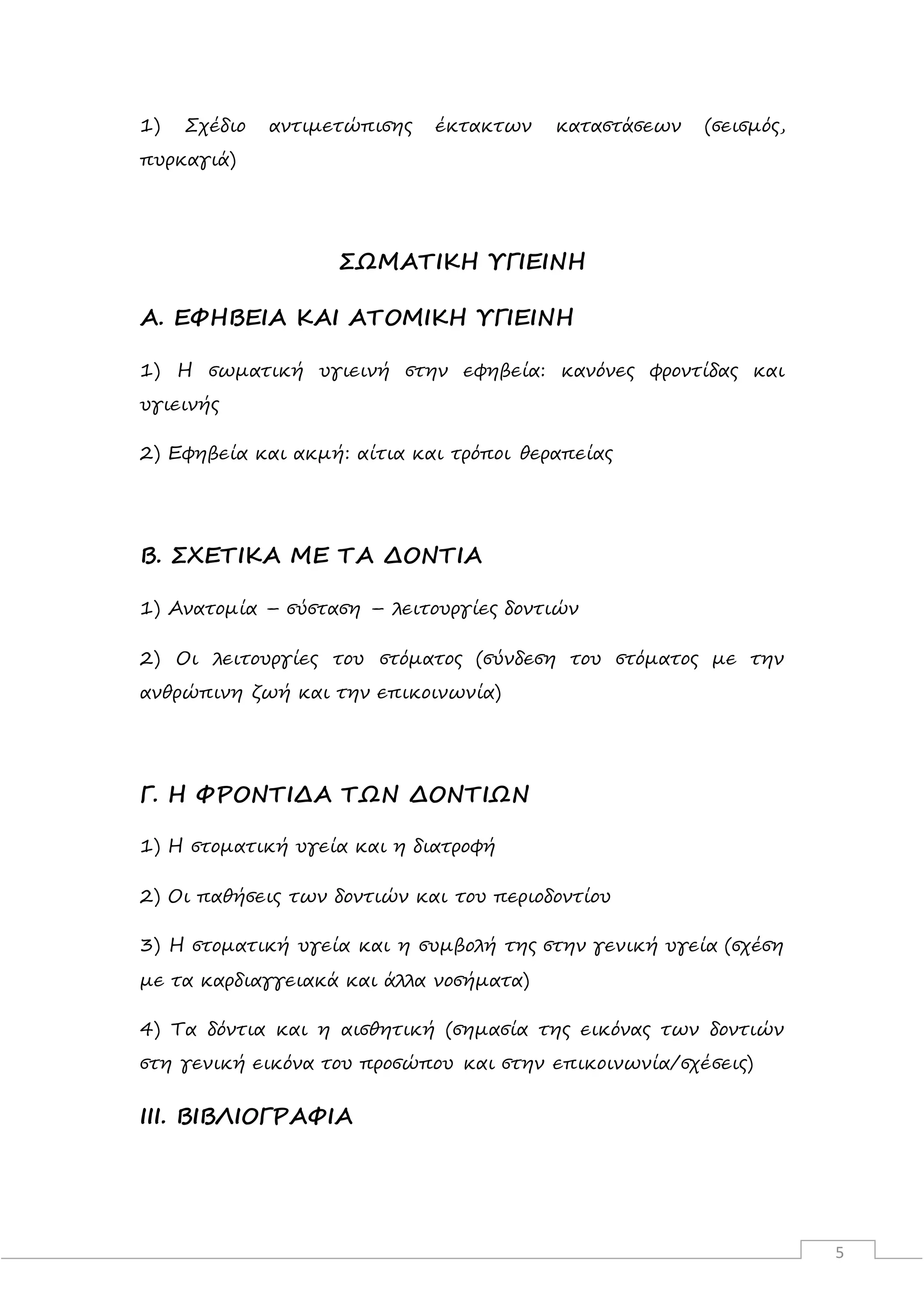 5
1) Σχέδιο αντιμετώπισης έκτακτων καταστάσεων (σεισμός,
πυρκαγιά)
ΣΩΜΑΤΙΚΗ ΥΓΙΕΙΝΗ
Α. ΕΦΗΒΕΙΑ ΚΑΙ ΑΤΟΜΙΚΗ ΥΓΙΕΙΝΗ
1) Η σωματική υγιεινή στην εφηβεία: κανόνες φροντίδας και
υγιεινής
2) Εφηβεία και ακμή: αίτια και τρόποι θεραπείας
Β. ΣΧΕΤΙΚΑ ΜΕ ΤΑ ΔΟΝΤΙΑ
1) Ανατομία – σύσταση – λειτουργίες δοντιών
2) Οι λειτουργίες του στόματος (σύνδεση του στόματος με την
ανθρώπινη ζωή και την επικοινωνία)
Γ. Η ΦΡΟΝΤΙΔΑ ΤΩΝ ΔΟΝΤΙΩΝ
1) Η στοματική υγεία και η διατροφή
2) Οι παθήσεις των δοντιών και του περιοδοντίου
3) Η στοματική υγεία και η συμβολή της στην γενική υγεία (σχέση
με τα καρδιαγγειακά και άλλα νοσήματα)
4) Τα δόντια και η αισθητική (σημασία της εικόνας των δοντιών
στη γενική εικόνα του προσώπου και στην επικοινωνία/σχέσεις)
III. ΒΙΒΛΙΟΓΡΑΦΙΑ
 