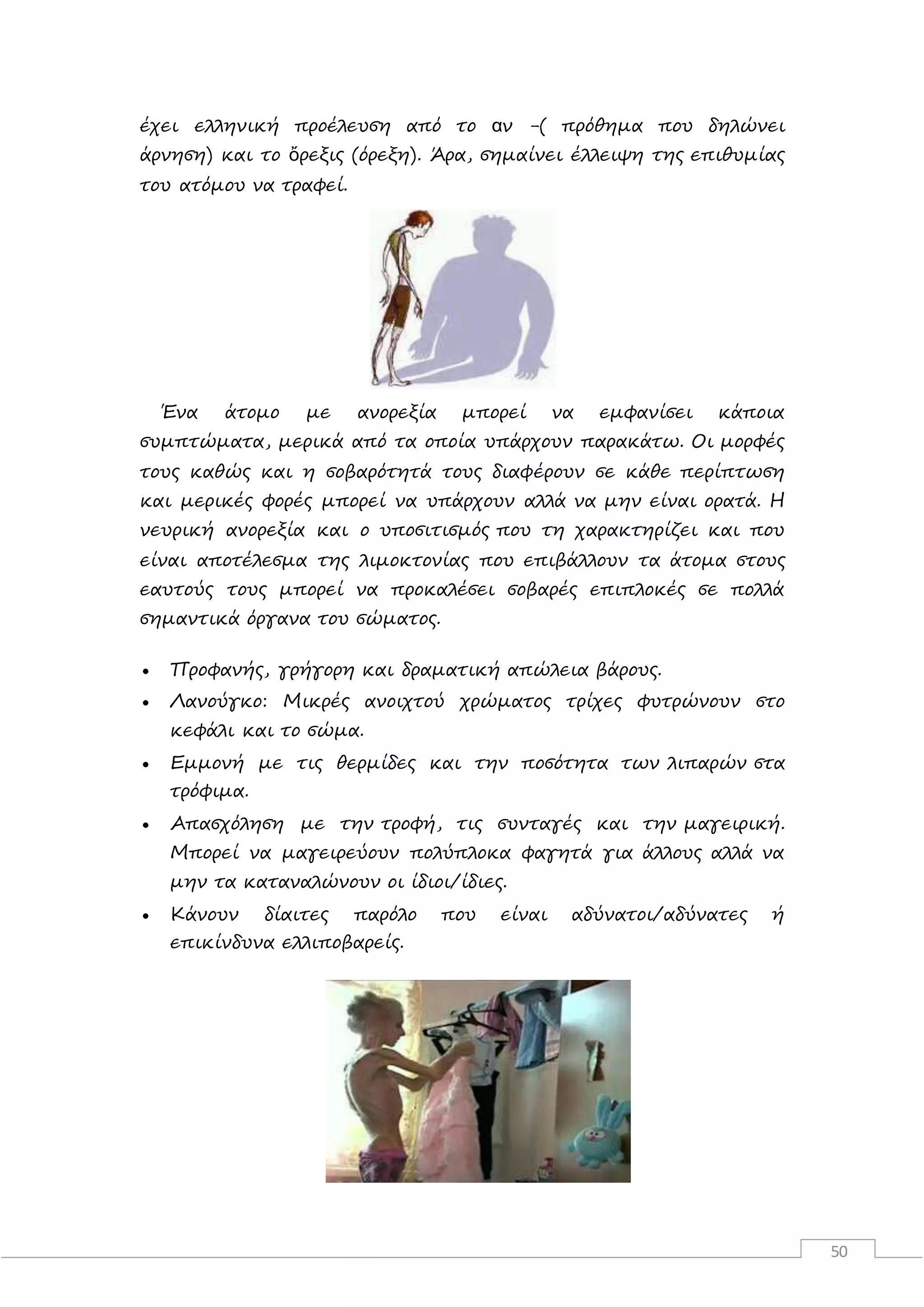 50
έχει ελληνική προέλευση από το αν -( πρόθημα που δηλώνει
άρνηση) και το ὄρεξις (όρεξη). Άρα, σημαίνει έλλειψη της επιθυμίας
του ατόμου να τραφεί.
Ένα άτομο με ανορεξία μπορεί να εμφανίσει κάποια
συμπτώματα, μερικά από τα οποία υπάρχουν παρακάτω. Οι μορφές
τους καθώς και η σοβαρότητά τους διαφέρουν σε κάθε περίπτωση
και μερικές φορές μπορεί να υπάρχουν αλλά να μην είναι ορατά. Η
νευρική ανορεξία και ο υποσιτισμός που τη χαρακτηρίζει και που
είναι αποτέλεσμα της λιμοκτονίας που επιβάλλουν τα άτομα στους
εαυτούς τους μπορεί να προκαλέσει σοβαρές επιπλοκές σε πολλά
σημαντικά όργανα του σώματος.
 Προφανής, γρήγορη και δραματική απώλεια βάρους.
 Λανούγκο: Μικρές ανοιχτού χρώματος τρίχες φυτρώνουν στο
κεφάλι και το σώμα.
 Εμμονή με τις θερμίδες και την ποσότητα των λιπαρών στα
τρόφιμα.
 Απασχόληση με την τροφή, τις συνταγές και την μαγειρική.
Μπορεί να μαγειρεύουν πολύπλοκα φαγητά για άλλους αλλά να
μην τα καταναλώνουν οι ίδιοι/ίδιες.
 Κάνουν δίαιτες παρόλο που είναι αδύνατοι/αδύνατες ή
επικίνδυνα ελλιποβαρείς.
 