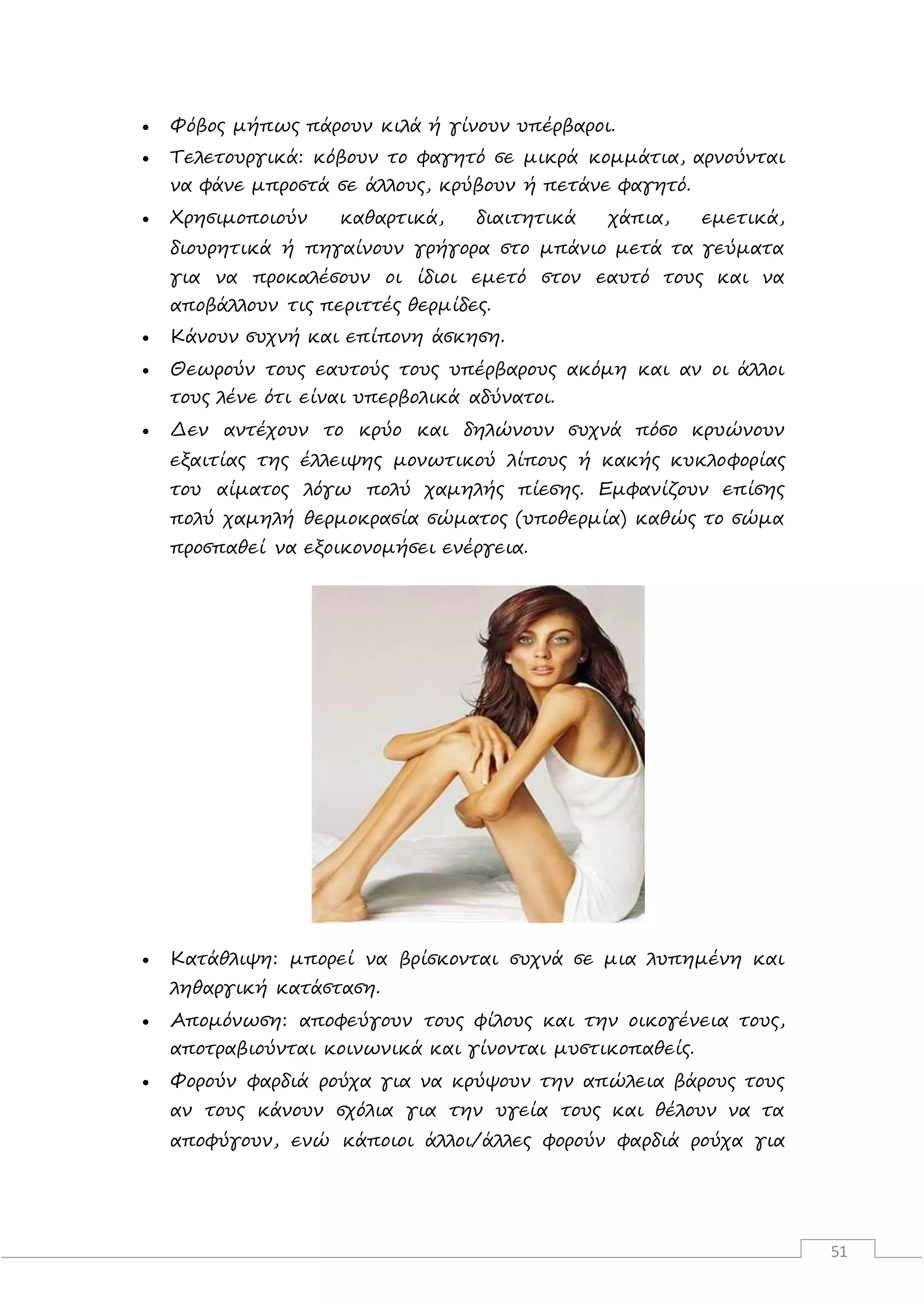 51
 Φόβος μήπως πάρουν κιλά ή γίνουν υπέρβαροι.
 Τελετουργικά: κόβουν το φαγητό σε μικρά κομμάτια, αρνούνται
να φάνε μπροστά σε άλλους, κρύβουν ή πετάνε φαγητό.
 Χρησιμοποιούν καθαρτικά, διαιτητικά χάπια, εμετικά,
διουρητικά ή πηγαίνουν γρήγορα στο μπάνιο μετά τα γεύματα
για να προκαλέσουν οι ίδιοι εμετό στον εαυτό τους και να
αποβάλλουν τις περιττές θερμίδες.
 Κάνουν συχνή και επίπονη άσκηση.
 Θεωρούν τους εαυτούς τους υπέρβαρους ακόμη και αν οι άλλοι
τους λένε ότι είναι υπερβολικά αδύνατοι.
 Δεν αντέχουν το κρύο και δηλώνουν συχνά πόσο κρυώνουν
εξαιτίας της έλλειψης μονωτικού λίπους ή κακής κυκλοφορίας
του αίματος λόγω πολύ χαμηλής πίεσης. Εμφανίζουν επίσης
πολύ χαμηλή θερμοκρασία σώματος (υποθερμία) καθώς το σώμα
προσπαθεί να εξοικονομήσει ενέργεια.
 Κατάθλιψη: μπορεί να βρίσκονται συχνά σε μια λυπημένη και
ληθαργική κατάσταση.
 Απομόνωση: αποφεύγουν τους φίλους και την οικογένεια τους,
αποτραβιούνται κοινωνικά και γίνονται μυστικοπαθείς.
 Φορούν φαρδιά ρούχα για να κρύψουν την απώλεια βάρους τους
αν τους κάνουν σχόλια για την υγεία τους και θέλουν να τα
αποφύγουν, ενώ κάποιοι άλλοι/άλλες φορούν φαρδιά ρούχα για
 