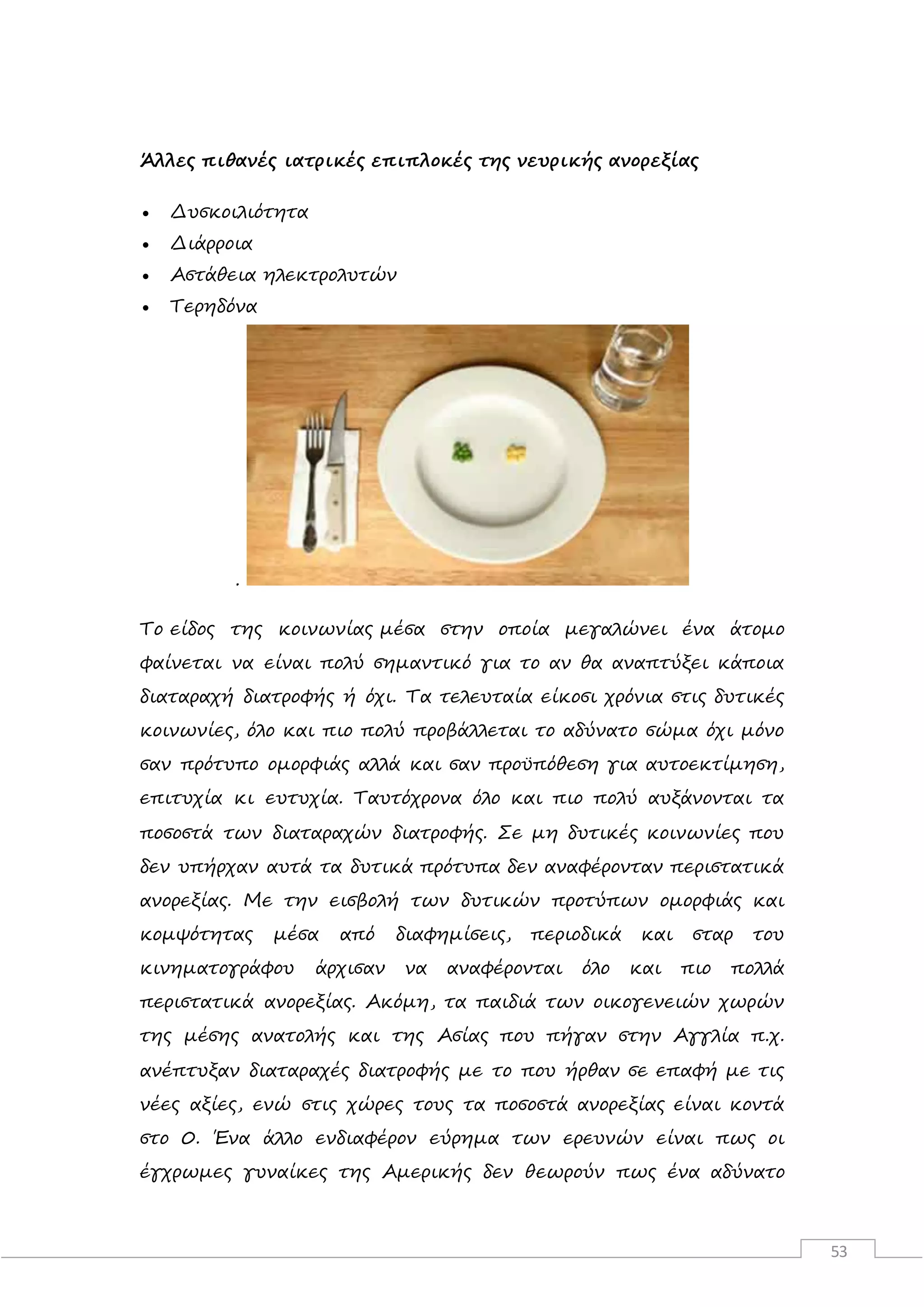 53
Άλλες πιθανές ιατρικές επιπλοκές της νευρικής ανορεξίας
 Δυσκοιλιότητα
 Διάρροια
 Αστάθεια ηλεκτρολυτών
 Τερηδόνα
.
Το είδος της κοινωνίας μέσα στην οποία μεγαλώνει ένα άτομο
φαίνεται να είναι πολύ σημαντικό για το αν θα αναπτύξει κάποια
διαταραχή διατροφής ή όχι. Τα τελευταία είκοσι χρόνια στις δυτικές
κοινωνίες, όλο και πιο πολύ προβάλλεται το αδύνατο σώμα όχι μόνο
σαν πρότυπο ομορφιάς αλλά και σαν προϋπόθεση για αυτοεκτίμηση,
επιτυχία κι ευτυχία. Ταυτόχρονα όλο και πιο πολύ αυξάνονται τα
ποσοστά των διαταραχών διατροφής. Σε μη δυτικές κοινωνίες που
δεν υπήρχαν αυτά τα δυτικά πρότυπα δεν αναφέρονταν περιστατικά
ανορεξίας. Με την εισβολή των δυτικών προτύπων ομορφιάς και
κομψότητας μέσα από διαφημίσεις, περιοδικά και σταρ του
κινηματογράφου άρχισαν να αναφέρονται όλο και πιο πολλά
περιστατικά ανορεξίας. Ακόμη, τα παιδιά των οικογενειών χωρών
της μέσης ανατολής και της Ασίας που πήγαν στην Αγγλία π.χ.
ανέπτυξαν διαταραχές διατροφής με το που ήρθαν σε επαφή με τις
νέες αξίες, ενώ στις χώρες τους τα ποσοστά ανορεξίας είναι κοντά
στο 0. Ένα άλλο ενδιαφέρον εύρημα των ερευνών είναι πως οι
έγχρωμες γυναίκες της Αμερικής δεν θεωρούν πως ένα αδύνατο
 