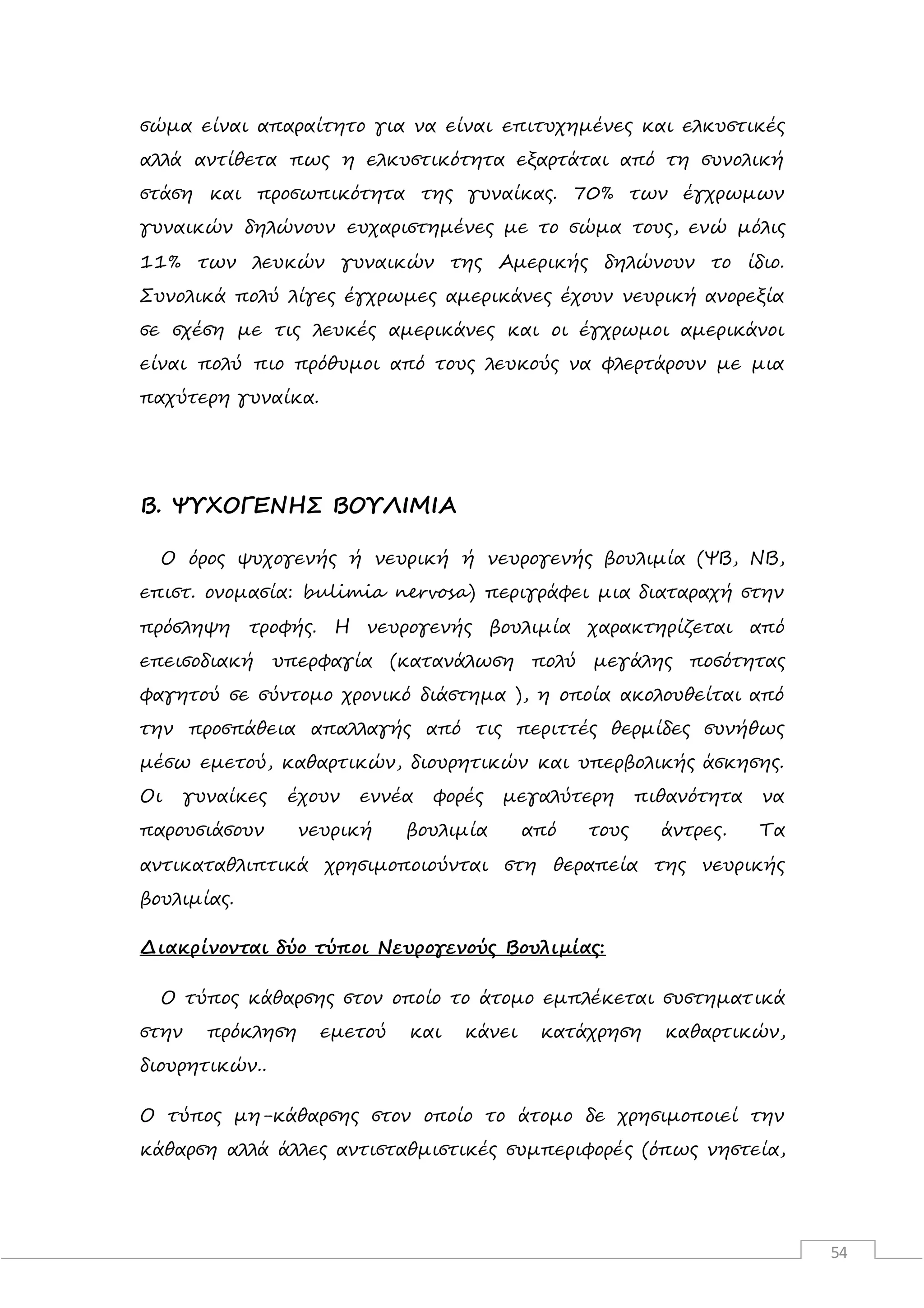54
σώμα είναι απαραίτητο για να είναι επιτυχημένες και ελκυστικές
αλλά αντίθετα πως η ελκυστικότητα εξαρτάται από τη συνολική
στάση και προσωπικότητα της γυναίκας. 70% των έγχρωμων
γυναικών δηλώνουν ευχαριστημένες με το σώμα τους, ενώ μόλις
11% των λευκών γυναικών της Αμερικής δηλώνουν το ίδιο.
Συνολικά πολύ λίγες έγχρωμες αμερικάνες έχουν νευρική ανορεξία
σε σχέση με τις λευκές αμερικάνες και οι έγχρωμοι αμερικάνοι
είναι πολύ πιο πρόθυμοι από τους λευκούς να φλερτάρουν με μια
παχύτερη γυναίκα.
Β. ΨΥΧΟΓΕΝΗΣ ΒΟΥΛΙΜΙΑ
Ο όρος ψυχογενής ή νευρική ή νευρογενής βουλιμία (ΨΒ, ΝΒ,
επιστ. ονομασία: bulimia nervosa) περιγράφει μια διαταραχή στην
πρόσληψη τροφής. Η νευρογενής βουλιμία χαρακτηρίζεται από
επεισοδιακή υπερφαγία (κατανάλωση πολύ μεγάλης ποσότητας
φαγητού σε σύντομο χρονικό διάστημα ), η οποία ακολουθείται από
την προσπάθεια απαλλαγής από τις περιττές θερμίδες συνήθως
μέσω εμετού, καθαρτικών, διουρητικών και υπερβολικής άσκησης.
Οι γυναίκες έχουν εννέα φορές μεγαλύτερη πιθανότητα να
παρουσιάσουν νευρική βουλιμία από τους άντρες. Τα
αντικαταθλιπτικά χρησιμοποιούνται στη θεραπεία της νευρικής
βουλιμίας.
Διακρίνονται δύο τύποι Νευρογενούς Βουλιμίας:
Ο τύπος κάθαρσης στον οποίο το άτομο εμπλέκεται συστηματικά
στην πρόκληση εμετού και κάνει κατάχρηση καθαρτικών,
διουρητικών..
Ο τύπος μη-κάθαρσης στον οποίο το άτομο δε χρησιμοποιεί την
κάθαρση αλλά άλλες αντισταθμιστικές συμπεριφορές (όπως νηστεία,
 