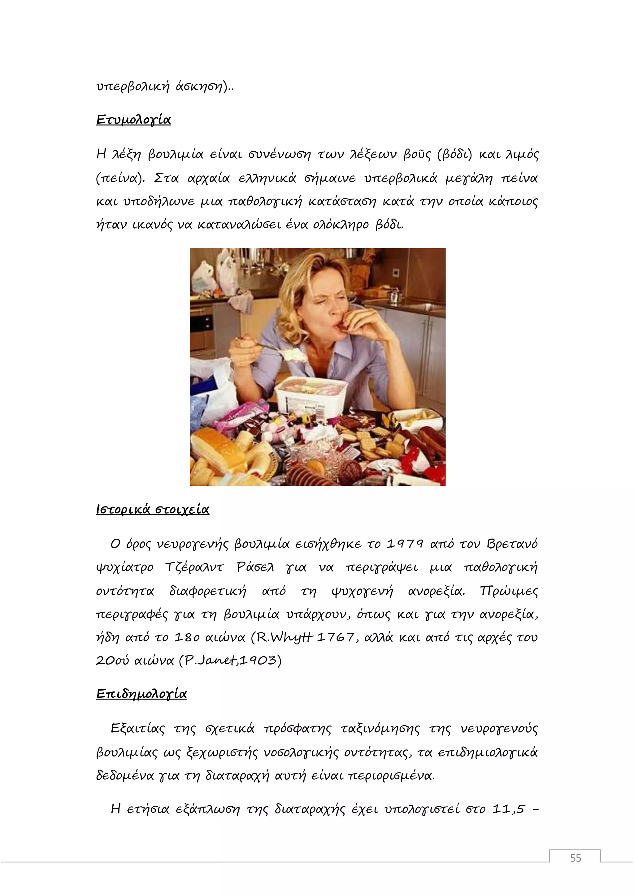 55
υπερβολική άσκηση)..
Ετυμολογία
Η λέξη βουλιμία είναι συνένωση των λέξεων βοῦς (βόδι) και λιμός
(πείνα). Στα αρχαία ελληνικά σήμαινε υπερβολικά μεγάλη πείνα
και υποδήλωνε μια παθολογική κατάσταση κατά την οποία κάποιος
ήταν ικανός να καταναλώσει ένα ολόκληρο βόδι.
Ιστορικά στοιχεία
Ο όρος νευρογενής βουλιμία εισήχθηκε το 1979 από τον Βρετανό
ψυχίατρο Τζέραλντ Ράσελ για να περιγράψει μια παθολογική
οντότητα διαφορετική από τη ψυχογενή ανορεξία. Πρώιμες
περιγραφές για τη βουλιμία υπάρχουν, όπως και για την ανορεξία,
ήδη από το 18ο αιώνα (R.Whytt 1767, αλλά και από τις αρχές του
20ού αιώνα (P.Janet,1903)
Επιδημολογία
Εξαιτίας της σχετικά πρόσφατης ταξινόμησης της νευρογενούς
βουλιμίας ως ξεχωριστής νοσολογικής οντότητας, τα επιδημιολογικά
δεδομένα για τη διαταραχή αυτή είναι περιορισμένα.
Η ετήσια εξάπλωση της διαταραχής έχει υπολογιστεί στο 11,5 -
 