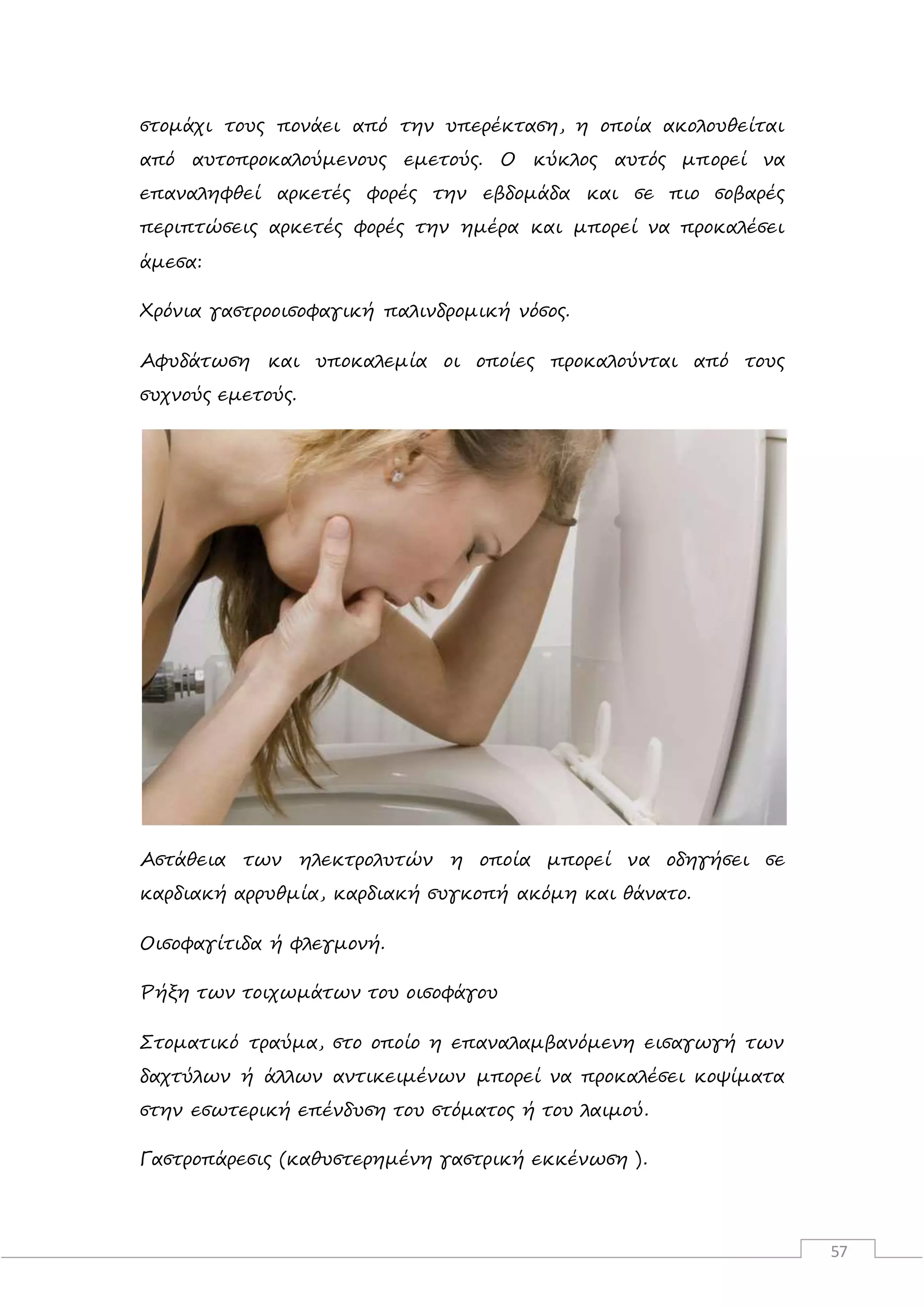 57
στομάχι τους πονάει από την υπερέκταση, η οποία ακολουθείται
από αυτοπροκαλούμενους εμετούς. Ο κύκλος αυτός μπορεί να
επαναληφθεί αρκετές φορές την εβδομάδα και σε πιο σοβαρές
περιπτώσεις αρκετές φορές την ημέρα και μπορεί να προκαλέσει
άμεσα:
Χρόνια γαστροοισοφαγική παλινδρομική νόσος.
Αφυδάτωση και υποκαλεμία οι οποίες προκαλούνται από τους
συχνούς εμετούς.
Αστάθεια των ηλεκτρολυτών η οποία μπορεί να οδηγήσει σε
καρδιακή αρρυθμία, καρδιακή συγκοπή ακόμη και θάνατο.
Οισοφαγίτιδα ή φλεγμονή.
Ρήξη των τοιχωμάτων του οισοφάγου
Στοματικό τραύμα, στο οποίο η επαναλαμβανόμενη εισαγωγή των
δαχτύλων ή άλλων αντικειμένων μπορεί να προκαλέσει κοψίματα
στην εσωτερική επένδυση του στόματος ή του λαιμού.
Γαστροπάρεσις (καθυστερημένη γαστρική εκκένωση ).
 