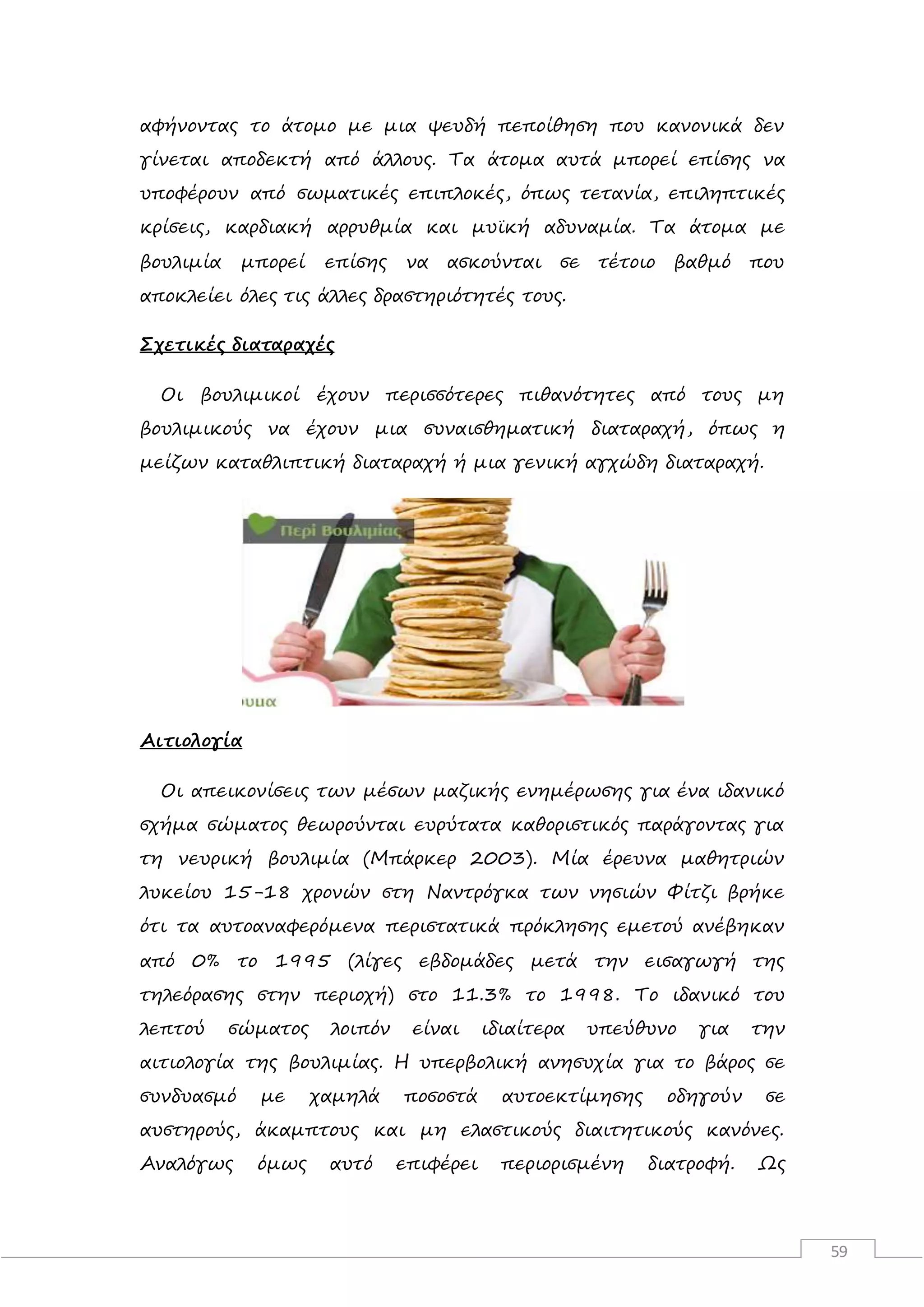 59
αφήνοντας το άτομο με μια ψευδή πεποίθηση που κανονικά δεν
γίνεται αποδεκτή από άλλους. Τα άτομα αυτά μπορεί επίσης να
υποφέρουν από σωματικές επιπλοκές, όπως τετανία, επιληπτικές
κρίσεις, καρδιακή αρρυθμία και μυϊκή αδυναμία. Τα άτομα με
βουλιμία μπορεί επίσης να ασκούνται σε τέτοιο βαθμό που
αποκλείει όλες τις άλλες δραστηριότητές τους.
Σχετικές διαταραχές
Οι βουλιμικοί έχουν περισσότερες πιθανότητες από τους μη
βουλιμικούς να έχουν μια συναισθηματική διαταραχή, όπως η
μείζων καταθλιπτική διαταραχή ή μια γενική αγχώδη διαταραχή.
Αιτιολογία
Οι απεικονίσεις των μέσων μαζικής ενημέρωσης για ένα ιδανικό
σχήμα σώματος θεωρούνται ευρύτατα καθοριστικός παράγοντας για
τη νευρική βουλιμία (Μπάρκερ 2003). Μία έρευνα μαθητριών
λυκείου 15-18 χρονών στη Ναντρόγκα των νησιών Φίτζι βρήκε
ότι τα αυτοαναφερόμενα περιστατικά πρόκλησης εμετού ανέβηκαν
από 0% το 1995 (λίγες εβδομάδες μετά την εισαγωγή της
τηλεόρασης στην περιοχή) στο 11.3% το 1998. Το ιδανικό του
λεπτού σώματος λοιπόν είναι ιδιαίτερα υπεύθυνο για την
αιτιολογία της βουλιμίας. Η υπερβολική ανησυχία για το βάρος σε
συνδυασμό με χαμηλά ποσοστά αυτοεκτίμησης οδηγούν σε
αυστηρούς, άκαμπτους και μη ελαστικούς διαιτητικούς κανόνες.
Αναλόγως όμως αυτό επιφέρει περιορισμένη διατροφή. Ως
 