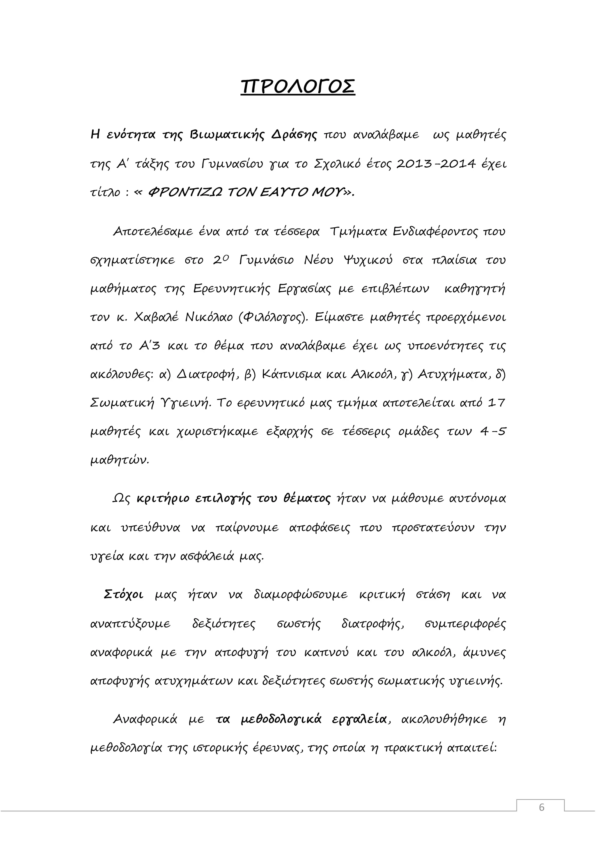6
ΠΡΟΛΟΓΟΣ
Η ενότητα της Βιωματικής Δράσης που αναλάβαμε ως μαθητές
της Α΄ τάξης του Γυμνασίου για το Σχολικό έτος 2013-2014 έχει
τίτλο : « ΦΡΟΝΤΙΖΩ ΤΟΝ ΕΑΥΤΟ ΜΟΥ».
Αποτελέσαμε ένα από τα τέσσερα Τμήματα Ενδιαφέροντος που
σχηματίστηκε στο 2Ο Γυμνάσιο Νέου Ψυχικού στα πλαίσια του
μαθήματος της Ερευνητικής Εργασίας με επιβλέπων καθηγητή
τον κ. Χαβαλέ Νικόλαο (Φιλόλογος). Είμαστε μαθητές προερχόμενοι
από το Α΄3 και το θέμα που αναλάβαμε έχει ως υποενότητες τις
ακόλουθες: α) Διατροφή, β) Κάπνισμα και Αλκοόλ, γ) Ατυχήματα, δ)
Σωματική Υγιεινή. Το ερευνητικό μας τμήμα αποτελείται από 17
μαθητές και χωριστήκαμε εξαρχής σε τέσσερις ομάδες των 4-5
μαθητών.
Ως κριτήριο επιλογής του θέματος ήταν να μάθουμε αυτόνομα
και υπεύθυνα να παίρνουμε αποφάσεις που προστατεύουν την
υγεία και την ασφάλειά μας.
Στόχοι μας ήταν να διαμορφώσουμε κριτική στάση και να
αναπτύξουμε δεξιότητες σωστής διατροφής, συμπεριφορές
αναφορικά με την αποφυγή του καπνού και του αλκοόλ, άμυνες
αποφυγής ατυχημάτων και δεξιότητες σωστής σωματικής υγιεινής.
Αναφορικά με τα μεθοδολογικά εργαλεία, ακολουθήθηκε η
μεθοδολογία της ιστορικής έρευνας, της οποία η πρακτική απαιτεί:
 