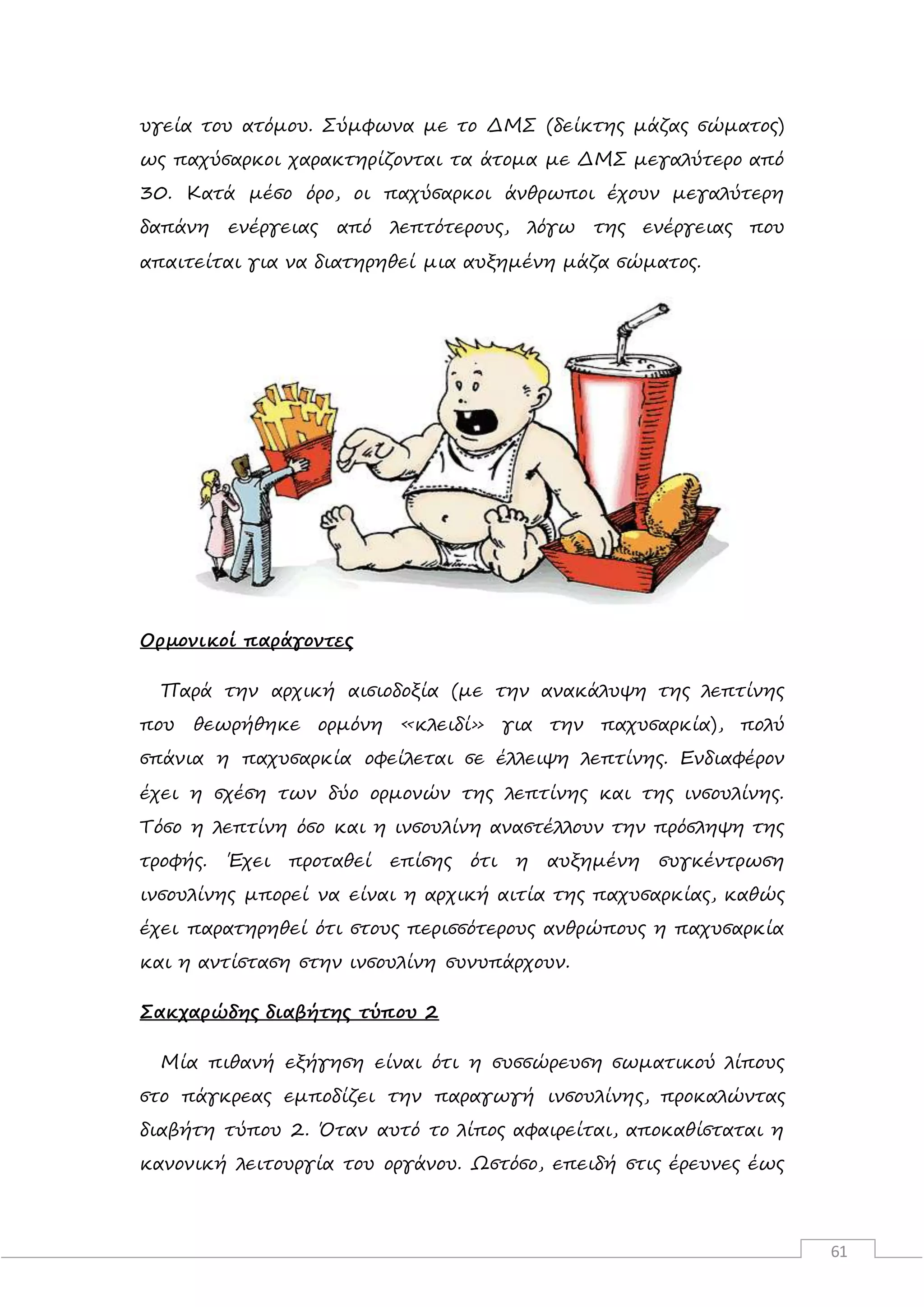 61
υγεία του ατόμου. Σύμφωνα με το ΔΜΣ (δείκτης μάζας σώματος)
ως παχύσαρκοι χαρακτηρίζονται τα άτομα με ΔΜΣ μεγαλύτερο από
30. Κατά μέσο όρο, οι παχύσαρκοι άνθρωποι έχουν μεγαλύτερη
δαπάνη ενέργειας από λεπτότερους, λόγω της ενέργειας που
απαιτείται για να διατηρηθεί μια αυξημένη μάζα σώματος.
Ορμονικοί παράγοντες
Παρά την αρχική αισιοδοξία (με την ανακάλυψη της λεπτίνης
που θεωρήθηκε ορμόνη «κλειδί» για την παχυσαρκία), πολύ
σπάνια η παχυσαρκία οφείλεται σε έλλειψη λεπτίνης. Ενδιαφέρον
έχει η σχέση των δύο ορμονών της λεπτίνης και της ινσουλίνης.
Τόσο η λεπτίνη όσο και η ινσουλίνη αναστέλλουν την πρόσληψη της
τροφής. Έχει προταθεί επίσης ότι η αυξημένη συγκέντρωση
ινσουλίνης μπορεί να είναι η αρχική αιτία της παχυσαρκίας, καθώς
έχει παρατηρηθεί ότι στους περισσότερους ανθρώπους η παχυσαρκία
και η αντίσταση στην ινσουλίνη συνυπάρχουν.
Σακχαρώδης διαβήτης τύπου 2
Μία πιθανή εξήγηση είναι ότι η συσσώρευση σωματικού λίπους
στο πάγκρεας εμποδίζει την παραγωγή ινσουλίνης, προκαλώντας
διαβήτη τύπου 2. Όταν αυτό το λίπος αφαιρείται, αποκαθίσταται η
κανονική λειτουργία του οργάνου. Ωστόσο, επειδή στις έρευνες έως
 