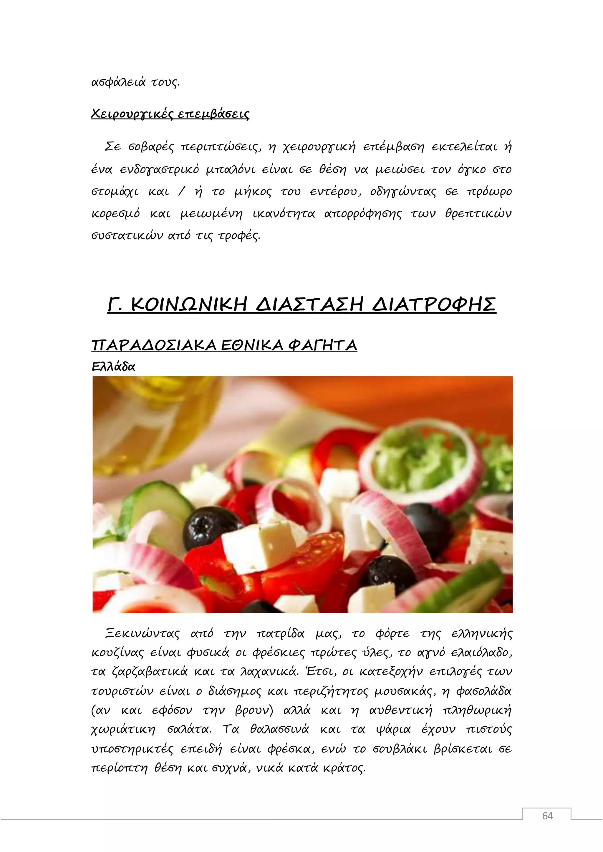 64
ασφάλειά τους.
Χειρουργικές επεμβάσεις
Σε σοβαρές περιπτώσεις, η χειρουργική επέμβαση εκτελείται ή
ένα ενδογαστρικό μπαλόνι είναι σε θέση να μειώσει τον όγκο στο
στομάχι και / ή το μήκος του εντέρου, οδηγώντας σε πρόωρο
κορεσμό και μειωμένη ικανότητα απορρόφησης των θρεπτικών
συστατικών από τις τροφές.
Γ. ΚΟΙΝΩΝΙΚΗ ΔΙΑΣΤΑΣΗ ΔΙΑΤΡΟΦΗΣ
ΠΑΡΑΔΟΣΙΑΚΑ ΕΘΝΙΚΑ ΦΑΓΗΤΑ
Ελλάδα
Ξεκινώντας από την πατρίδα μας, το φόρτε της ελληνικής
κουζίνας είναι φυσικά οι φρέσκιες πρώτες ύλες, το αγνό ελαιόλαδο,
τα ζαρζαβατικά και τα λαχανικά. Έτσι, οι κατεξοχήν επιλογές των
τουριστών είναι ο διάσημος και περιζήτητος μουσακάς, η φασολάδα
(αν και εφόσον την βρουν) αλλά και η αυθεντική πληθωρική
χωριάτικη σαλάτα. Τα θαλασσινά και τα ψάρια έχουν πιστούς
υποστηρικτές επειδή είναι φρέσκα, ενώ το σουβλάκι βρίσκεται σε
περίοπτη θέση και συχνά, νικά κατά κράτος.
 