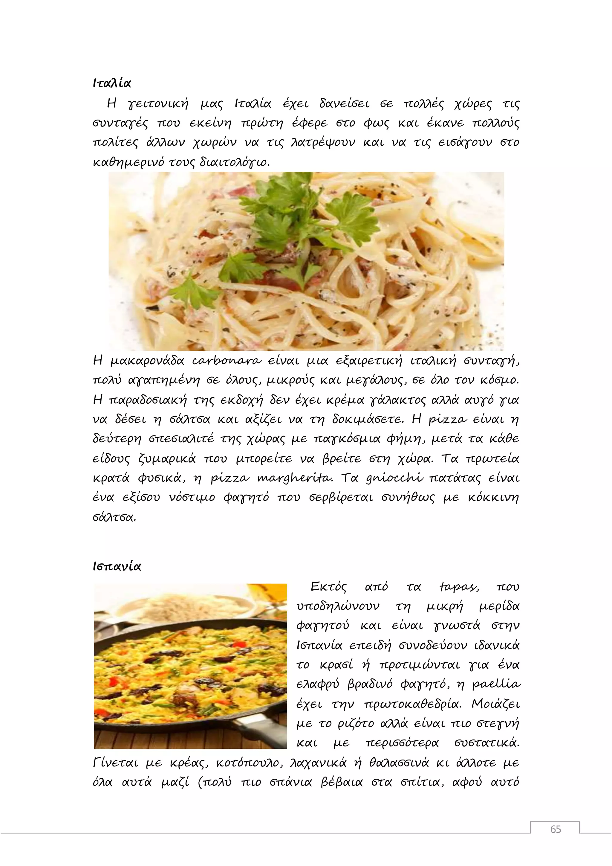 65
Ιταλία
Η γειτονική μας Ιταλία έχει δανείσει σε πολλές χώρες τις
συνταγές που εκείνη πρώτη έφερε στο φως και έκανε πολλούς
πολίτες άλλων χωρών να τις λατρέψουν και να τις εισάγουν στο
καθημερινό τους διαιτολόγιο.
Η μακαρονάδα carbonara είναι μια εξαιρετική ιταλική συνταγή,
πολύ αγαπημένη σε όλους, μικρούς και μεγάλους, σε όλο τον κόσμο.
Η παραδοσιακή της εκδοχή δεν έχει κρέμα γάλακτος αλλά αυγό για
να δέσει η σάλτσα και αξίζει να τη δοκιμάσετε. Η pizza είναι η
δεύτερη σπεσιαλιτέ της χώρας με παγκόσμια φήμη, μετά τα κάθε
είδους ζυμαρικά που μπορείτε να βρείτε στη χώρα. Τα πρωτεία
κρατά φυσικά, η pizza margherita. Τα gniocchi πατάτας είναι
ένα εξίσου νόστιμο φαγητό που σερβίρεται συνήθως με κόκκινη
σάλτσα.
Ισπανία
Εκτός από τα tapas, που
υποδηλώνουν τη μικρή μερίδα
φαγητού και είναι γνωστά στην
Ισπανία επειδή συνοδεύουν ιδανικά
το κρασί ή προτιμώνται για ένα
ελαφρύ βραδινό φαγητό, η paellia
έχει την πρωτοκαθεδρία. Μοιάζει
με το ριζότο αλλά είναι πιο στεγνή
και με περισσότερα συστατικά.
Γίνεται με κρέας, κοτόπουλο, λαχανικά ή θαλασσινά κι άλλοτε με
όλα αυτά μαζί (πολύ πιο σπάνια βέβαια στα σπίτια, αφού αυτό
 