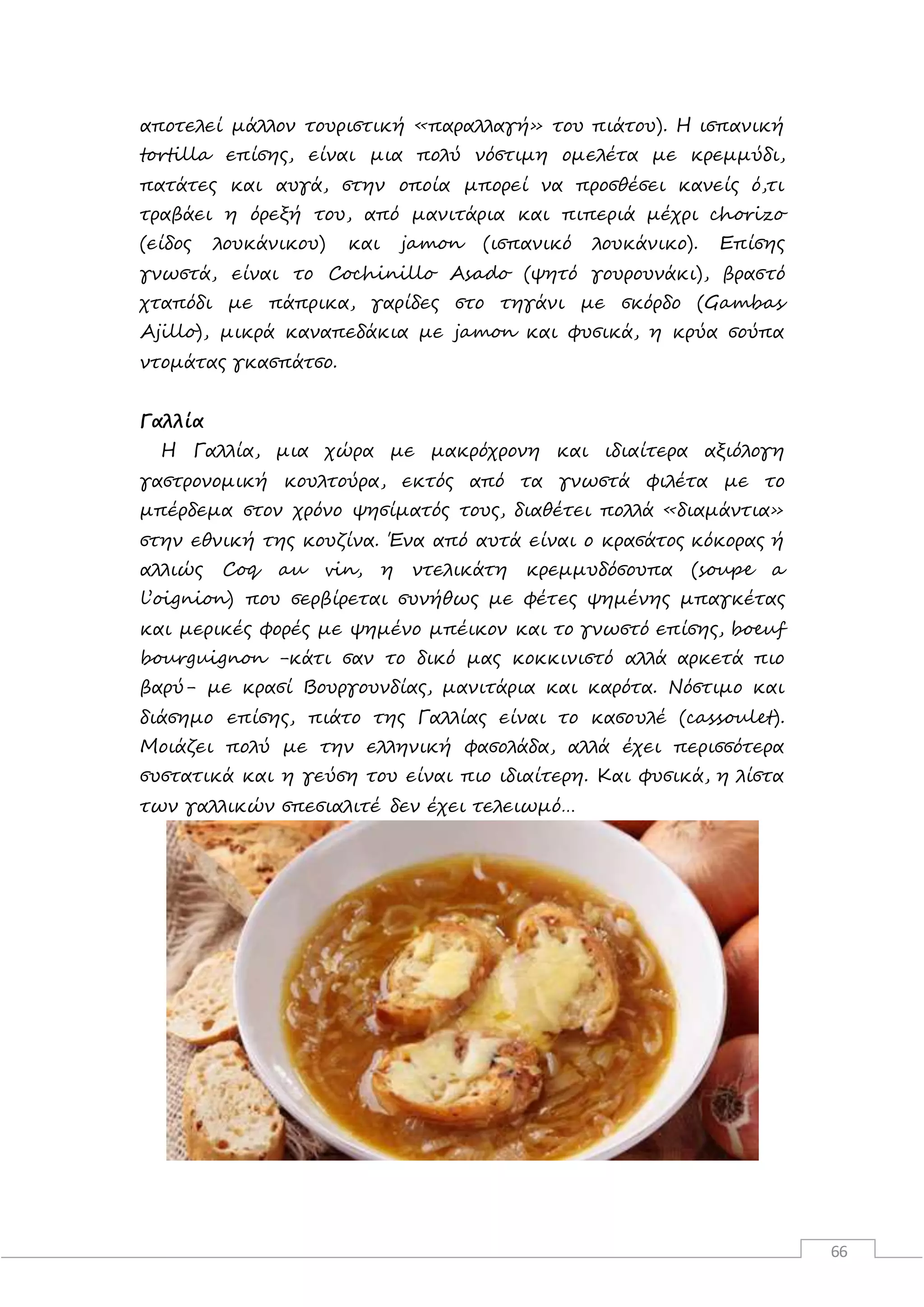 66
αποτελεί μάλλον τουριστική «παραλλαγή» του πιάτου). Η ισπανική
tortilla επίσης, είναι μια πολύ νόστιμη ομελέτα με κρεμμύδι,
πατάτες και αυγά, στην οποία μπορεί να προσθέσει κανείς ό,τι
τραβάει η όρεξή του, από μανιτάρια και πιπεριά μέχρι chorizo
(είδος λουκάνικου) και jamon (ισπανικό λουκάνικο). Επίσης
γνωστά, είναι το Cochinillo Asado (ψητό γουρουνάκι), βραστό
χταπόδι με πάπρικα, γαρίδες στο τηγάνι με σκόρδο (Gambas
Ajillo), μικρά καναπεδάκια με jamon και φυσικά, η κρύα σούπα
ντομάτας γκασπάτσο.
Γαλλία
Η Γαλλία, μια χώρα με μακρόχρονη και ιδιαίτερα αξιόλογη
γαστρονομική κουλτούρα, εκτός από τα γνωστά φιλέτα με το
μπέρδεμα στον χρόνο ψησίματός τους, διαθέτει πολλά «διαμάντια»
στην εθνική της κουζίνα. Ένα από αυτά είναι ο κρασάτος κόκορας ή
αλλιώς Coq au vin, η ντελικάτη κρεμμυδόσουπα (soupe a
l’oignion) που σερβίρεται συνήθως με φέτες ψημένης μπαγκέτας
και μερικές φορές με ψημένο μπέικον και το γνωστό επίσης, boeuf
bourguignon -κάτι σαν το δικό μας κοκκινιστό αλλά αρκετά πιο
βαρύ- με κρασί Βουργουνδίας, μανιτάρια και καρότα. Νόστιμο και
διάσημο επίσης, πιάτο της Γαλλίας είναι το κασουλέ (cassoulet).
Μοιάζει πολύ με την ελληνική φασολάδα, αλλά έχει περισσότερα
συστατικά και η γεύση του είναι πιο ιδιαίτερη. Και φυσικά, η λίστα
των γαλλικών σπεσιαλιτέ δεν έχει τελειωμό…
 