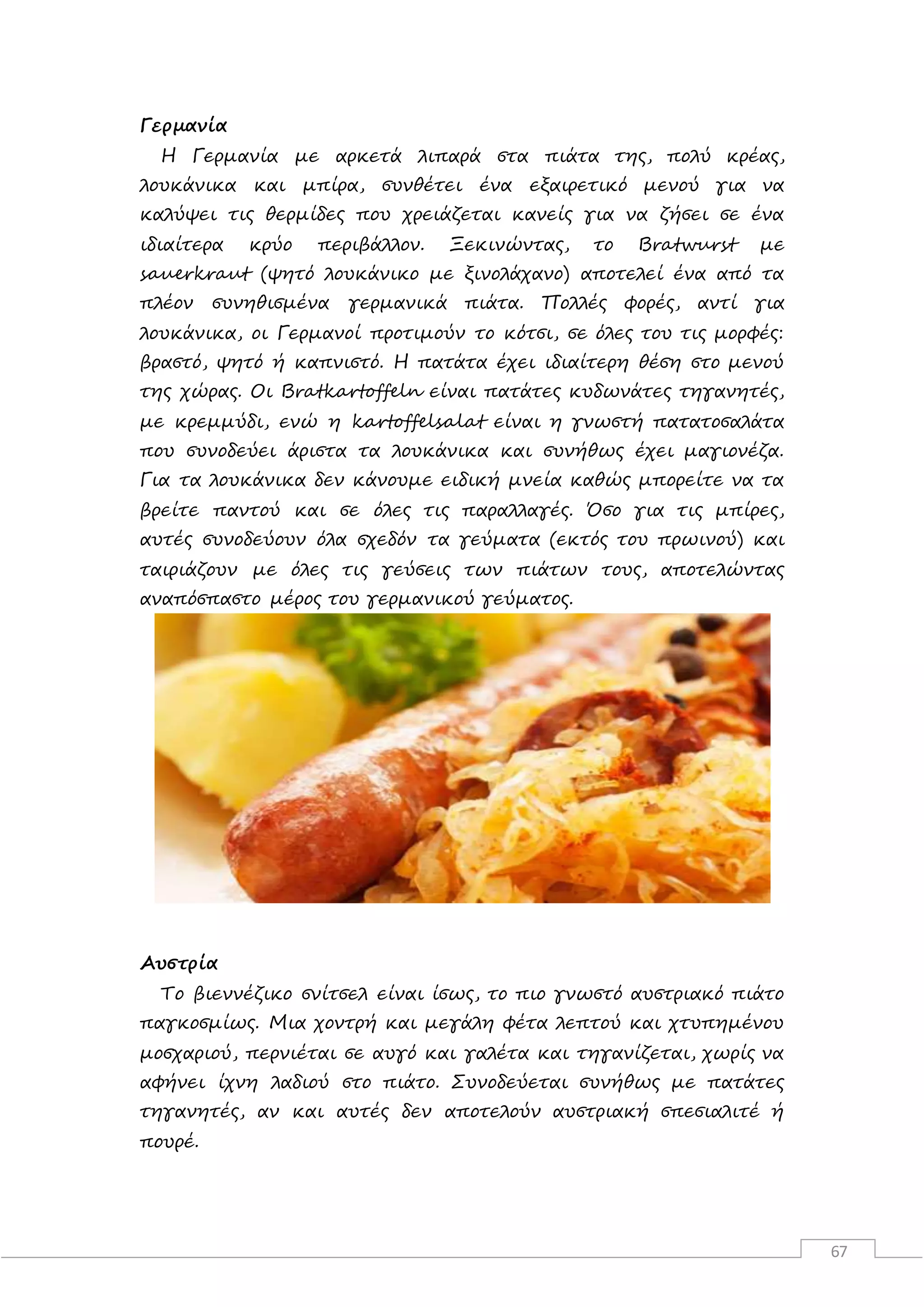 67
Γερμανία
H Γερμανία με αρκετά λιπαρά στα πιάτα της, πολύ κρέας,
λουκάνικα και μπίρα, συνθέτει ένα εξαιρετικό μενού για να
καλύψει τις θερμίδες που χρειάζεται κανείς για να ζήσει σε ένα
ιδιαίτερα κρύο περιβάλλον. Ξεκινώντας, το Bratwurst με
sauerkraut (ψητό λουκάνικο με ξινολάχανο) αποτελεί ένα από τα
πλέον συνηθισμένα γερμανικά πιάτα. Πολλές φορές, αντί για
λουκάνικα, οι Γερμανοί προτιμούν το κότσι, σε όλες του τις μορφές:
βραστό, ψητό ή καπνιστό. Η πατάτα έχει ιδιαίτερη θέση στο μενού
της χώρας. Οι Bratkartoffeln είναι πατάτες κυδωνάτες τηγανητές,
με κρεμμύδι, ενώ η kartoffelsalat είναι η γνωστή πατατοσαλάτα
που συνοδεύει άριστα τα λουκάνικα και συνήθως έχει μαγιονέζα.
Για τα λουκάνικα δεν κάνουμε ειδική μνεία καθώς μπορείτε να τα
βρείτε παντού και σε όλες τις παραλλαγές. Όσο για τις μπίρες,
αυτές συνοδεύουν όλα σχεδόν τα γεύματα (εκτός του πρωινού) και
ταιριάζουν με όλες τις γεύσεις των πιάτων τους, αποτελώντας
αναπόσπαστο μέρος του γερμανικού γεύματος.
Αυστρία
Το βιεννέζικο σνίτσελ είναι ίσως, το πιο γνωστό αυστριακό πιάτο
παγκοσμίως. Μια χοντρή και μεγάλη φέτα λεπτού και χτυπημένου
μοσχαριού, περνιέται σε αυγό και γαλέτα και τηγανίζεται, χωρίς να
αφήνει ίχνη λαδιού στο πιάτο. Συνοδεύεται συνήθως με πατάτες
τηγανητές, αν και αυτές δεν αποτελούν αυστριακή σπεσιαλιτέ ή
πουρέ.
 