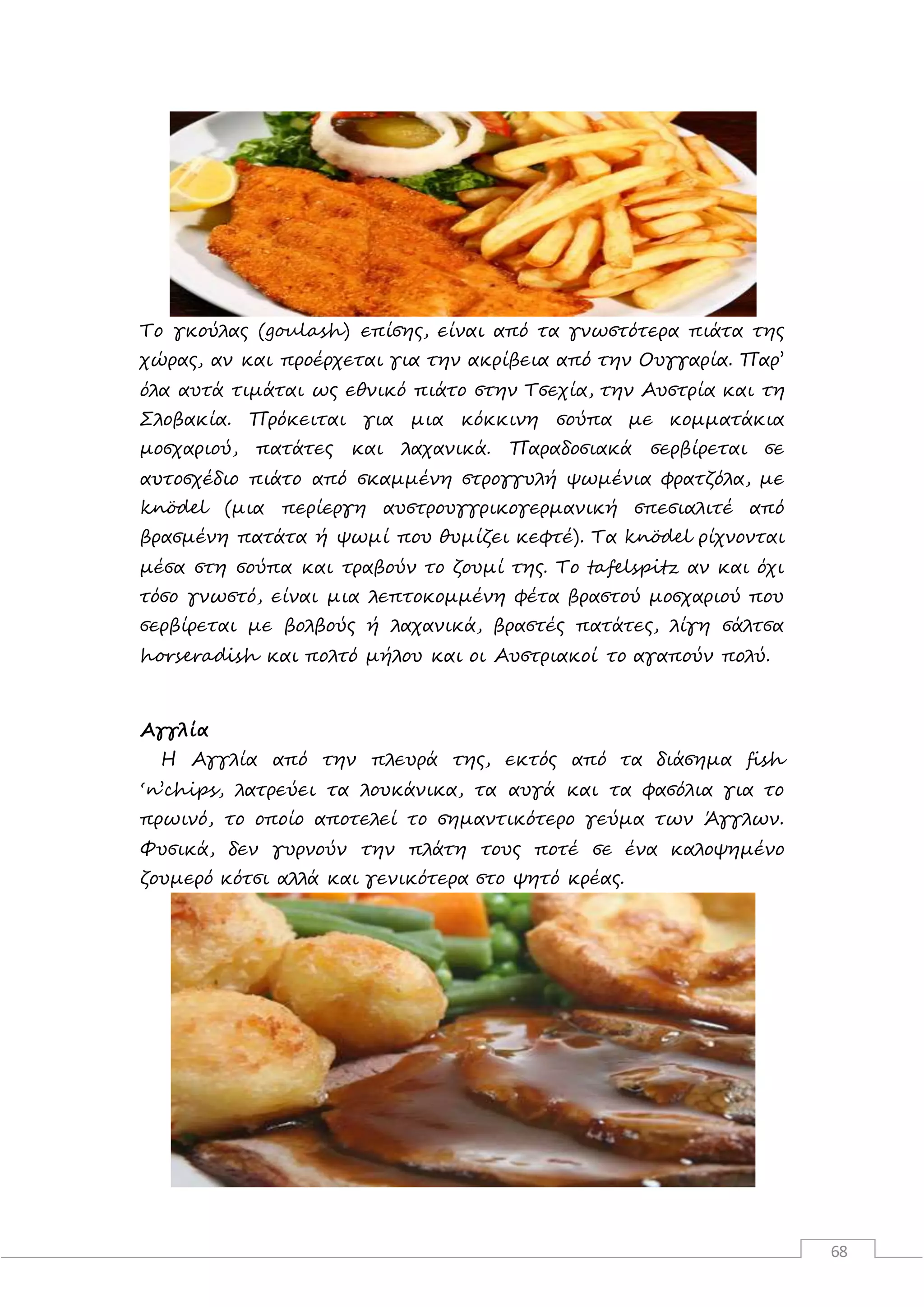 68
Το γκούλας (goulash) επίσης, είναι από τα γνωστότερα πιάτα της
χώρας, αν και προέρχεται για την ακρίβεια από την Ουγγαρία. Παρ’
όλα αυτά τιμάται ως εθνικό πιάτο στην Τσεχία, την Αυστρία και τη
Σλοβακία. Πρόκειται για μια κόκκινη σούπα με κομματάκια
μοσχαριού, πατάτες και λαχανικά. Παραδοσιακά σερβίρεται σε
αυτοσχέδιο πιάτο από σκαμμένη στρογγυλή ψωμένια φρατζόλα, με
knödel (μια περίεργη αυστρουγγρικογερμανική σπεσιαλιτέ από
βρασμένη πατάτα ή ψωμί που θυμίζει κεφτέ). Τα knödel ρίχνονται
μέσα στη σούπα και τραβούν το ζουμί της. Το tafelspitz αν και όχι
τόσο γνωστό, είναι μια λεπτοκομμένη φέτα βραστού μοσχαριού που
σερβίρεται με βολβούς ή λαχανικά, βραστές πατάτες, λίγη σάλτσα
horseradish και πολτό μήλου και οι Αυστριακοί το αγαπούν πολύ.
Αγγλία
Η Αγγλία από την πλευρά της, εκτός από τα διάσημα fish
‘n’chips, λατρεύει τα λουκάνικα, τα αυγά και τα φασόλια για το
πρωινό, το οποίο αποτελεί το σημαντικότερο γεύμα των Άγγλων.
Φυσικά, δεν γυρνούν την πλάτη τους ποτέ σε ένα καλοψημένο
ζουμερό κότσι αλλά και γενικότερα στο ψητό κρέας.
 