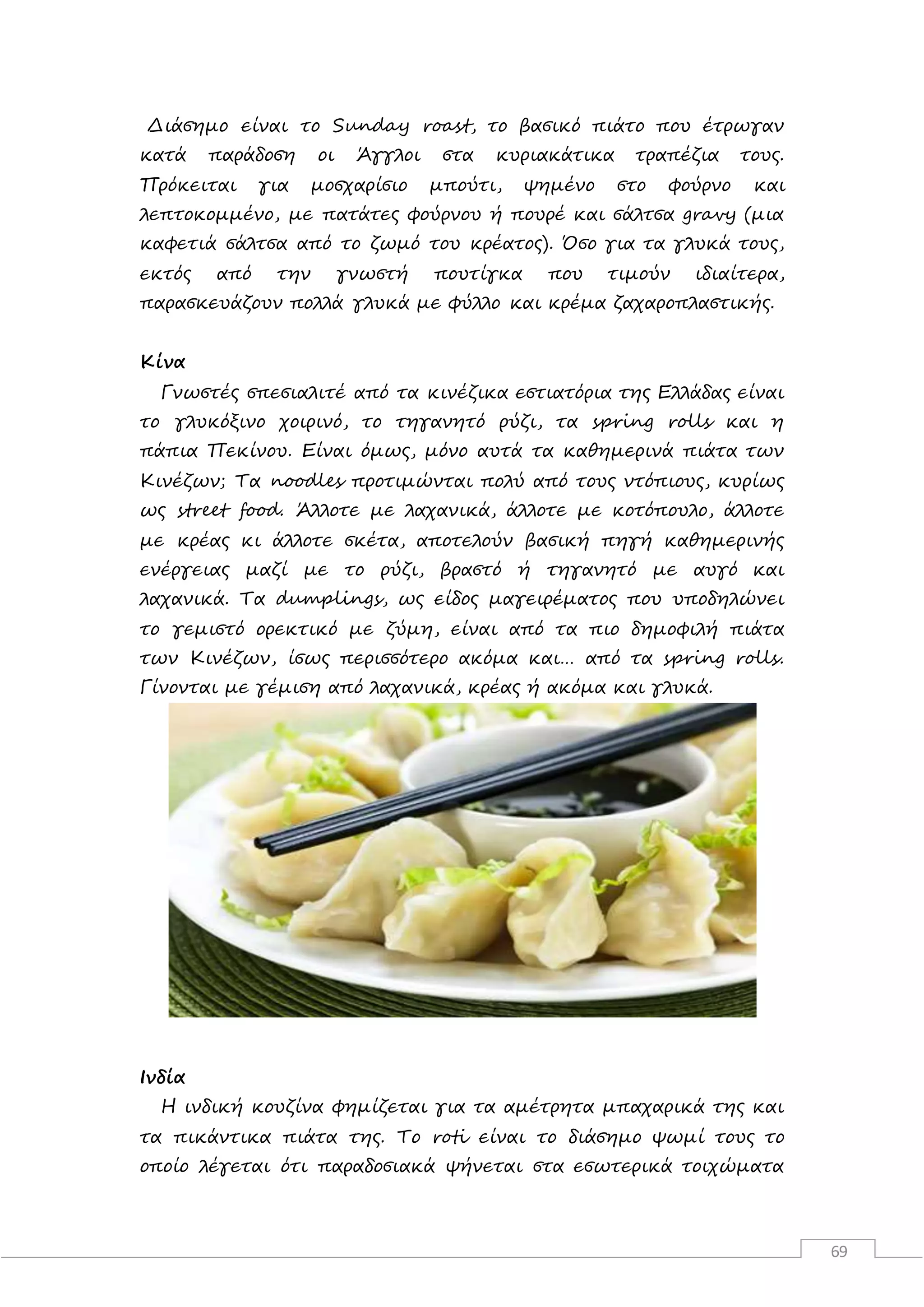 69
Διάσημο είναι το Sunday roast, το βασικό πιάτο που έτρωγαν
κατά παράδοση οι Άγγλοι στα κυριακάτικα τραπέζια τους.
Πρόκειται για μοσχαρίσιο μπούτι, ψημένο στο φούρνο και
λεπτοκομμένο, με πατάτες φούρνου ή πουρέ και σάλτσα gravy (μια
καφετιά σάλτσα από το ζωμό του κρέατος). Όσο για τα γλυκά τους,
εκτός από την γνωστή πουτίγκα που τιμούν ιδιαίτερα,
παρασκευάζουν πολλά γλυκά με φύλλο και κρέμα ζαχαροπλαστικής.
Κίνα
Γνωστές σπεσιαλιτέ από τα κινέζικα εστιατόρια της Ελλάδας είναι
το γλυκόξινο χοιρινό, το τηγανητό ρύζι, τα spring rolls και η
πάπια Πεκίνου. Είναι όμως, μόνο αυτά τα καθημερινά πιάτα των
Κινέζων; Τα noodles προτιμώνται πολύ από τους ντόπιους, κυρίως
ως street food. Άλλοτε με λαχανικά, άλλοτε με κοτόπουλο, άλλοτε
με κρέας κι άλλοτε σκέτα, αποτελούν βασική πηγή καθημερινής
ενέργειας μαζί με το ρύζι, βραστό ή τηγανητό με αυγό και
λαχανικά. Τα dumplings, ως είδος μαγειρέματος που υποδηλώνει
το γεμιστό ορεκτικό με ζύμη, είναι από τα πιο δημοφιλή πιάτα
των Κινέζων, ίσως περισσότερο ακόμα και… από τα spring rolls.
Γίνονται με γέμιση από λαχανικά, κρέας ή ακόμα και γλυκά.
Ινδία
Η ινδική κουζίνα φημίζεται για τα αμέτρητα μπαχαρικά της και
τα πικάντικα πιάτα της. Το roti είναι το διάσημο ψωμί τους το
οποίο λέγεται ότι παραδοσιακά ψήνεται στα εσωτερικά τοιχώματα
 