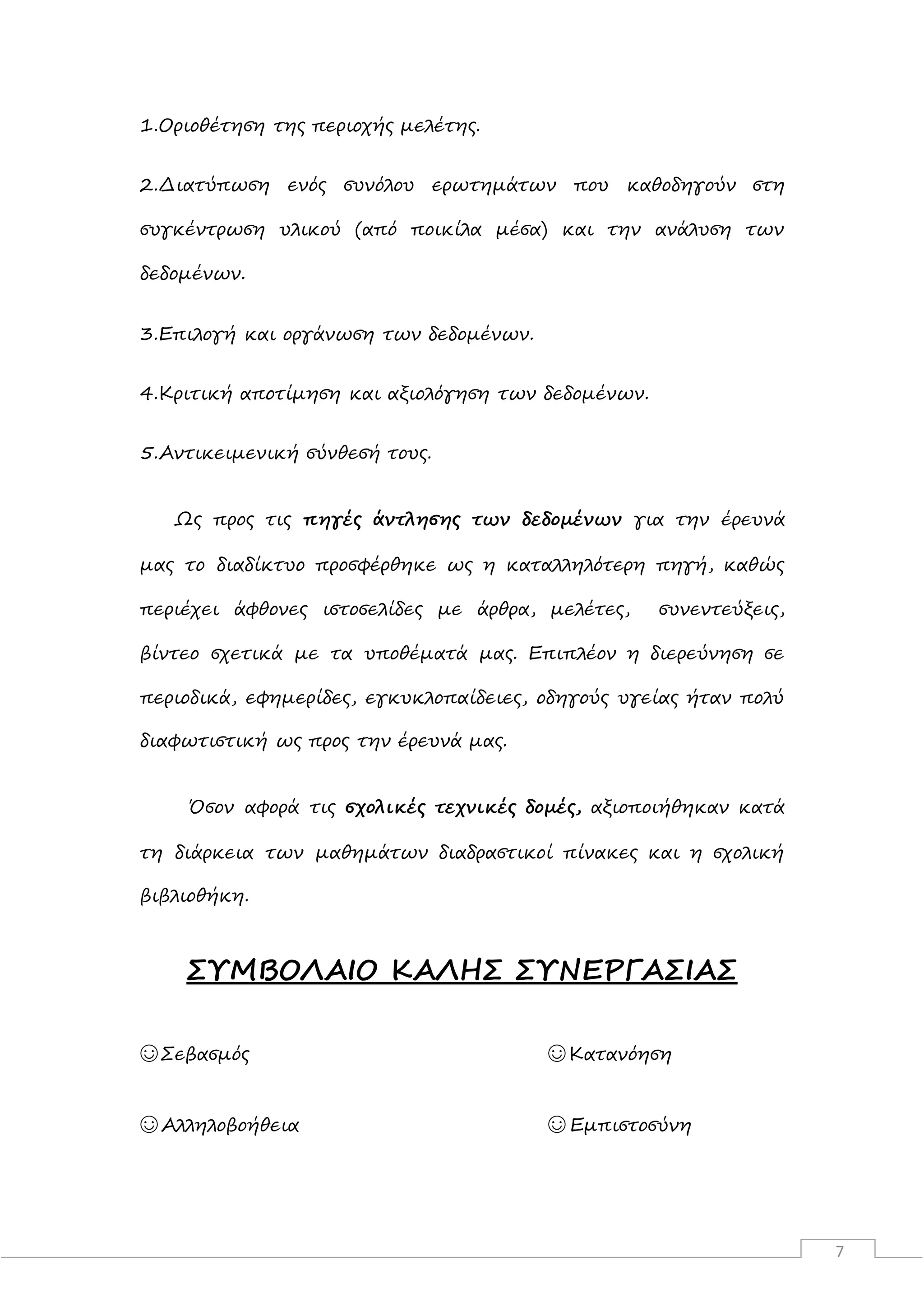 7
1.Οριοθέτηση της περιοχής μελέτης.
2.Διατύπωση ενός συνόλου ερωτημάτων που καθοδηγούν στη
συγκέντρωση υλικού (από ποικίλα μέσα) και την ανάλυση των
δεδομένων.
3.Επιλογή και οργάνωση των δεδομένων.
4.Κριτική αποτίμηση και αξιολόγηση των δεδομένων.
5.Αντικειμενική σύνθεσή τους.
Ως προς τις πηγές άντλησης των δεδομένων για την έρευνά
μας το διαδίκτυο προσφέρθηκε ως η καταλληλότερη πηγή, καθώς
περιέχει άφθονες ιστοσελίδες με άρθρα, μελέτες, συνεντεύξεις,
βίντεο σχετικά με τα υποθέματά μας. Επιπλέον η διερεύνηση σε
περιοδικά, εφημερίδες, εγκυκλοπαίδειες, οδηγούς υγείας ήταν πολύ
διαφωτιστική ως προς την έρευνά μας.
Όσον αφορά τις σχολικές τεχνικές δομές, αξιοποιήθηκαν κατά
τη διάρκεια των μαθημάτων διαδραστικοί πίνακες και η σχολική
βιβλιοθήκη.
ΣΥΜΒΟΛΑΙΟ ΚΑΛΗΣ ΣΥΝΕΡΓΑΣΙΑΣ
☺Σεβασμός ☺Κατανόηση
☺Αλληλοβοήθεια ☺ Εμπιστοσύνη
 